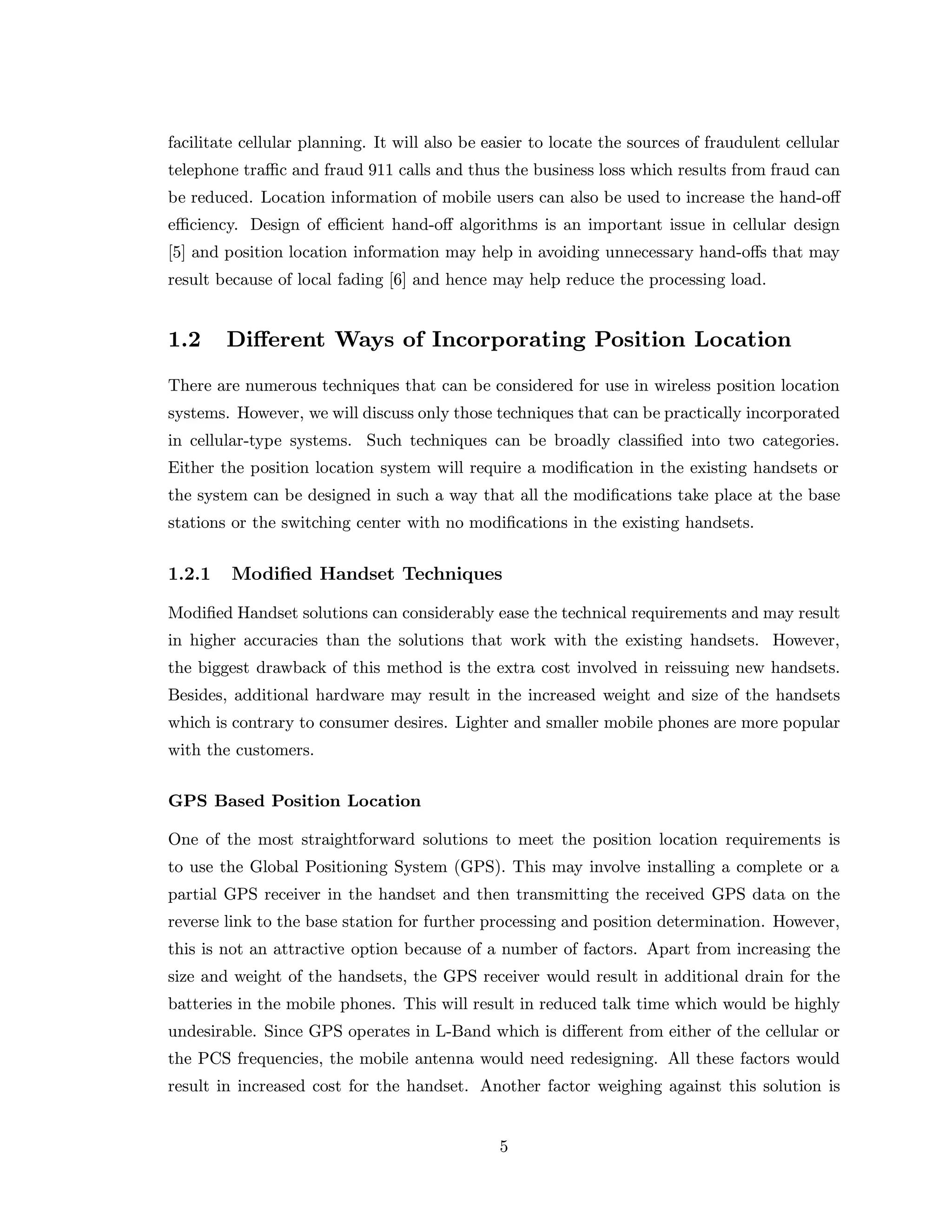facilitate cellular planning. It will also be easier to locate the sources of fraudulent cellular
telephone traﬃc and fraud 911 calls and thus the business loss which results from fraud can
be reduced. Location information of mobile users can also be used to increase the hand-oﬀ
eﬃciency. Design of eﬃcient hand-oﬀ algorithms is an important issue in cellular design
[5] and position location information may help in avoiding unnecessary hand-oﬀs that may
result because of local fading [6] and hence may help reduce the processing load.
1.2 Diﬀerent Ways of Incorporating Position Location
There are numerous techniques that can be considered for use in wireless position location
systems. However, we will discuss only those techniques that can be practically incorporated
in cellular-type systems. Such techniques can be broadly classiﬁed into two categories.
Either the position location system will require a modiﬁcation in the existing handsets or
the system can be designed in such a way that all the modiﬁcations take place at the base
stations or the switching center with no modiﬁcations in the existing handsets.
1.2.1 Modiﬁed Handset Techniques
Modiﬁed Handset solutions can considerably ease the technical requirements and may result
in higher accuracies than the solutions that work with the existing handsets. However,
the biggest drawback of this method is the extra cost involved in reissuing new handsets.
Besides, additional hardware may result in the increased weight and size of the handsets
which is contrary to consumer desires. Lighter and smaller mobile phones are more popular
with the customers.
GPS Based Position Location
One of the most straightforward solutions to meet the position location requirements is
to use the Global Positioning System (GPS). This may involve installing a complete or a
partial GPS receiver in the handset and then transmitting the received GPS data on the
reverse link to the base station for further processing and position determination. However,
this is not an attractive option because of a number of factors. Apart from increasing the
size and weight of the handsets, the GPS receiver would result in additional drain for the
batteries in the mobile phones. This will result in reduced talk time which would be highly
undesirable. Since GPS operates in L-Band which is diﬀerent from either of the cellular or
the PCS frequencies, the mobile antenna would need redesigning. All these factors would
result in increased cost for the handset. Another factor weighing against this solution is
5
 