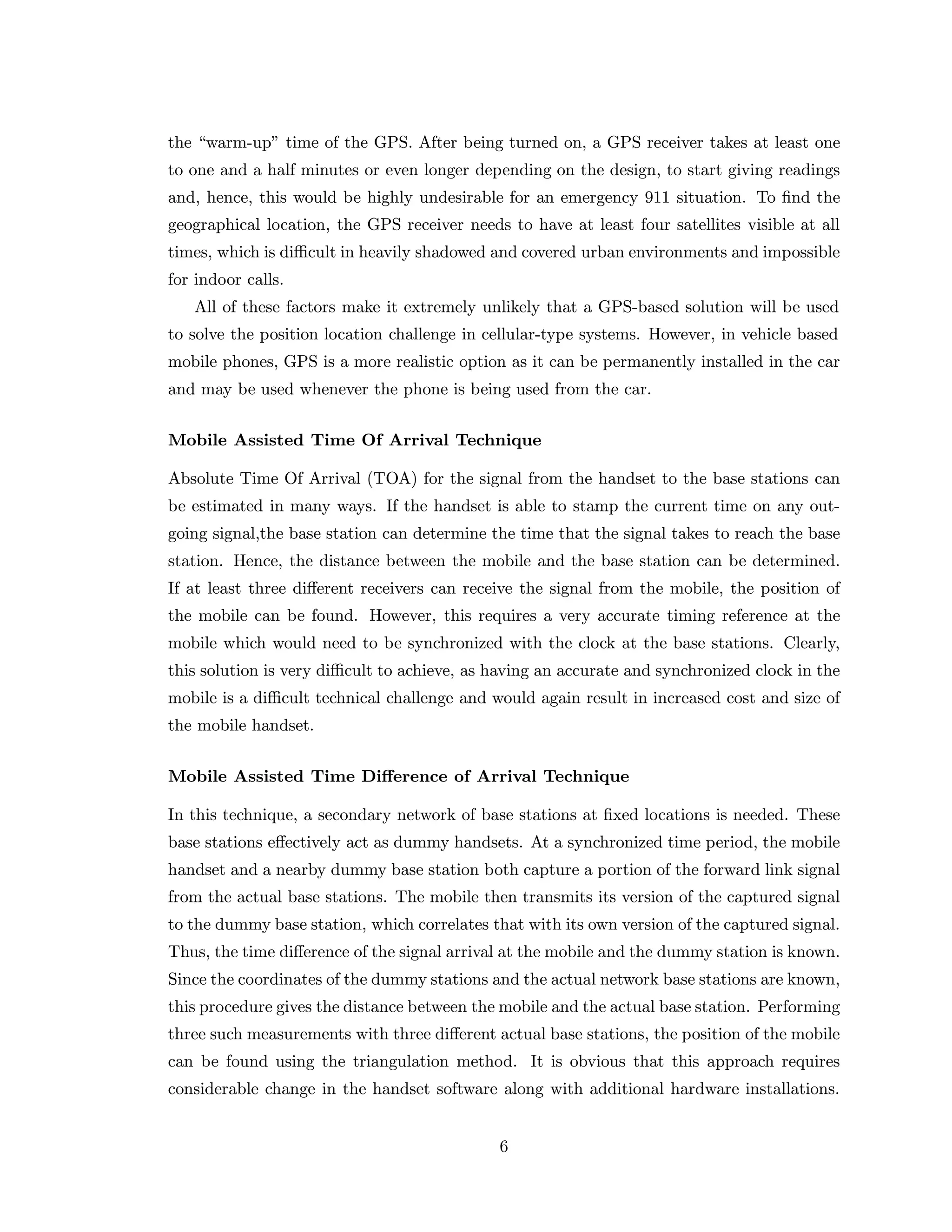 the “warm-up” time of the GPS. After being turned on, a GPS receiver takes at least one
to one and a half minutes or even longer depending on the design, to start giving readings
and, hence, this would be highly undesirable for an emergency 911 situation. To ﬁnd the
geographical location, the GPS receiver needs to have at least four satellites visible at all
times, which is diﬃcult in heavily shadowed and covered urban environments and impossible
for indoor calls.
All of these factors make it extremely unlikely that a GPS-based solution will be used
to solve the position location challenge in cellular-type systems. However, in vehicle based
mobile phones, GPS is a more realistic option as it can be permanently installed in the car
and may be used whenever the phone is being used from the car.
Mobile Assisted Time Of Arrival Technique
Absolute Time Of Arrival (TOA) for the signal from the handset to the base stations can
be estimated in many ways. If the handset is able to stamp the current time on any out-
going signal,the base station can determine the time that the signal takes to reach the base
station. Hence, the distance between the mobile and the base station can be determined.
If at least three diﬀerent receivers can receive the signal from the mobile, the position of
the mobile can be found. However, this requires a very accurate timing reference at the
mobile which would need to be synchronized with the clock at the base stations. Clearly,
this solution is very diﬃcult to achieve, as having an accurate and synchronized clock in the
mobile is a diﬃcult technical challenge and would again result in increased cost and size of
the mobile handset.
Mobile Assisted Time Diﬀerence of Arrival Technique
In this technique, a secondary network of base stations at ﬁxed locations is needed. These
base stations eﬀectively act as dummy handsets. At a synchronized time period, the mobile
handset and a nearby dummy base station both capture a portion of the forward link signal
from the actual base stations. The mobile then transmits its version of the captured signal
to the dummy base station, which correlates that with its own version of the captured signal.
Thus, the time diﬀerence of the signal arrival at the mobile and the dummy station is known.
Since the coordinates of the dummy stations and the actual network base stations are known,
this procedure gives the distance between the mobile and the actual base station. Performing
three such measurements with three diﬀerent actual base stations, the position of the mobile
can be found using the triangulation method. It is obvious that this approach requires
considerable change in the handset software along with additional hardware installations.
6
 