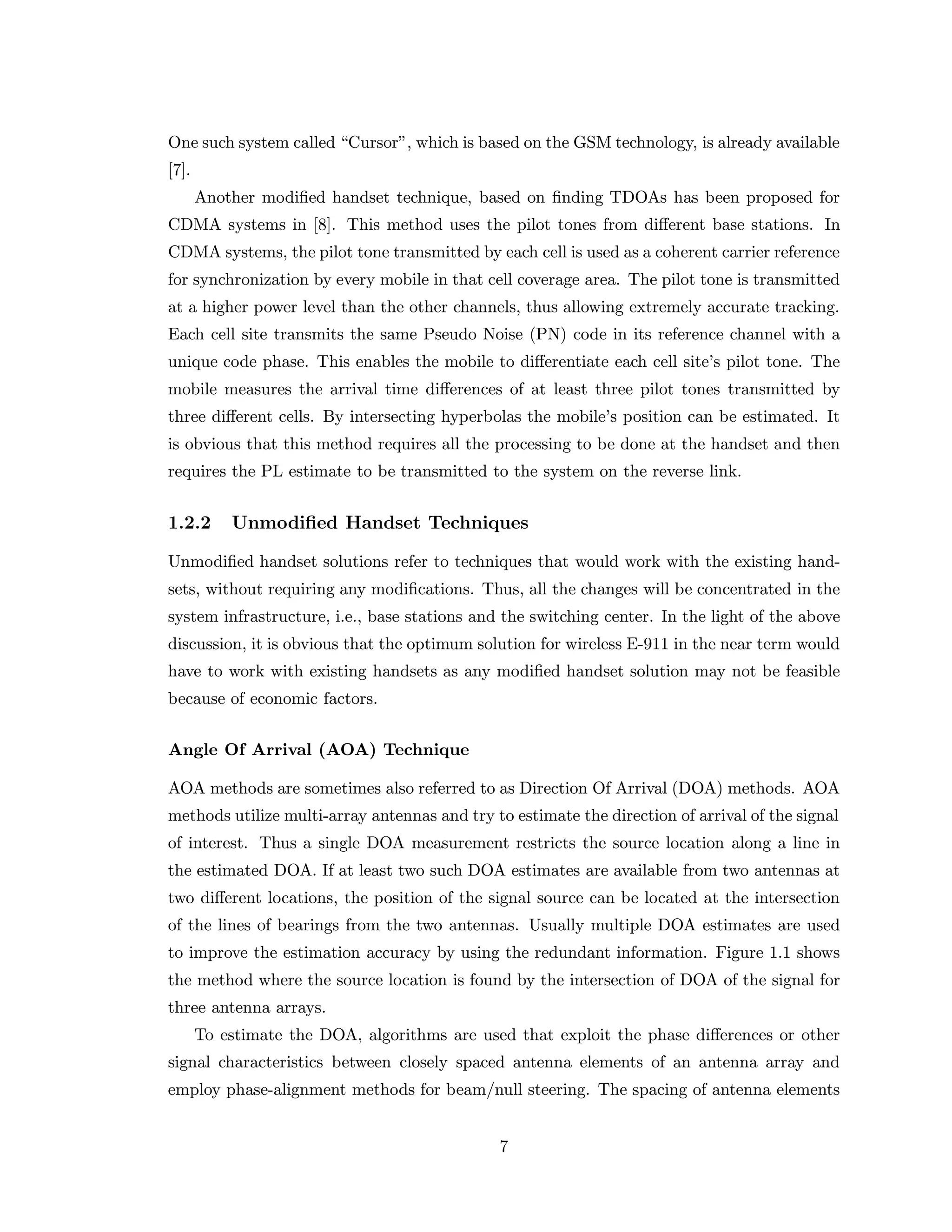 One such system called “Cursor”, which is based on the GSM technology, is already available
[7].
Another modiﬁed handset technique, based on ﬁnding TDOAs has been proposed for
CDMA systems in [8]. This method uses the pilot tones from diﬀerent base stations. In
CDMA systems, the pilot tone transmitted by each cell is used as a coherent carrier reference
for synchronization by every mobile in that cell coverage area. The pilot tone is transmitted
at a higher power level than the other channels, thus allowing extremely accurate tracking.
Each cell site transmits the same Pseudo Noise (PN) code in its reference channel with a
unique code phase. This enables the mobile to diﬀerentiate each cell site’s pilot tone. The
mobile measures the arrival time diﬀerences of at least three pilot tones transmitted by
three diﬀerent cells. By intersecting hyperbolas the mobile’s position can be estimated. It
is obvious that this method requires all the processing to be done at the handset and then
requires the PL estimate to be transmitted to the system on the reverse link.
1.2.2 Unmodiﬁed Handset Techniques
Unmodiﬁed handset solutions refer to techniques that would work with the existing hand-
sets, without requiring any modiﬁcations. Thus, all the changes will be concentrated in the
system infrastructure, i.e., base stations and the switching center. In the light of the above
discussion, it is obvious that the optimum solution for wireless E-911 in the near term would
have to work with existing handsets as any modiﬁed handset solution may not be feasible
because of economic factors.
Angle Of Arrival (AOA) Technique
AOA methods are sometimes also referred to as Direction Of Arrival (DOA) methods. AOA
methods utilize multi-array antennas and try to estimate the direction of arrival of the signal
of interest. Thus a single DOA measurement restricts the source location along a line in
the estimated DOA. If at least two such DOA estimates are available from two antennas at
two diﬀerent locations, the position of the signal source can be located at the intersection
of the lines of bearings from the two antennas. Usually multiple DOA estimates are used
to improve the estimation accuracy by using the redundant information. Figure 1.1 shows
the method where the source location is found by the intersection of DOA of the signal for
three antenna arrays.
To estimate the DOA, algorithms are used that exploit the phase diﬀerences or other
signal characteristics between closely spaced antenna elements of an antenna array and
employ phase-alignment methods for beam/null steering. The spacing of antenna elements
7
 