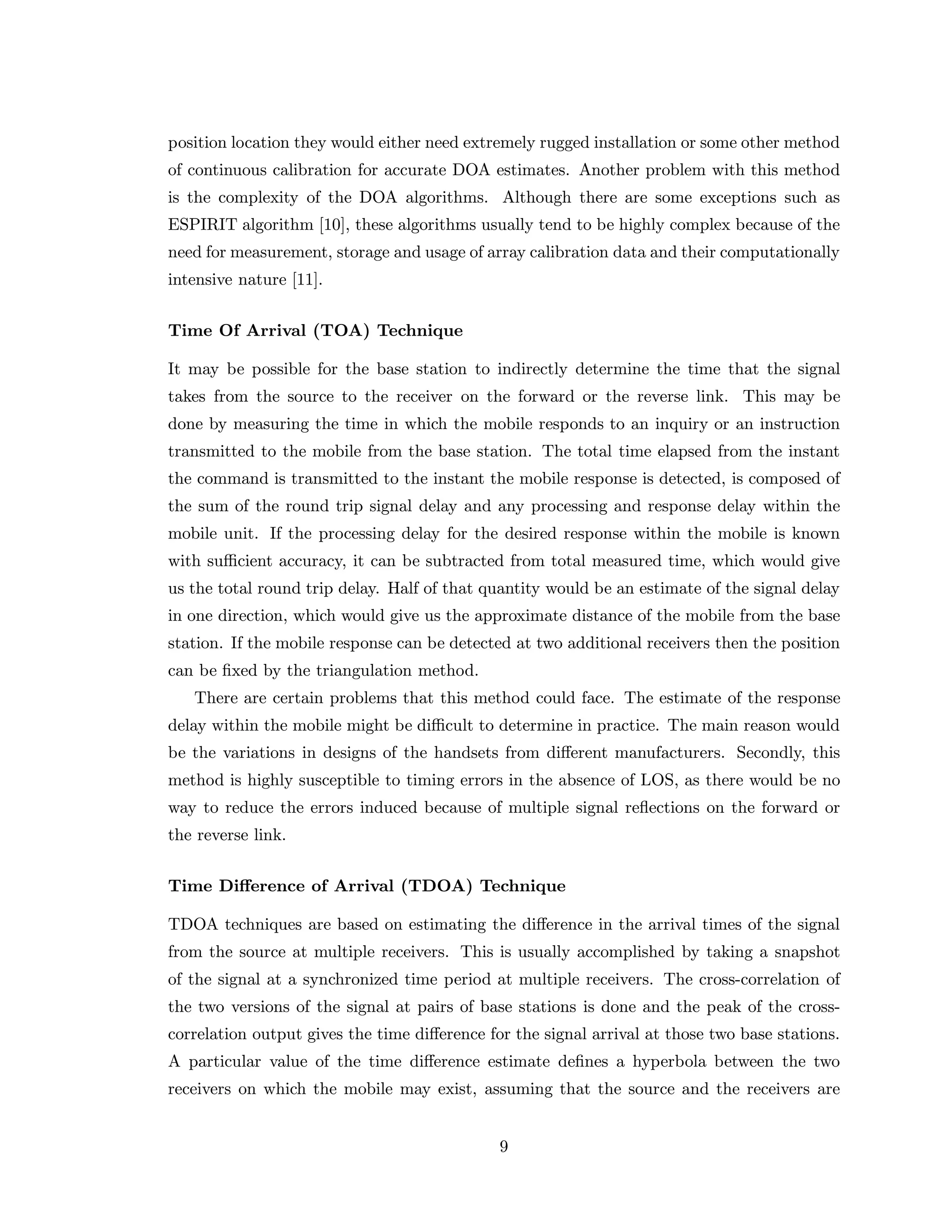 position location they would either need extremely rugged installation or some other method
of continuous calibration for accurate DOA estimates. Another problem with this method
is the complexity of the DOA algorithms. Although there are some exceptions such as
ESPIRIT algorithm [10], these algorithms usually tend to be highly complex because of the
need for measurement, storage and usage of array calibration data and their computationally
intensive nature [11].
Time Of Arrival (TOA) Technique
It may be possible for the base station to indirectly determine the time that the signal
takes from the source to the receiver on the forward or the reverse link. This may be
done by measuring the time in which the mobile responds to an inquiry or an instruction
transmitted to the mobile from the base station. The total time elapsed from the instant
the command is transmitted to the instant the mobile response is detected, is composed of
the sum of the round trip signal delay and any processing and response delay within the
mobile unit. If the processing delay for the desired response within the mobile is known
with suﬃcient accuracy, it can be subtracted from total measured time, which would give
us the total round trip delay. Half of that quantity would be an estimate of the signal delay
in one direction, which would give us the approximate distance of the mobile from the base
station. If the mobile response can be detected at two additional receivers then the position
can be ﬁxed by the triangulation method.
There are certain problems that this method could face. The estimate of the response
delay within the mobile might be diﬃcult to determine in practice. The main reason would
be the variations in designs of the handsets from diﬀerent manufacturers. Secondly, this
method is highly susceptible to timing errors in the absence of LOS, as there would be no
way to reduce the errors induced because of multiple signal reﬂections on the forward or
the reverse link.
Time Diﬀerence of Arrival (TDOA) Technique
TDOA techniques are based on estimating the diﬀerence in the arrival times of the signal
from the source at multiple receivers. This is usually accomplished by taking a snapshot
of the signal at a synchronized time period at multiple receivers. The cross-correlation of
the two versions of the signal at pairs of base stations is done and the peak of the cross-
correlation output gives the time diﬀerence for the signal arrival at those two base stations.
A particular value of the time diﬀerence estimate deﬁnes a hyperbola between the two
receivers on which the mobile may exist, assuming that the source and the receivers are
9
 
