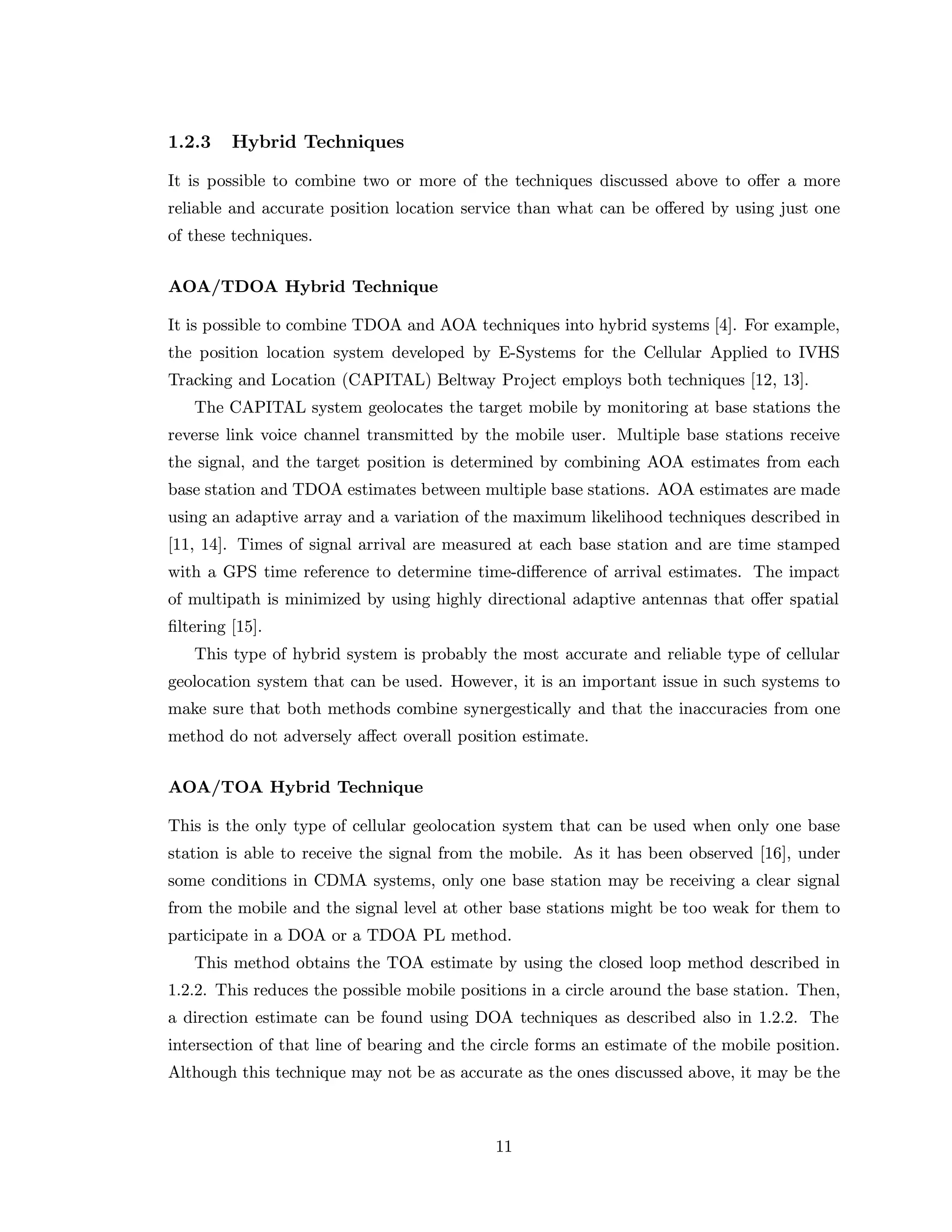 1.2.3 Hybrid Techniques
It is possible to combine two or more of the techniques discussed above to oﬀer a more
reliable and accurate position location service than what can be oﬀered by using just one
of these techniques.
AOA/TDOA Hybrid Technique
It is possible to combine TDOA and AOA techniques into hybrid systems [4]. For example,
the position location system developed by E-Systems for the Cellular Applied to IVHS
Tracking and Location (CAPITAL) Beltway Project employs both techniques [12, 13].
The CAPITAL system geolocates the target mobile by monitoring at base stations the
reverse link voice channel transmitted by the mobile user. Multiple base stations receive
the signal, and the target position is determined by combining AOA estimates from each
base station and TDOA estimates between multiple base stations. AOA estimates are made
using an adaptive array and a variation of the maximum likelihood techniques described in
[11, 14]. Times of signal arrival are measured at each base station and are time stamped
with a GPS time reference to determine time-diﬀerence of arrival estimates. The impact
of multipath is minimized by using highly directional adaptive antennas that oﬀer spatial
ﬁltering [15].
This type of hybrid system is probably the most accurate and reliable type of cellular
geolocation system that can be used. However, it is an important issue in such systems to
make sure that both methods combine synergestically and that the inaccuracies from one
method do not adversely aﬀect overall position estimate.
AOA/TOA Hybrid Technique
This is the only type of cellular geolocation system that can be used when only one base
station is able to receive the signal from the mobile. As it has been observed [16], under
some conditions in CDMA systems, only one base station may be receiving a clear signal
from the mobile and the signal level at other base stations might be too weak for them to
participate in a DOA or a TDOA PL method.
This method obtains the TOA estimate by using the closed loop method described in
1.2.2. This reduces the possible mobile positions in a circle around the base station. Then,
a direction estimate can be found using DOA techniques as described also in 1.2.2. The
intersection of that line of bearing and the circle forms an estimate of the mobile position.
Although this technique may not be as accurate as the ones discussed above, it may be the
11
 
