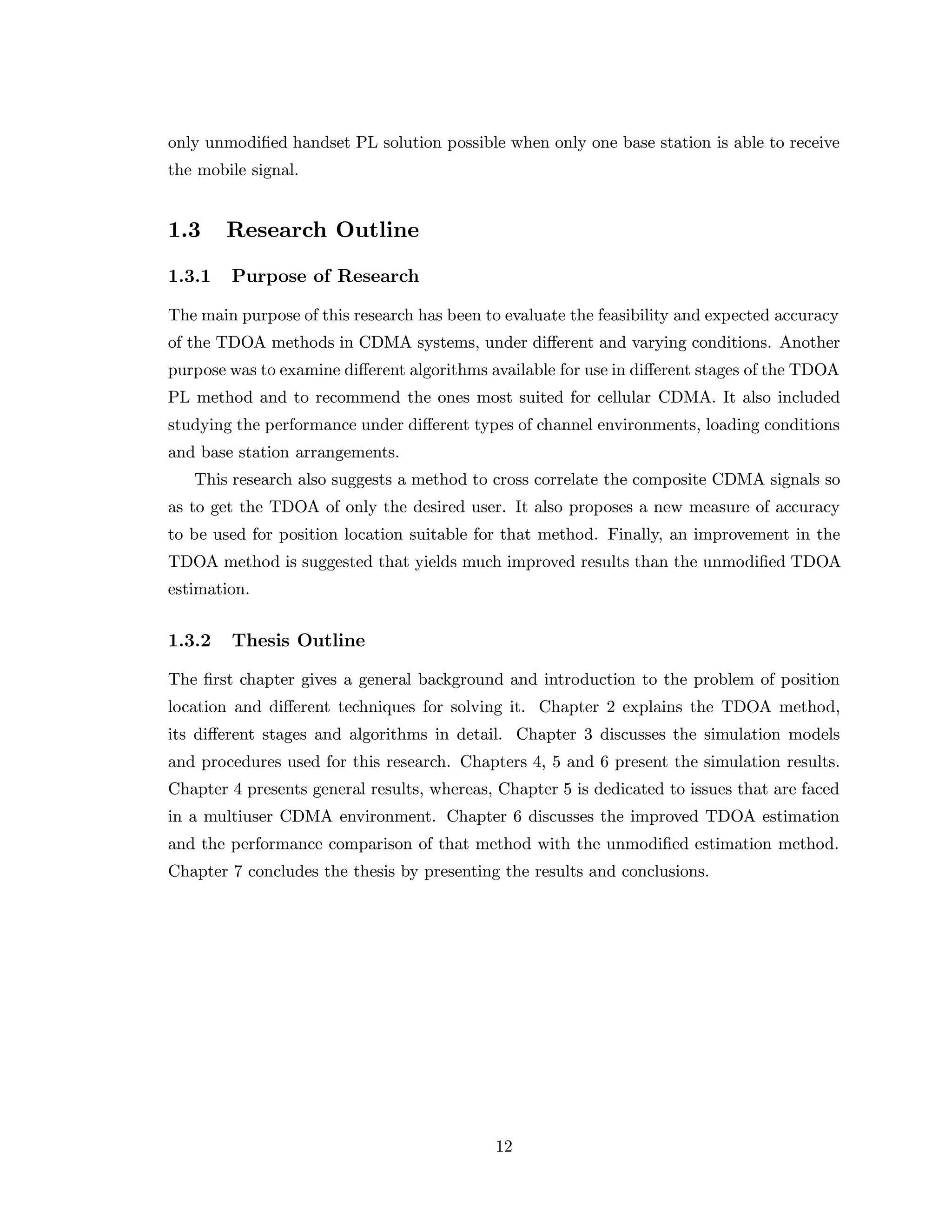 only unmodiﬁed handset PL solution possible when only one base station is able to receive
the mobile signal.
1.3 Research Outline
1.3.1 Purpose of Research
The main purpose of this research has been to evaluate the feasibility and expected accuracy
of the TDOA methods in CDMA systems, under diﬀerent and varying conditions. Another
purpose was to examine diﬀerent algorithms available for use in diﬀerent stages of the TDOA
PL method and to recommend the ones most suited for cellular CDMA. It also included
studying the performance under diﬀerent types of channel environments, loading conditions
and base station arrangements.
This research also suggests a method to cross correlate the composite CDMA signals so
as to get the TDOA of only the desired user. It also proposes a new measure of accuracy
to be used for position location suitable for that method. Finally, an improvement in the
TDOA method is suggested that yields much improved results than the unmodiﬁed TDOA
estimation.
1.3.2 Thesis Outline
The ﬁrst chapter gives a general background and introduction to the problem of position
location and diﬀerent techniques for solving it. Chapter 2 explains the TDOA method,
its diﬀerent stages and algorithms in detail. Chapter 3 discusses the simulation models
and procedures used for this research. Chapters 4, 5 and 6 present the simulation results.
Chapter 4 presents general results, whereas, Chapter 5 is dedicated to issues that are faced
in a multiuser CDMA environment. Chapter 6 discusses the improved TDOA estimation
and the performance comparison of that method with the unmodiﬁed estimation method.
Chapter 7 concludes the thesis by presenting the results and conclusions.
12
 