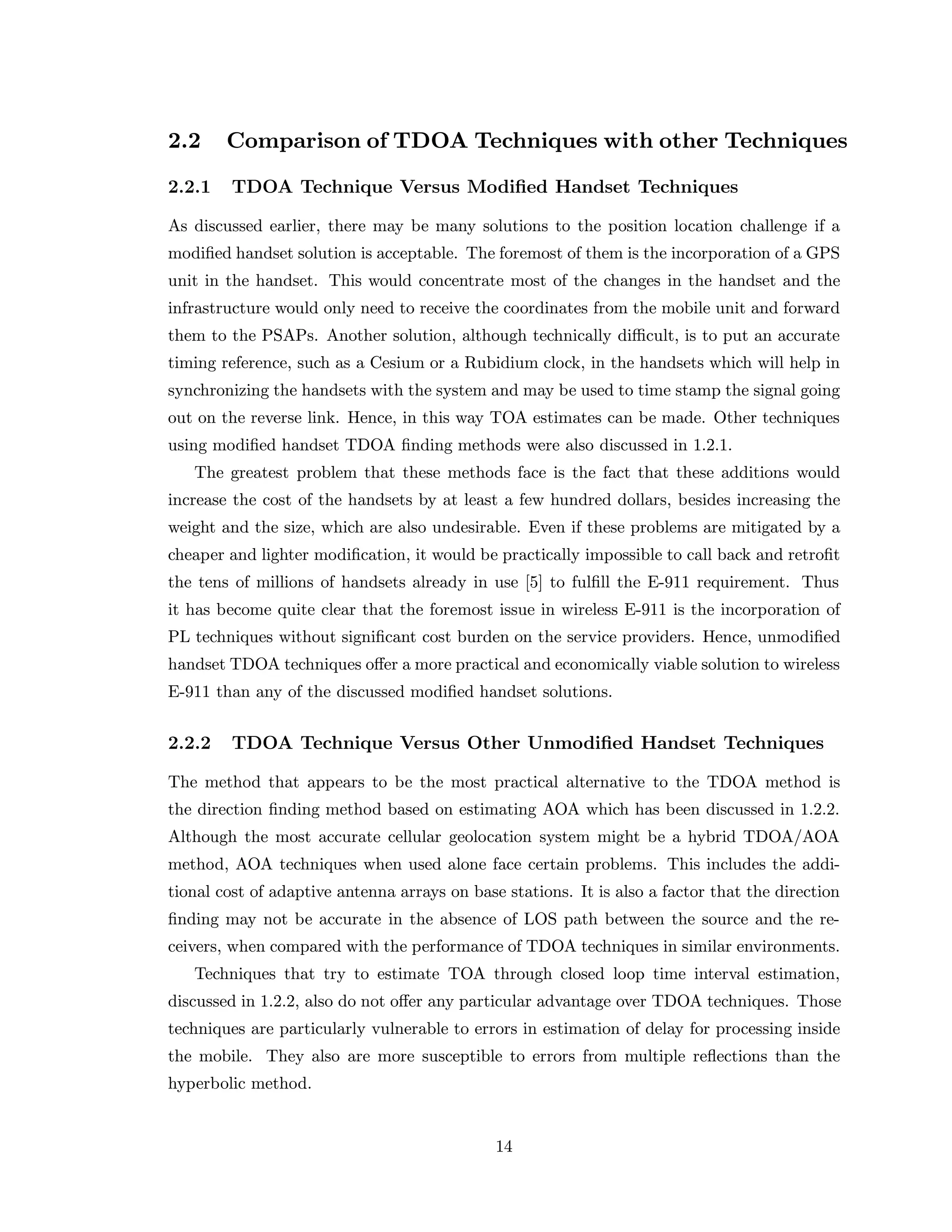 2.2 Comparison of TDOA Techniques with other Techniques
2.2.1 TDOA Technique Versus Modiﬁed Handset Techniques
As discussed earlier, there may be many solutions to the position location challenge if a
modiﬁed handset solution is acceptable. The foremost of them is the incorporation of a GPS
unit in the handset. This would concentrate most of the changes in the handset and the
infrastructure would only need to receive the coordinates from the mobile unit and forward
them to the PSAPs. Another solution, although technically diﬃcult, is to put an accurate
timing reference, such as a Cesium or a Rubidium clock, in the handsets which will help in
synchronizing the handsets with the system and may be used to time stamp the signal going
out on the reverse link. Hence, in this way TOA estimates can be made. Other techniques
using modiﬁed handset TDOA ﬁnding methods were also discussed in 1.2.1.
The greatest problem that these methods face is the fact that these additions would
increase the cost of the handsets by at least a few hundred dollars, besides increasing the
weight and the size, which are also undesirable. Even if these problems are mitigated by a
cheaper and lighter modiﬁcation, it would be practically impossible to call back and retroﬁt
the tens of millions of handsets already in use [5] to fulﬁll the E-911 requirement. Thus
it has become quite clear that the foremost issue in wireless E-911 is the incorporation of
PL techniques without signiﬁcant cost burden on the service providers. Hence, unmodiﬁed
handset TDOA techniques oﬀer a more practical and economically viable solution to wireless
E-911 than any of the discussed modiﬁed handset solutions.
2.2.2 TDOA Technique Versus Other Unmodiﬁed Handset Techniques
The method that appears to be the most practical alternative to the TDOA method is
the direction ﬁnding method based on estimating AOA which has been discussed in 1.2.2.
Although the most accurate cellular geolocation system might be a hybrid TDOA/AOA
method, AOA techniques when used alone face certain problems. This includes the addi-
tional cost of adaptive antenna arrays on base stations. It is also a factor that the direction
ﬁnding may not be accurate in the absence of LOS path between the source and the re-
ceivers, when compared with the performance of TDOA techniques in similar environments.
Techniques that try to estimate TOA through closed loop time interval estimation,
discussed in 1.2.2, also do not oﬀer any particular advantage over TDOA techniques. Those
techniques are particularly vulnerable to errors in estimation of delay for processing inside
the mobile. They also are more susceptible to errors from multiple reﬂections than the
hyperbolic method.
14
 