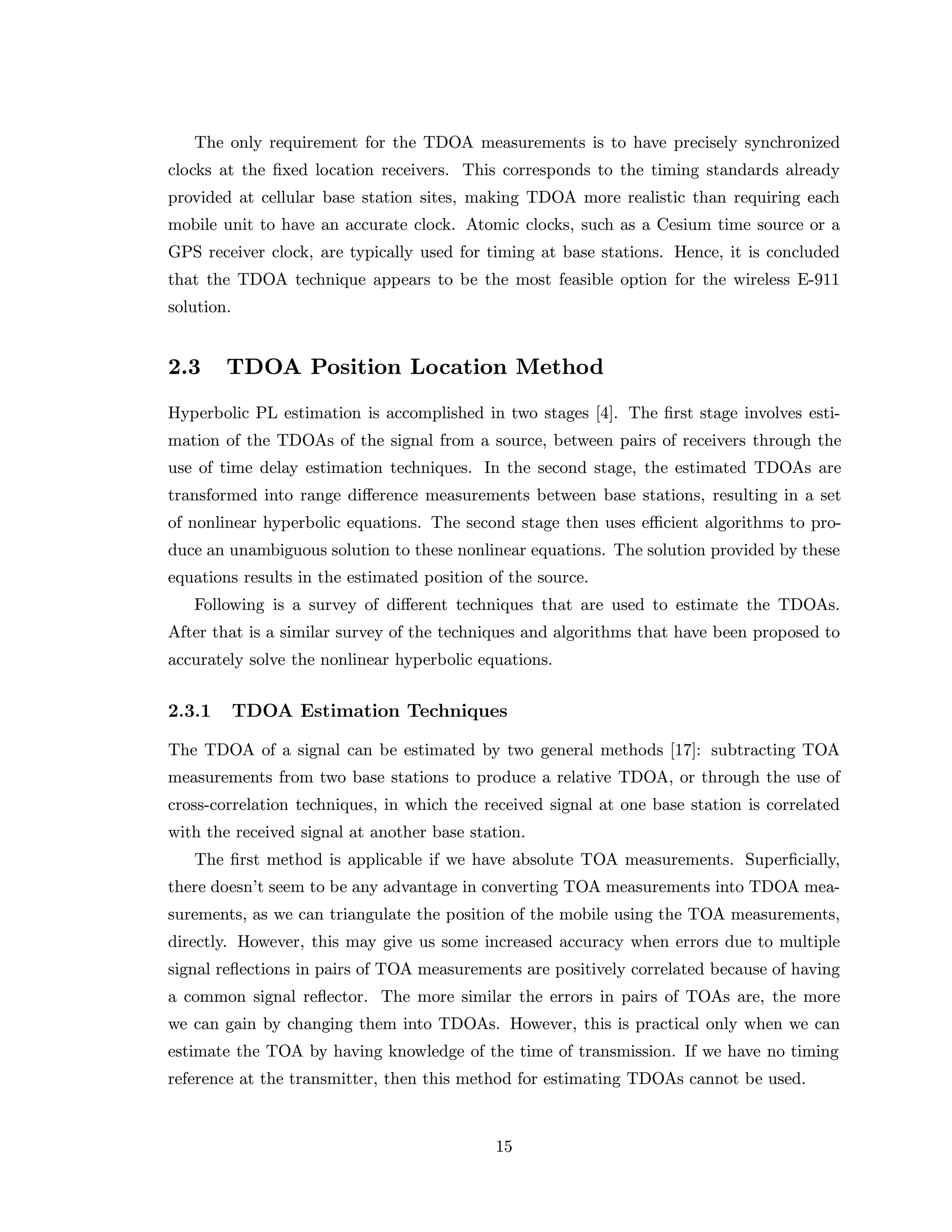 The only requirement for the TDOA measurements is to have precisely synchronized
clocks at the ﬁxed location receivers. This corresponds to the timing standards already
provided at cellular base station sites, making TDOA more realistic than requiring each
mobile unit to have an accurate clock. Atomic clocks, such as a Cesium time source or a
GPS receiver clock, are typically used for timing at base stations. Hence, it is concluded
that the TDOA technique appears to be the most feasible option for the wireless E-911
solution.
2.3 TDOA Position Location Method
Hyperbolic PL estimation is accomplished in two stages [4]. The ﬁrst stage involves esti-
mation of the TDOAs of the signal from a source, between pairs of receivers through the
use of time delay estimation techniques. In the second stage, the estimated TDOAs are
transformed into range diﬀerence measurements between base stations, resulting in a set
of nonlinear hyperbolic equations. The second stage then uses eﬃcient algorithms to pro-
duce an unambiguous solution to these nonlinear equations. The solution provided by these
equations results in the estimated position of the source.
Following is a survey of diﬀerent techniques that are used to estimate the TDOAs.
After that is a similar survey of the techniques and algorithms that have been proposed to
accurately solve the nonlinear hyperbolic equations.
2.3.1 TDOA Estimation Techniques
The TDOA of a signal can be estimated by two general methods [17]: subtracting TOA
measurements from two base stations to produce a relative TDOA, or through the use of
cross-correlation techniques, in which the received signal at one base station is correlated
with the received signal at another base station.
The ﬁrst method is applicable if we have absolute TOA measurements. Superﬁcially,
there doesn’t seem to be any advantage in converting TOA measurements into TDOA mea-
surements, as we can triangulate the position of the mobile using the TOA measurements,
directly. However, this may give us some increased accuracy when errors due to multiple
signal reﬂections in pairs of TOA measurements are positively correlated because of having
a common signal reﬂector. The more similar the errors in pairs of TOAs are, the more
we can gain by changing them into TDOAs. However, this is practical only when we can
estimate the TOA by having knowledge of the time of transmission. If we have no timing
reference at the transmitter, then this method for estimating TDOAs cannot be used.
15
 