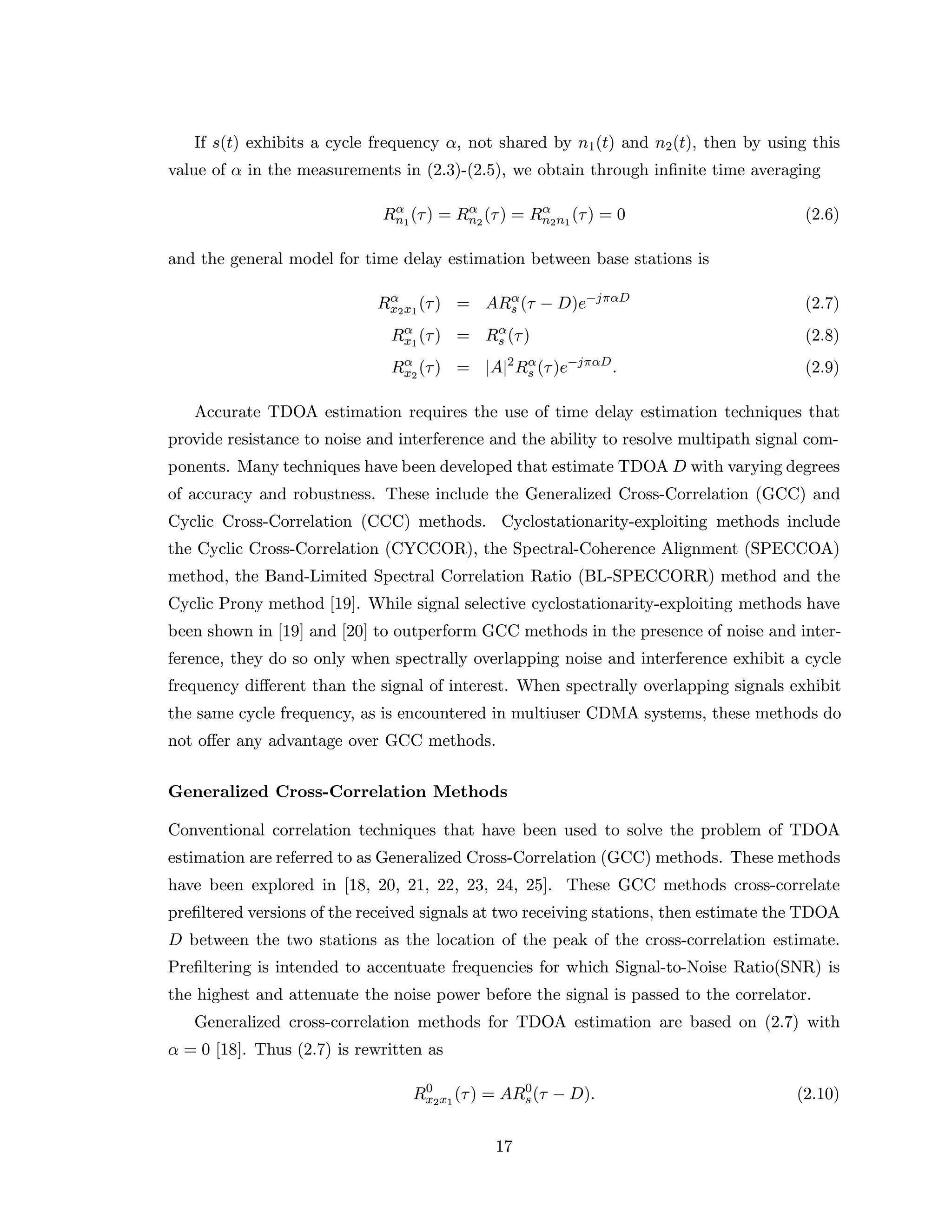 If s(t) exhibits a cycle frequency α, not shared by n1(t) and n2(t), then by using this
value of α in the measurements in (2.3)-(2.5), we obtain through inﬁnite time averaging
Rα
n1
(τ) = Rα
n2
(τ) = Rα
n2n1
(τ) = 0 (2.6)
and the general model for time delay estimation between base stations is
Rα
x2x1
(τ) = ARα
s (τ − D)e−jπαD
(2.7)
Rα
x1
(τ) = Rα
s (τ) (2.8)
Rα
x2
(τ) = |A|2
Rα
s (τ)e−jπαD
. (2.9)
Accurate TDOA estimation requires the use of time delay estimation techniques that
provide resistance to noise and interference and the ability to resolve multipath signal com-
ponents. Many techniques have been developed that estimate TDOA D with varying degrees
of accuracy and robustness. These include the Generalized Cross-Correlation (GCC) and
Cyclic Cross-Correlation (CCC) methods. Cyclostationarity-exploiting methods include
the Cyclic Cross-Correlation (CYCCOR), the Spectral-Coherence Alignment (SPECCOA)
method, the Band-Limited Spectral Correlation Ratio (BL-SPECCORR) method and the
Cyclic Prony method [19]. While signal selective cyclostationarity-exploiting methods have
been shown in [19] and [20] to outperform GCC methods in the presence of noise and inter-
ference, they do so only when spectrally overlapping noise and interference exhibit a cycle
frequency diﬀerent than the signal of interest. When spectrally overlapping signals exhibit
the same cycle frequency, as is encountered in multiuser CDMA systems, these methods do
not oﬀer any advantage over GCC methods.
Generalized Cross-Correlation Methods
Conventional correlation techniques that have been used to solve the problem of TDOA
estimation are referred to as Generalized Cross-Correlation (GCC) methods. These methods
have been explored in [18, 20, 21, 22, 23, 24, 25]. These GCC methods cross-correlate
preﬁltered versions of the received signals at two receiving stations, then estimate the TDOA
D between the two stations as the location of the peak of the cross-correlation estimate.
Preﬁltering is intended to accentuate frequencies for which Signal-to-Noise Ratio(SNR) is
the highest and attenuate the noise power before the signal is passed to the correlator.
Generalized cross-correlation methods for TDOA estimation are based on (2.7) with
α = 0 [18]. Thus (2.7) is rewritten as
R0
x2x1
(τ) = AR0
s(τ − D). (2.10)
17
 