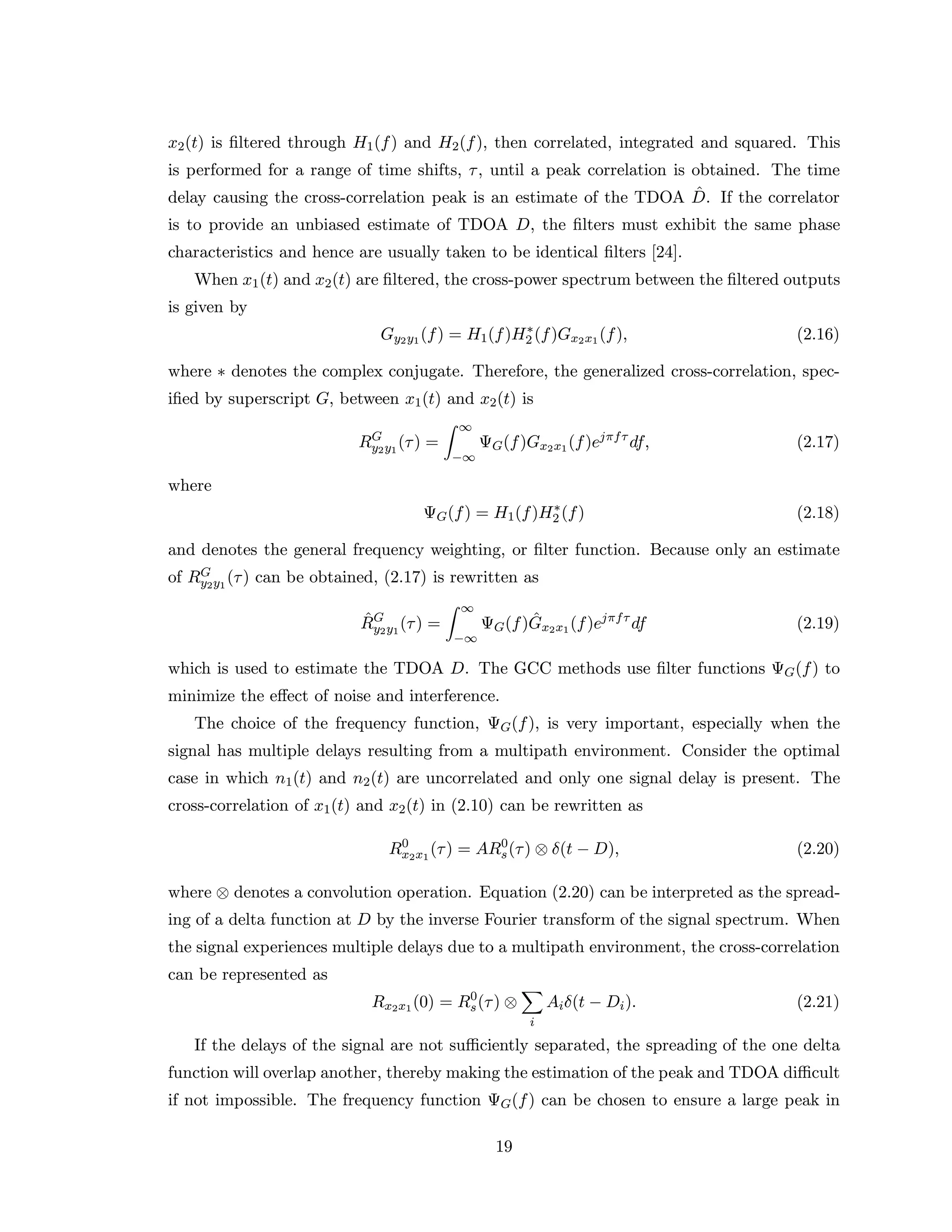 x2(t) is ﬁltered through H1(f) and H2(f), then correlated, integrated and squared. This
is performed for a range of time shifts, τ, until a peak correlation is obtained. The time
delay causing the cross-correlation peak is an estimate of the TDOA ˆD. If the correlator
is to provide an unbiased estimate of TDOA D, the ﬁlters must exhibit the same phase
characteristics and hence are usually taken to be identical ﬁlters [24].
When x1(t) and x2(t) are ﬁltered, the cross-power spectrum between the ﬁltered outputs
is given by
Gy2y1(f) = H1(f)H∗
2 (f)Gx2x1(f), (2.16)
where ∗ denotes the complex conjugate. Therefore, the generalized cross-correlation, spec-
iﬁed by superscript G, between x1(t) and x2(t) is
RG
y2y1
(τ) =
∞
−∞
ΨG(f)Gx2x1(f)ejπfτ
df, (2.17)
where
ΨG(f) = H1(f)H∗
2 (f) (2.18)
and denotes the general frequency weighting, or ﬁlter function. Because only an estimate
of RG
y2y1
(τ) can be obtained, (2.17) is rewritten as
ˆRG
y2y1
(τ) =
∞
−∞
ΨG(f) ˆGx2x1(f)ejπfτ
df (2.19)
which is used to estimate the TDOA D. The GCC methods use ﬁlter functions ΨG(f) to
minimize the eﬀect of noise and interference.
The choice of the frequency function, ΨG(f), is very important, especially when the
signal has multiple delays resulting from a multipath environment. Consider the optimal
case in which n1(t) and n2(t) are uncorrelated and only one signal delay is present. The
cross-correlation of x1(t) and x2(t) in (2.10) can be rewritten as
R0
x2x1
(τ) = AR0
s(τ) ⊗ δ(t − D), (2.20)
where ⊗ denotes a convolution operation. Equation (2.20) can be interpreted as the spread-
ing of a delta function at D by the inverse Fourier transform of the signal spectrum. When
the signal experiences multiple delays due to a multipath environment, the cross-correlation
can be represented as
Rx2x1(0) = R0
s(τ) ⊗
i
Aiδ(t − Di). (2.21)
If the delays of the signal are not suﬃciently separated, the spreading of the one delta
function will overlap another, thereby making the estimation of the peak and TDOA diﬃcult
if not impossible. The frequency function ΨG(f) can be chosen to ensure a large peak in
19
 