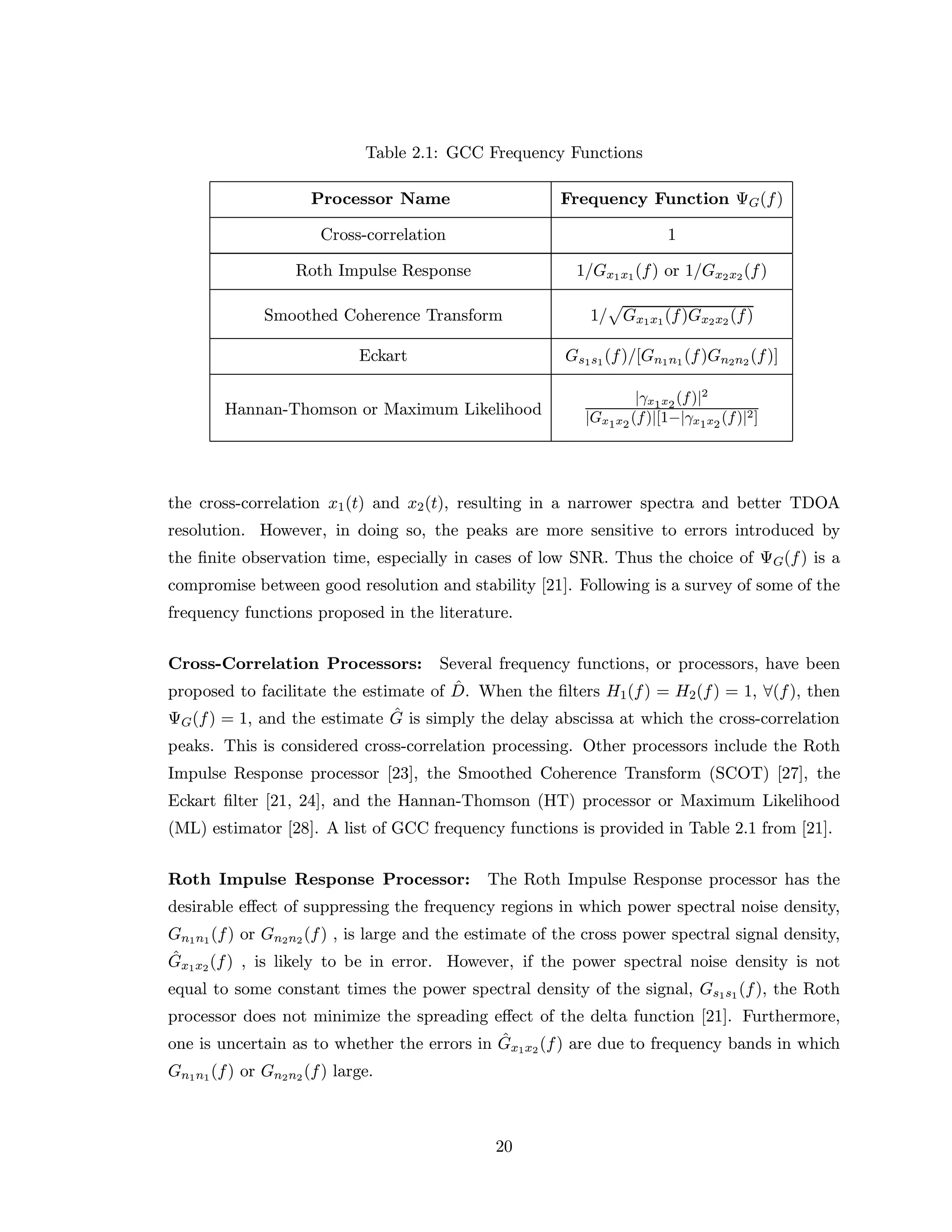 Table 2.1: GCC Frequency Functions
Processor Name Frequency Function ΨG(f)
Cross-correlation 1
Roth Impulse Response 1/Gx1x1(f) or 1/Gx2x2(f)
Smoothed Coherence Transform 1/ Gx1x1(f)Gx2x2 (f)
Eckart Gs1s1(f)/[Gn1n1 (f)Gn2n2 (f)]
Hannan-Thomson or Maximum Likelihood
|γx1x2
(f)|2
|Gx1x2
(f)|[1−|γx1x2
(f)|2]
the cross-correlation x1(t) and x2(t), resulting in a narrower spectra and better TDOA
resolution. However, in doing so, the peaks are more sensitive to errors introduced by
the ﬁnite observation time, especially in cases of low SNR. Thus the choice of ΨG(f) is a
compromise between good resolution and stability [21]. Following is a survey of some of the
frequency functions proposed in the literature.
Cross-Correlation Processors: Several frequency functions, or processors, have been
proposed to facilitate the estimate of ˆD. When the ﬁlters H1(f) = H2(f) = 1, ∀(f), then
ΨG(f) = 1, and the estimate ˆG is simply the delay abscissa at which the cross-correlation
peaks. This is considered cross-correlation processing. Other processors include the Roth
Impulse Response processor [23], the Smoothed Coherence Transform (SCOT) [27], the
Eckart ﬁlter [21, 24], and the Hannan-Thomson (HT) processor or Maximum Likelihood
(ML) estimator [28]. A list of GCC frequency functions is provided in Table 2.1 from [21].
Roth Impulse Response Processor: The Roth Impulse Response processor has the
desirable eﬀect of suppressing the frequency regions in which power spectral noise density,
Gn1n1(f) or Gn2n2 (f) , is large and the estimate of the cross power spectral signal density,
ˆGx1x2(f) , is likely to be in error. However, if the power spectral noise density is not
equal to some constant times the power spectral density of the signal, Gs1s1 (f), the Roth
processor does not minimize the spreading eﬀect of the delta function [21]. Furthermore,
one is uncertain as to whether the errors in ˆGx1x2 (f) are due to frequency bands in which
Gn1n1(f) or Gn2n2 (f) large.
20
 