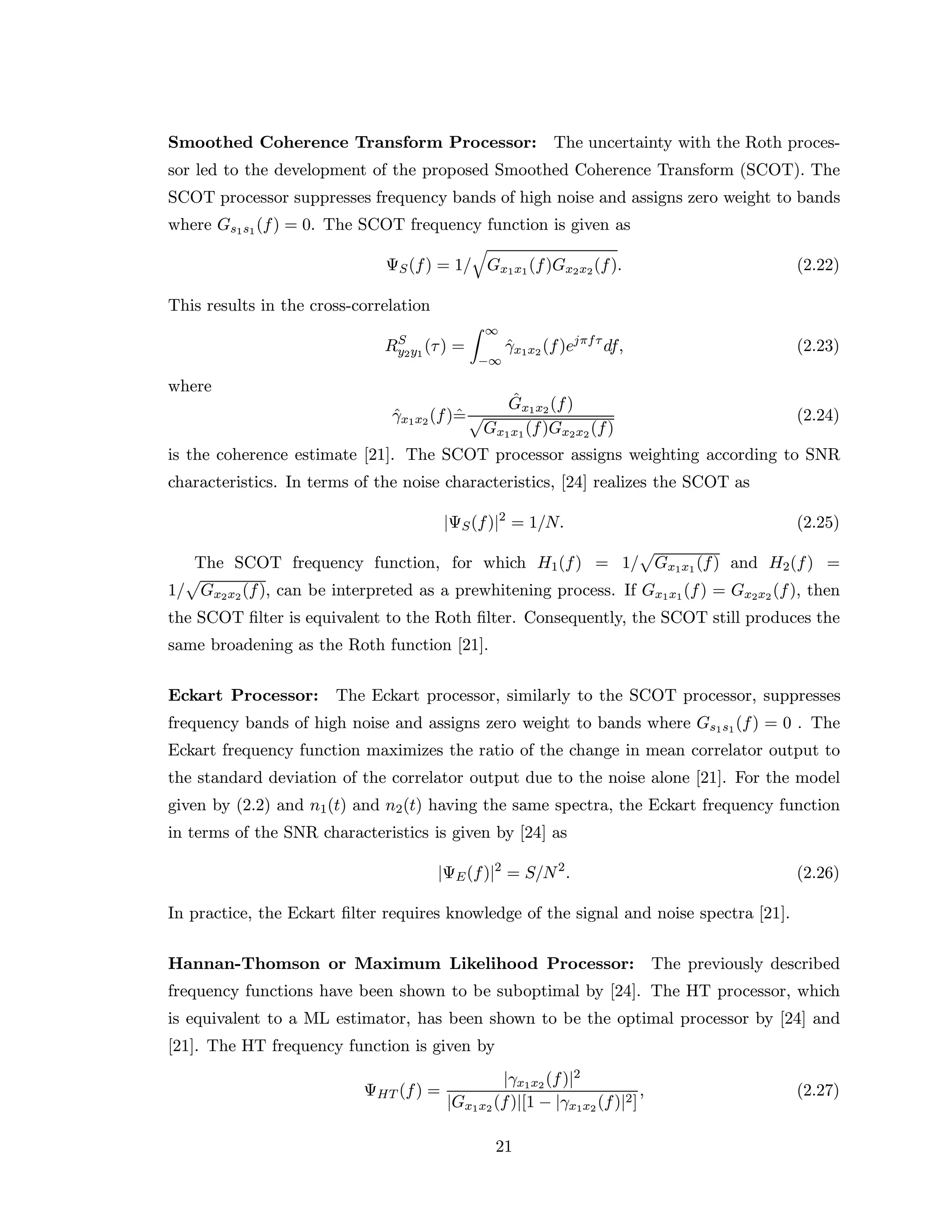 Smoothed Coherence Transform Processor: The uncertainty with the Roth proces-
sor led to the development of the proposed Smoothed Coherence Transform (SCOT). The
SCOT processor suppresses frequency bands of high noise and assigns zero weight to bands
where Gs1s1(f) = 0. The SCOT frequency function is given as
ΨS(f) = 1/ Gx1x1(f)Gx2x2(f). (2.22)
This results in the cross-correlation
RS
y2y1
(τ) =
∞
−∞
ˆγx1x2 (f)ejπfτ
df, (2.23)
where
ˆγx1x2(f)ˆ=
ˆGx1x2(f)
Gx1x1(f)Gx2x2 (f)
(2.24)
is the coherence estimate [21]. The SCOT processor assigns weighting according to SNR
characteristics. In terms of the noise characteristics, [24] realizes the SCOT as
|ΨS(f)|2
= 1/N. (2.25)
The SCOT frequency function, for which H1(f) = 1/ Gx1x1 (f) and H2(f) =
1/ Gx2x2(f), can be interpreted as a prewhitening process. If Gx1x1(f) = Gx2x2 (f), then
the SCOT ﬁlter is equivalent to the Roth ﬁlter. Consequently, the SCOT still produces the
same broadening as the Roth function [21].
Eckart Processor: The Eckart processor, similarly to the SCOT processor, suppresses
frequency bands of high noise and assigns zero weight to bands where Gs1s1(f) = 0 . The
Eckart frequency function maximizes the ratio of the change in mean correlator output to
the standard deviation of the correlator output due to the noise alone [21]. For the model
given by (2.2) and n1(t) and n2(t) having the same spectra, the Eckart frequency function
in terms of the SNR characteristics is given by [24] as
|ΨE(f)|2
= S/N2
. (2.26)
In practice, the Eckart ﬁlter requires knowledge of the signal and noise spectra [21].
Hannan-Thomson or Maximum Likelihood Processor: The previously described
frequency functions have been shown to be suboptimal by [24]. The HT processor, which
is equivalent to a ML estimator, has been shown to be the optimal processor by [24] and
[21]. The HT frequency function is given by
ΨHT (f) =
|γx1x2 (f)|2
|Gx1x2 (f)|[1 − |γx1x2 (f)|2]
, (2.27)
21
 
