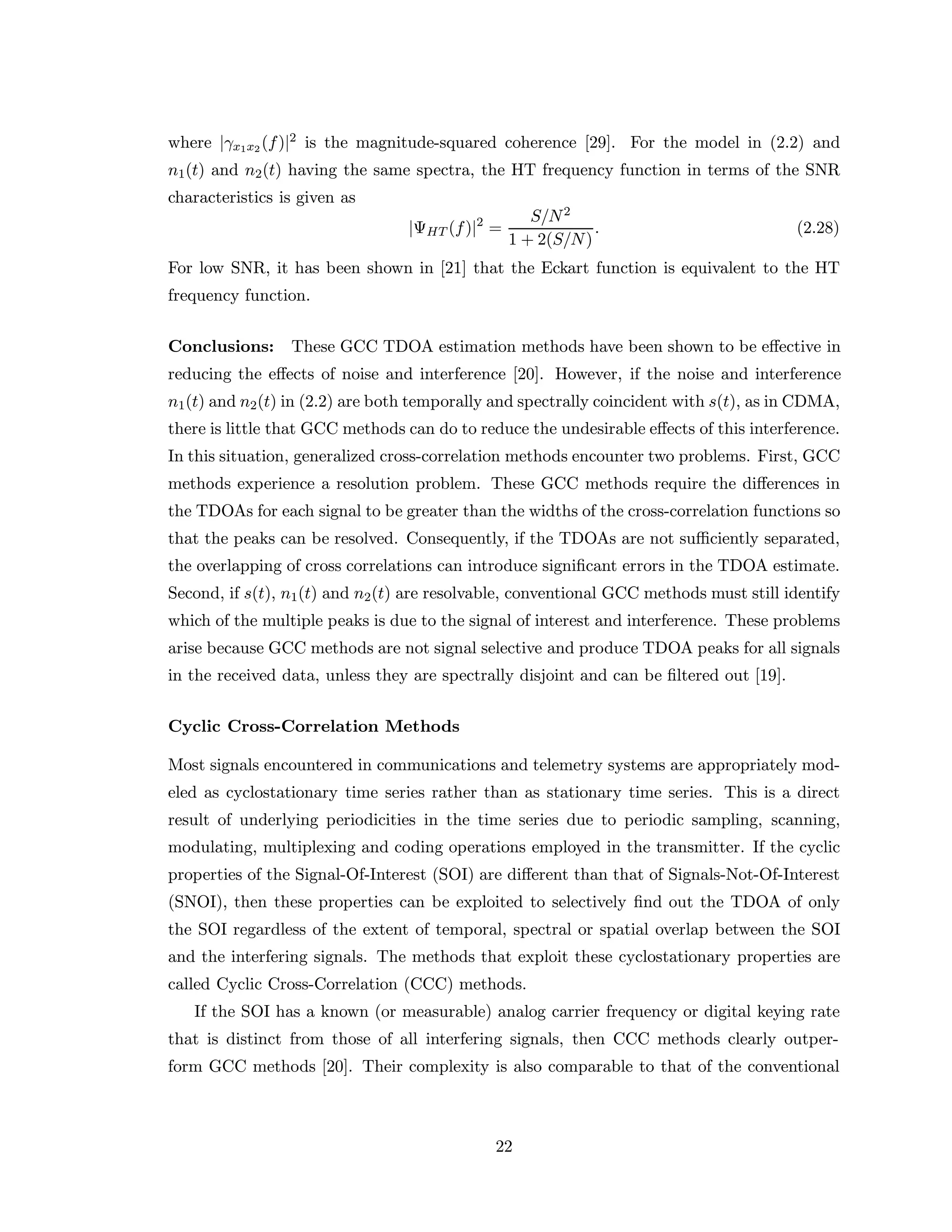 where |γx1x2 (f)|2 is the magnitude-squared coherence [29]. For the model in (2.2) and
n1(t) and n2(t) having the same spectra, the HT frequency function in terms of the SNR
characteristics is given as
|ΨHT (f)|2
=
S/N2
1 + 2(S/N)
. (2.28)
For low SNR, it has been shown in [21] that the Eckart function is equivalent to the HT
frequency function.
Conclusions: These GCC TDOA estimation methods have been shown to be eﬀective in
reducing the eﬀects of noise and interference [20]. However, if the noise and interference
n1(t) and n2(t) in (2.2) are both temporally and spectrally coincident with s(t), as in CDMA,
there is little that GCC methods can do to reduce the undesirable eﬀects of this interference.
In this situation, generalized cross-correlation methods encounter two problems. First, GCC
methods experience a resolution problem. These GCC methods require the diﬀerences in
the TDOAs for each signal to be greater than the widths of the cross-correlation functions so
that the peaks can be resolved. Consequently, if the TDOAs are not suﬃciently separated,
the overlapping of cross correlations can introduce signiﬁcant errors in the TDOA estimate.
Second, if s(t), n1(t) and n2(t) are resolvable, conventional GCC methods must still identify
which of the multiple peaks is due to the signal of interest and interference. These problems
arise because GCC methods are not signal selective and produce TDOA peaks for all signals
in the received data, unless they are spectrally disjoint and can be ﬁltered out [19].
Cyclic Cross-Correlation Methods
Most signals encountered in communications and telemetry systems are appropriately mod-
eled as cyclostationary time series rather than as stationary time series. This is a direct
result of underlying periodicities in the time series due to periodic sampling, scanning,
modulating, multiplexing and coding operations employed in the transmitter. If the cyclic
properties of the Signal-Of-Interest (SOI) are diﬀerent than that of Signals-Not-Of-Interest
(SNOI), then these properties can be exploited to selectively ﬁnd out the TDOA of only
the SOI regardless of the extent of temporal, spectral or spatial overlap between the SOI
and the interfering signals. The methods that exploit these cyclostationary properties are
called Cyclic Cross-Correlation (CCC) methods.
If the SOI has a known (or measurable) analog carrier frequency or digital keying rate
that is distinct from those of all interfering signals, then CCC methods clearly outper-
form GCC methods [20]. Their complexity is also comparable to that of the conventional
22
 