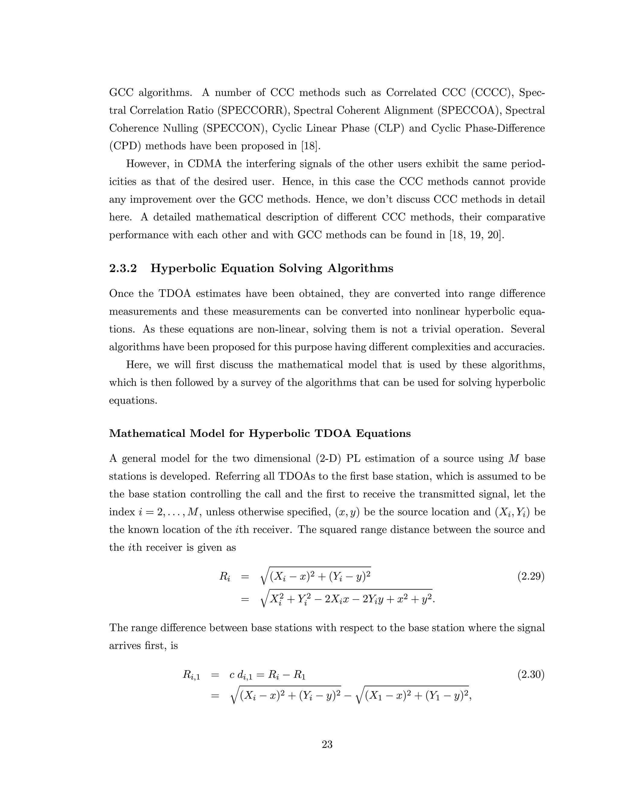 GCC algorithms. A number of CCC methods such as Correlated CCC (CCCC), Spec-
tral Correlation Ratio (SPECCORR), Spectral Coherent Alignment (SPECCOA), Spectral
Coherence Nulling (SPECCON), Cyclic Linear Phase (CLP) and Cyclic Phase-Diﬀerence
(CPD) methods have been proposed in [18].
However, in CDMA the interfering signals of the other users exhibit the same period-
icities as that of the desired user. Hence, in this case the CCC methods cannot provide
any improvement over the GCC methods. Hence, we don’t discuss CCC methods in detail
here. A detailed mathematical description of diﬀerent CCC methods, their comparative
performance with each other and with GCC methods can be found in [18, 19, 20].
2.3.2 Hyperbolic Equation Solving Algorithms
Once the TDOA estimates have been obtained, they are converted into range diﬀerence
measurements and these measurements can be converted into nonlinear hyperbolic equa-
tions. As these equations are non-linear, solving them is not a trivial operation. Several
algorithms have been proposed for this purpose having diﬀerent complexities and accuracies.
Here, we will ﬁrst discuss the mathematical model that is used by these algorithms,
which is then followed by a survey of the algorithms that can be used for solving hyperbolic
equations.
Mathematical Model for Hyperbolic TDOA Equations
A general model for the two dimensional (2-D) PL estimation of a source using M base
stations is developed. Referring all TDOAs to the ﬁrst base station, which is assumed to be
the base station controlling the call and the ﬁrst to receive the transmitted signal, let the
index i = 2, . . . , M, unless otherwise speciﬁed, (x, y) be the source location and (Xi, Yi) be
the known location of the ith receiver. The squared range distance between the source and
the ith receiver is given as
Ri = (Xi − x)2 + (Yi − y)2 (2.29)
= X2
i + Y 2
i − 2Xix − 2Yiy + x2 + y2.
The range diﬀerence between base stations with respect to the base station where the signal
arrives ﬁrst, is
Ri,1 = c di,1 = Ri − R1 (2.30)
= (Xi − x)2 + (Yi − y)2 − (X1 − x)2 + (Y1 − y)2,
23
 