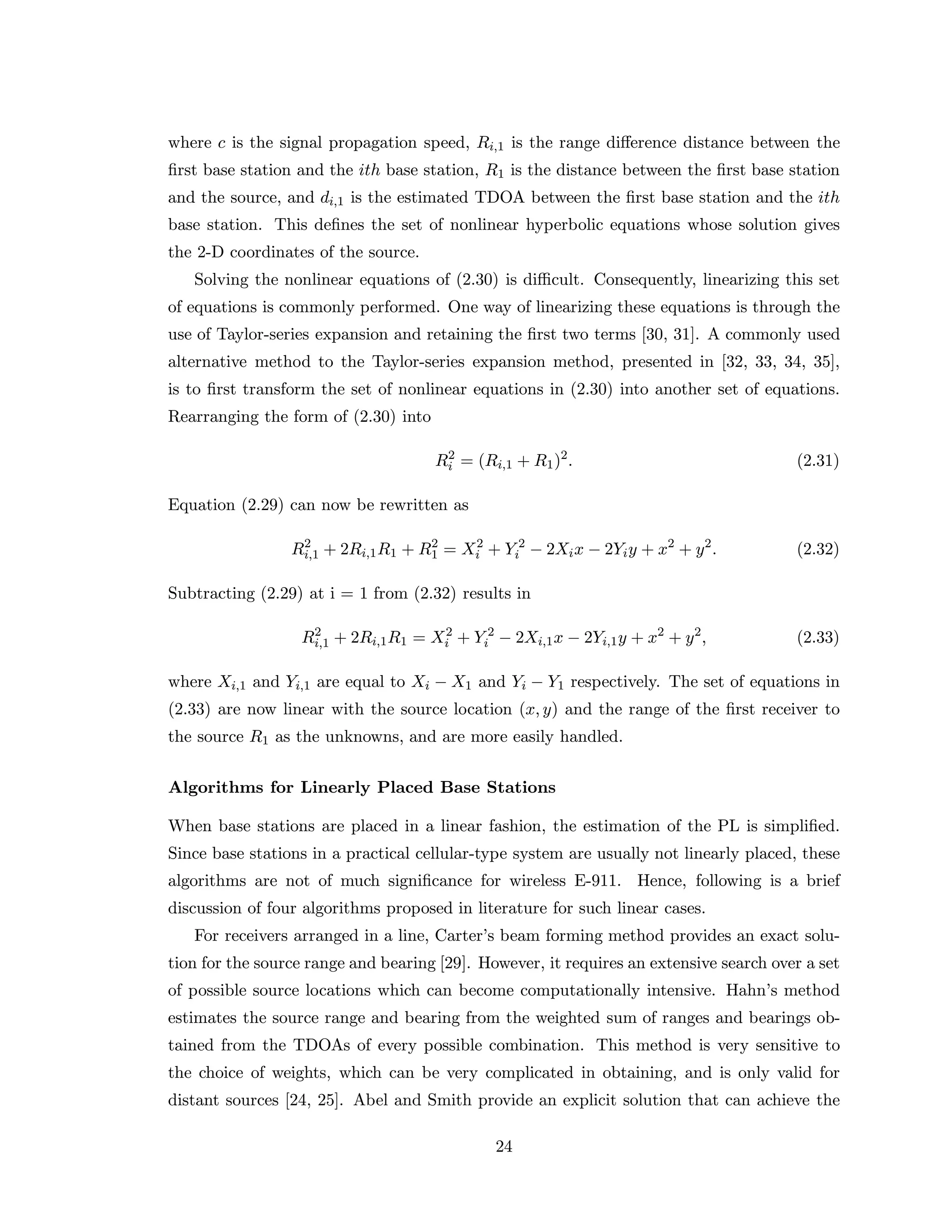 where c is the signal propagation speed, Ri,1 is the range diﬀerence distance between the
ﬁrst base station and the ith base station, R1 is the distance between the ﬁrst base station
and the source, and di,1 is the estimated TDOA between the ﬁrst base station and the ith
base station. This deﬁnes the set of nonlinear hyperbolic equations whose solution gives
the 2-D coordinates of the source.
Solving the nonlinear equations of (2.30) is diﬃcult. Consequently, linearizing this set
of equations is commonly performed. One way of linearizing these equations is through the
use of Taylor-series expansion and retaining the ﬁrst two terms [30, 31]. A commonly used
alternative method to the Taylor-series expansion method, presented in [32, 33, 34, 35],
is to ﬁrst transform the set of nonlinear equations in (2.30) into another set of equations.
Rearranging the form of (2.30) into
R2
i = (Ri,1 + R1)2
. (2.31)
Equation (2.29) can now be rewritten as
R2
i,1 + 2Ri,1R1 + R2
1 = X2
i + Y 2
i − 2Xix − 2Yiy + x2
+ y2
. (2.32)
Subtracting (2.29) at i = 1 from (2.32) results in
R2
i,1 + 2Ri,1R1 = X2
i + Y 2
i − 2Xi,1x − 2Yi,1y + x2
+ y2
, (2.33)
where Xi,1 and Yi,1 are equal to Xi − X1 and Yi − Y1 respectively. The set of equations in
(2.33) are now linear with the source location (x, y) and the range of the ﬁrst receiver to
the source R1 as the unknowns, and are more easily handled.
Algorithms for Linearly Placed Base Stations
When base stations are placed in a linear fashion, the estimation of the PL is simpliﬁed.
Since base stations in a practical cellular-type system are usually not linearly placed, these
algorithms are not of much signiﬁcance for wireless E-911. Hence, following is a brief
discussion of four algorithms proposed in literature for such linear cases.
For receivers arranged in a line, Carter’s beam forming method provides an exact solu-
tion for the source range and bearing [29]. However, it requires an extensive search over a set
of possible source locations which can become computationally intensive. Hahn’s method
estimates the source range and bearing from the weighted sum of ranges and bearings ob-
tained from the TDOAs of every possible combination. This method is very sensitive to
the choice of weights, which can be very complicated in obtaining, and is only valid for
distant sources [24, 25]. Abel and Smith provide an explicit solution that can achieve the
24
 