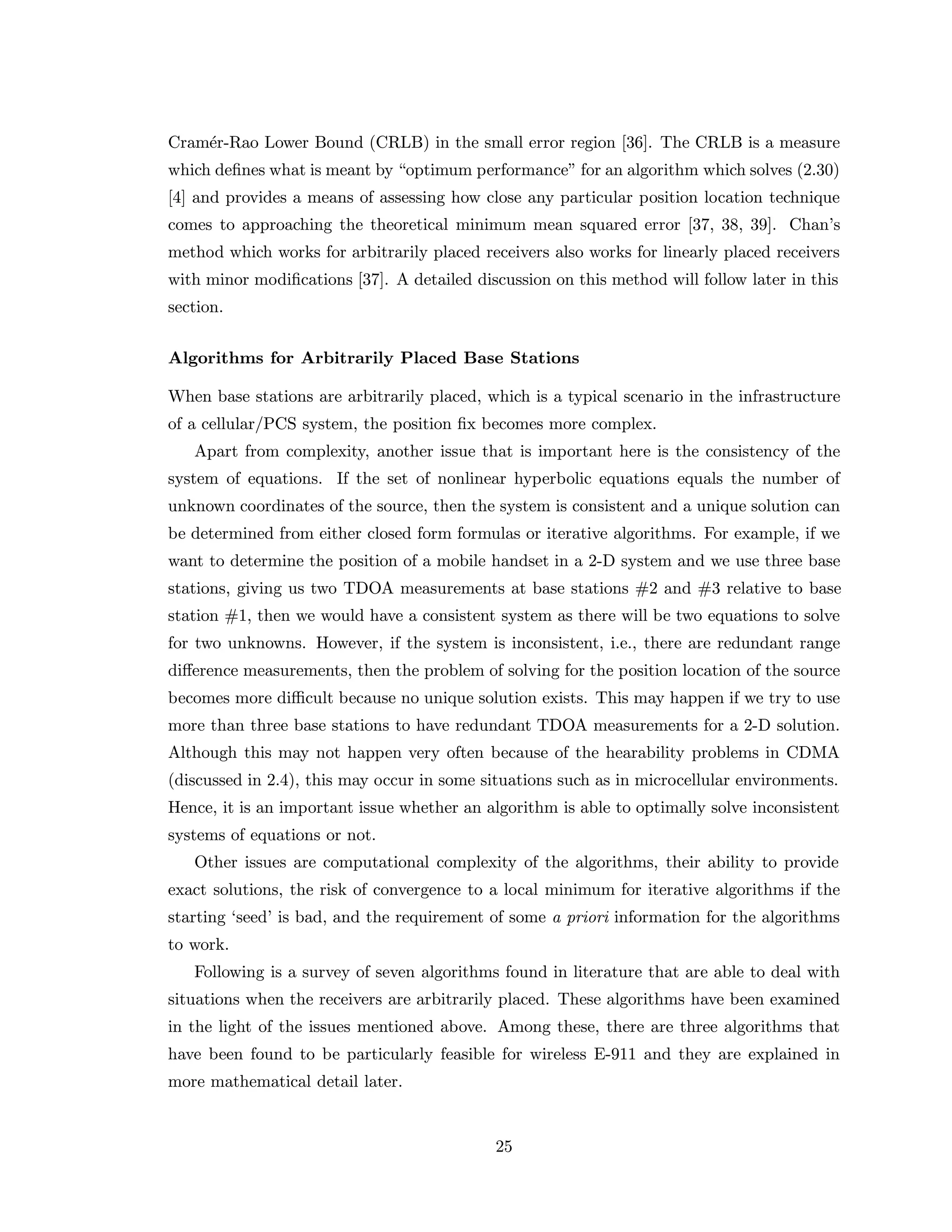 Cram´er-Rao Lower Bound (CRLB) in the small error region [36]. The CRLB is a measure
which deﬁnes what is meant by “optimum performance” for an algorithm which solves (2.30)
[4] and provides a means of assessing how close any particular position location technique
comes to approaching the theoretical minimum mean squared error [37, 38, 39]. Chan’s
method which works for arbitrarily placed receivers also works for linearly placed receivers
with minor modiﬁcations [37]. A detailed discussion on this method will follow later in this
section.
Algorithms for Arbitrarily Placed Base Stations
When base stations are arbitrarily placed, which is a typical scenario in the infrastructure
of a cellular/PCS system, the position ﬁx becomes more complex.
Apart from complexity, another issue that is important here is the consistency of the
system of equations. If the set of nonlinear hyperbolic equations equals the number of
unknown coordinates of the source, then the system is consistent and a unique solution can
be determined from either closed form formulas or iterative algorithms. For example, if we
want to determine the position of a mobile handset in a 2-D system and we use three base
stations, giving us two TDOA measurements at base stations #2 and #3 relative to base
station #1, then we would have a consistent system as there will be two equations to solve
for two unknowns. However, if the system is inconsistent, i.e., there are redundant range
diﬀerence measurements, then the problem of solving for the position location of the source
becomes more diﬃcult because no unique solution exists. This may happen if we try to use
more than three base stations to have redundant TDOA measurements for a 2-D solution.
Although this may not happen very often because of the hearability problems in CDMA
(discussed in 2.4), this may occur in some situations such as in microcellular environments.
Hence, it is an important issue whether an algorithm is able to optimally solve inconsistent
systems of equations or not.
Other issues are computational complexity of the algorithms, their ability to provide
exact solutions, the risk of convergence to a local minimum for iterative algorithms if the
starting ‘seed’ is bad, and the requirement of some a priori information for the algorithms
to work.
Following is a survey of seven algorithms found in literature that are able to deal with
situations when the receivers are arbitrarily placed. These algorithms have been examined
in the light of the issues mentioned above. Among these, there are three algorithms that
have been found to be particularly feasible for wireless E-911 and they are explained in
more mathematical detail later.
25
 