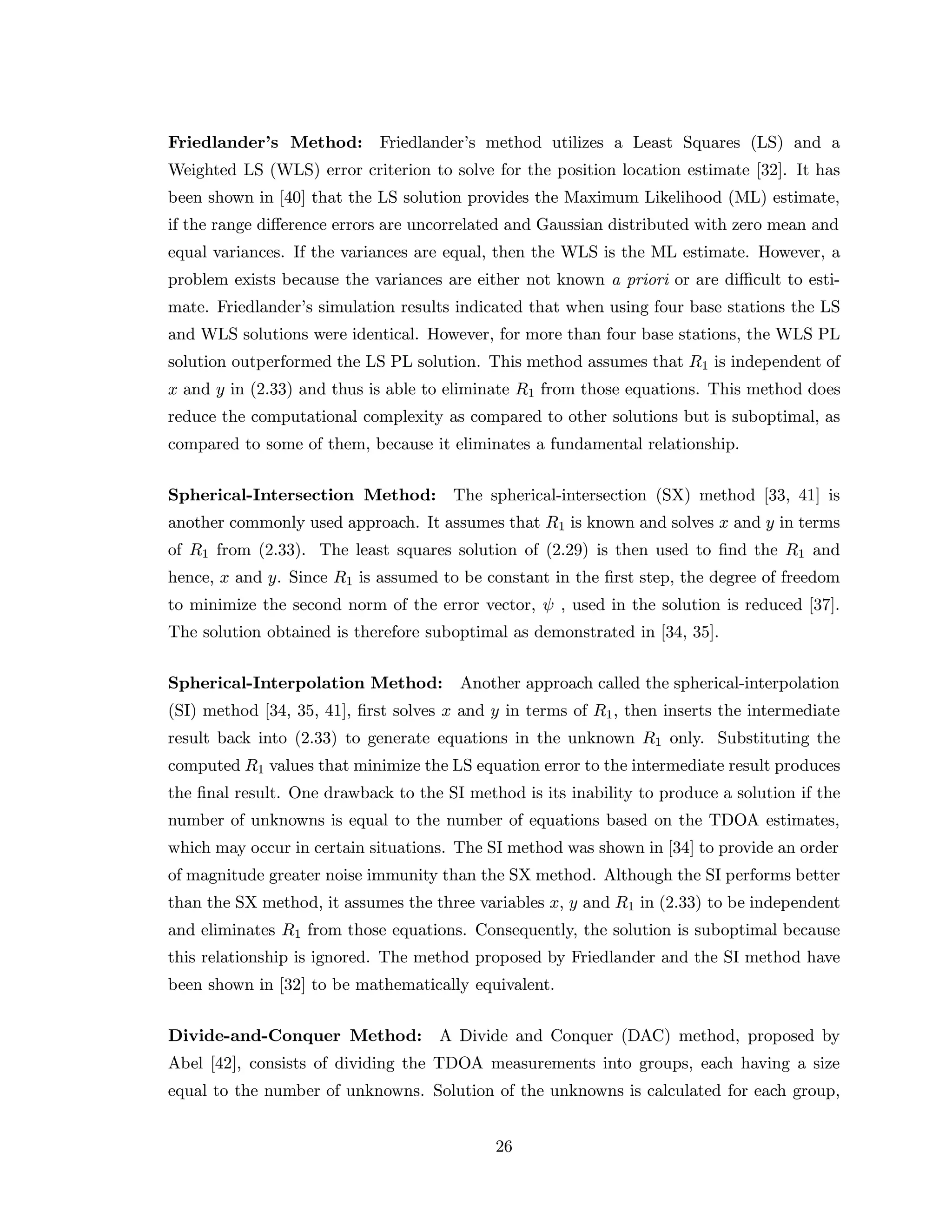 Friedlander’s Method: Friedlander’s method utilizes a Least Squares (LS) and a
Weighted LS (WLS) error criterion to solve for the position location estimate [32]. It has
been shown in [40] that the LS solution provides the Maximum Likelihood (ML) estimate,
if the range diﬀerence errors are uncorrelated and Gaussian distributed with zero mean and
equal variances. If the variances are equal, then the WLS is the ML estimate. However, a
problem exists because the variances are either not known a priori or are diﬃcult to esti-
mate. Friedlander’s simulation results indicated that when using four base stations the LS
and WLS solutions were identical. However, for more than four base stations, the WLS PL
solution outperformed the LS PL solution. This method assumes that R1 is independent of
x and y in (2.33) and thus is able to eliminate R1 from those equations. This method does
reduce the computational complexity as compared to other solutions but is suboptimal, as
compared to some of them, because it eliminates a fundamental relationship.
Spherical-Intersection Method: The spherical-intersection (SX) method [33, 41] is
another commonly used approach. It assumes that R1 is known and solves x and y in terms
of R1 from (2.33). The least squares solution of (2.29) is then used to ﬁnd the R1 and
hence, x and y. Since R1 is assumed to be constant in the ﬁrst step, the degree of freedom
to minimize the second norm of the error vector, ψ , used in the solution is reduced [37].
The solution obtained is therefore suboptimal as demonstrated in [34, 35].
Spherical-Interpolation Method: Another approach called the spherical-interpolation
(SI) method [34, 35, 41], ﬁrst solves x and y in terms of R1, then inserts the intermediate
result back into (2.33) to generate equations in the unknown R1 only. Substituting the
computed R1 values that minimize the LS equation error to the intermediate result produces
the ﬁnal result. One drawback to the SI method is its inability to produce a solution if the
number of unknowns is equal to the number of equations based on the TDOA estimates,
which may occur in certain situations. The SI method was shown in [34] to provide an order
of magnitude greater noise immunity than the SX method. Although the SI performs better
than the SX method, it assumes the three variables x, y and R1 in (2.33) to be independent
and eliminates R1 from those equations. Consequently, the solution is suboptimal because
this relationship is ignored. The method proposed by Friedlander and the SI method have
been shown in [32] to be mathematically equivalent.
Divide-and-Conquer Method: A Divide and Conquer (DAC) method, proposed by
Abel [42], consists of dividing the TDOA measurements into groups, each having a size
equal to the number of unknowns. Solution of the unknowns is calculated for each group,
26
 