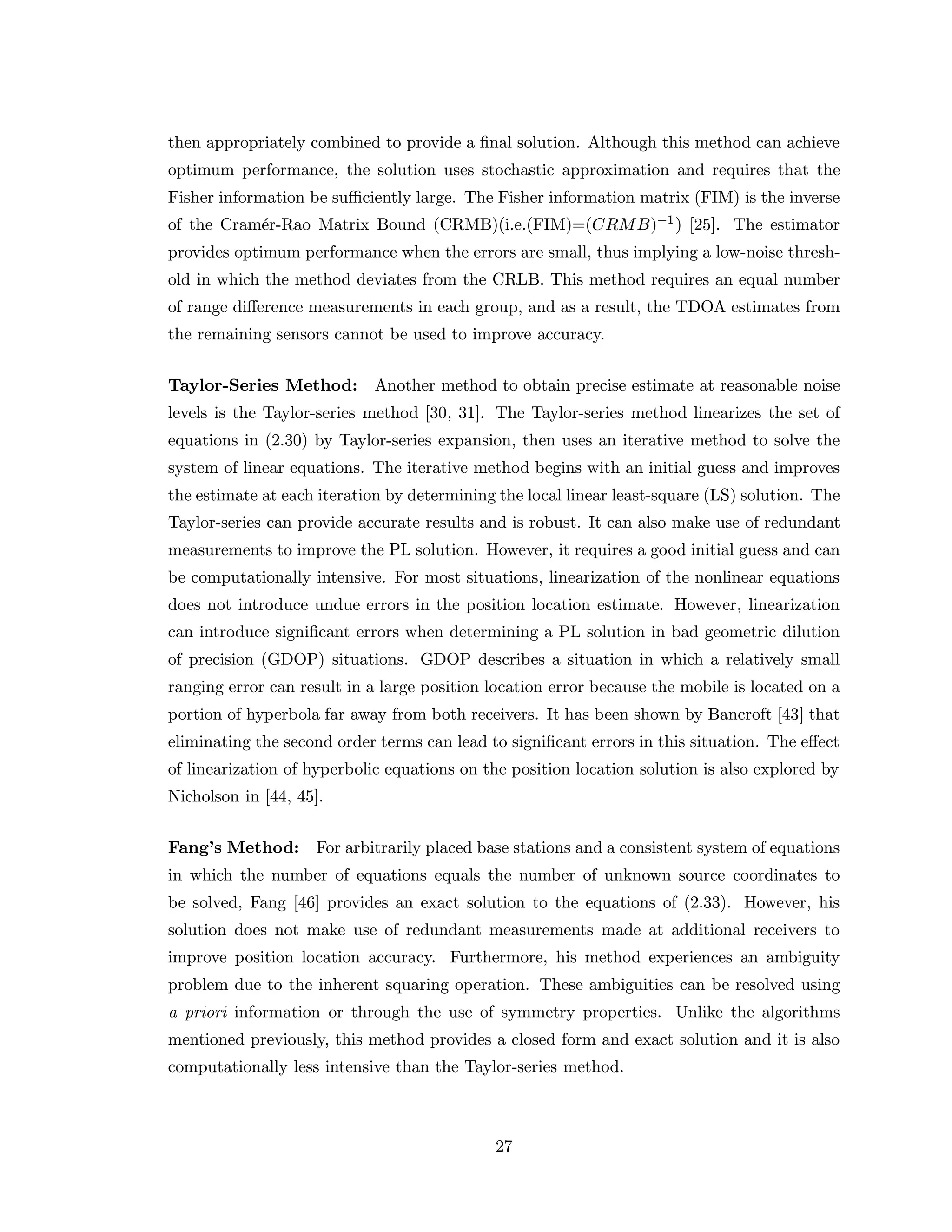 then appropriately combined to provide a ﬁnal solution. Although this method can achieve
optimum performance, the solution uses stochastic approximation and requires that the
Fisher information be suﬃciently large. The Fisher information matrix (FIM) is the inverse
of the Cram´er-Rao Matrix Bound (CRMB)(i.e.(FIM)=(CRMB)−1) [25]. The estimator
provides optimum performance when the errors are small, thus implying a low-noise thresh-
old in which the method deviates from the CRLB. This method requires an equal number
of range diﬀerence measurements in each group, and as a result, the TDOA estimates from
the remaining sensors cannot be used to improve accuracy.
Taylor-Series Method: Another method to obtain precise estimate at reasonable noise
levels is the Taylor-series method [30, 31]. The Taylor-series method linearizes the set of
equations in (2.30) by Taylor-series expansion, then uses an iterative method to solve the
system of linear equations. The iterative method begins with an initial guess and improves
the estimate at each iteration by determining the local linear least-square (LS) solution. The
Taylor-series can provide accurate results and is robust. It can also make use of redundant
measurements to improve the PL solution. However, it requires a good initial guess and can
be computationally intensive. For most situations, linearization of the nonlinear equations
does not introduce undue errors in the position location estimate. However, linearization
can introduce signiﬁcant errors when determining a PL solution in bad geometric dilution
of precision (GDOP) situations. GDOP describes a situation in which a relatively small
ranging error can result in a large position location error because the mobile is located on a
portion of hyperbola far away from both receivers. It has been shown by Bancroft [43] that
eliminating the second order terms can lead to signiﬁcant errors in this situation. The eﬀect
of linearization of hyperbolic equations on the position location solution is also explored by
Nicholson in [44, 45].
Fang’s Method: For arbitrarily placed base stations and a consistent system of equations
in which the number of equations equals the number of unknown source coordinates to
be solved, Fang [46] provides an exact solution to the equations of (2.33). However, his
solution does not make use of redundant measurements made at additional receivers to
improve position location accuracy. Furthermore, his method experiences an ambiguity
problem due to the inherent squaring operation. These ambiguities can be resolved using
a priori information or through the use of symmetry properties. Unlike the algorithms
mentioned previously, this method provides a closed form and exact solution and it is also
computationally less intensive than the Taylor-series method.
27
 