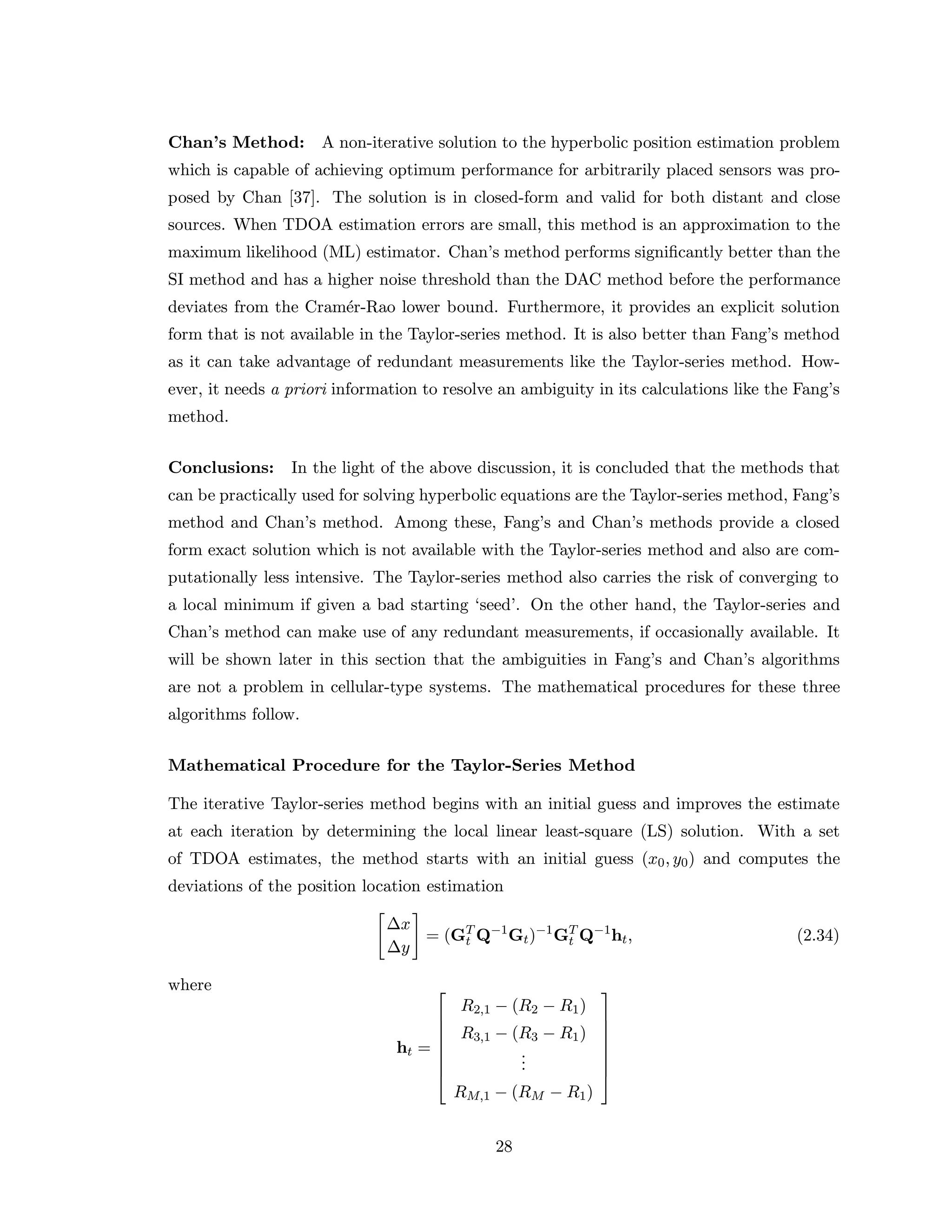 Chan’s Method: A non-iterative solution to the hyperbolic position estimation problem
which is capable of achieving optimum performance for arbitrarily placed sensors was pro-
posed by Chan [37]. The solution is in closed-form and valid for both distant and close
sources. When TDOA estimation errors are small, this method is an approximation to the
maximum likelihood (ML) estimator. Chan’s method performs signiﬁcantly better than the
SI method and has a higher noise threshold than the DAC method before the performance
deviates from the Cram´er-Rao lower bound. Furthermore, it provides an explicit solution
form that is not available in the Taylor-series method. It is also better than Fang’s method
as it can take advantage of redundant measurements like the Taylor-series method. How-
ever, it needs a priori information to resolve an ambiguity in its calculations like the Fang’s
method.
Conclusions: In the light of the above discussion, it is concluded that the methods that
can be practically used for solving hyperbolic equations are the Taylor-series method, Fang’s
method and Chan’s method. Among these, Fang’s and Chan’s methods provide a closed
form exact solution which is not available with the Taylor-series method and also are com-
putationally less intensive. The Taylor-series method also carries the risk of converging to
a local minimum if given a bad starting ‘seed’. On the other hand, the Taylor-series and
Chan’s method can make use of any redundant measurements, if occasionally available. It
will be shown later in this section that the ambiguities in Fang’s and Chan’s algorithms
are not a problem in cellular-type systems. The mathematical procedures for these three
algorithms follow.
Mathematical Procedure for the Taylor-Series Method
The iterative Taylor-series method begins with an initial guess and improves the estimate
at each iteration by determining the local linear least-square (LS) solution. With a set
of TDOA estimates, the method starts with an initial guess (x0, y0) and computes the
deviations of the position location estimation
∆x
∆y
= (GT
t Q−1
Gt)−1
GT
t Q−1
ht, (2.34)
where
ht =








R2,1 − (R2 − R1)
R3,1 − (R3 − R1)
...
RM,1 − (RM − R1)








28
 