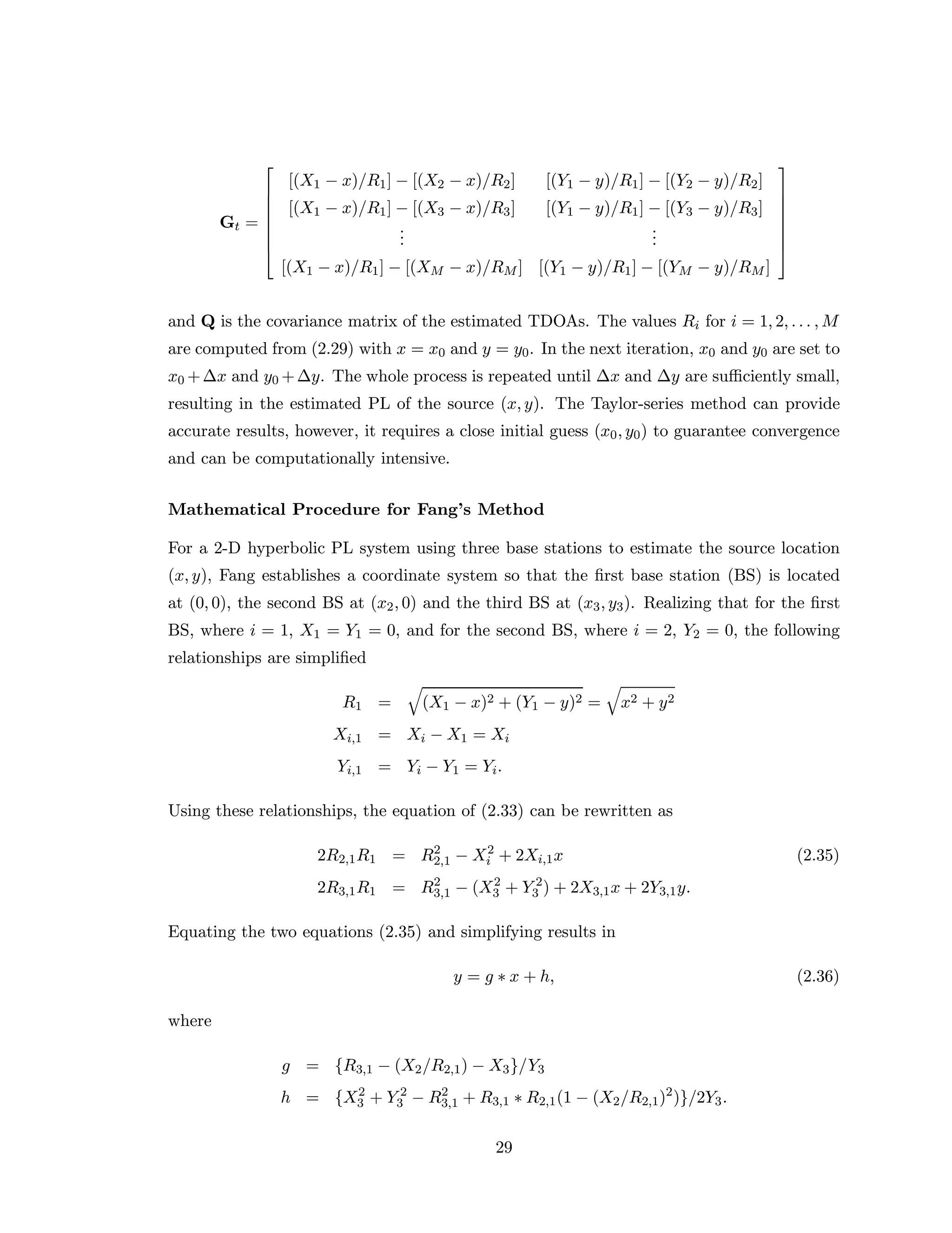 Gt =








[(X1 − x)/R1] − [(X2 − x)/R2] [(Y1 − y)/R1] − [(Y2 − y)/R2]
[(X1 − x)/R1] − [(X3 − x)/R3] [(Y1 − y)/R1] − [(Y3 − y)/R3]
...
...
[(X1 − x)/R1] − [(XM − x)/RM ] [(Y1 − y)/R1] − [(YM − y)/RM ]








and Q is the covariance matrix of the estimated TDOAs. The values Ri for i = 1, 2, . . . , M
are computed from (2.29) with x = x0 and y = y0. In the next iteration, x0 and y0 are set to
x0 +∆x and y0 +∆y. The whole process is repeated until ∆x and ∆y are suﬃciently small,
resulting in the estimated PL of the source (x, y). The Taylor-series method can provide
accurate results, however, it requires a close initial guess (x0, y0) to guarantee convergence
and can be computationally intensive.
Mathematical Procedure for Fang’s Method
For a 2-D hyperbolic PL system using three base stations to estimate the source location
(x, y), Fang establishes a coordinate system so that the ﬁrst base station (BS) is located
at (0, 0), the second BS at (x2, 0) and the third BS at (x3, y3). Realizing that for the ﬁrst
BS, where i = 1, X1 = Y1 = 0, and for the second BS, where i = 2, Y2 = 0, the following
relationships are simpliﬁed
R1 = (X1 − x)2 + (Y1 − y)2 = x2 + y2
Xi,1 = Xi − X1 = Xi
Yi,1 = Yi − Y1 = Yi.
Using these relationships, the equation of (2.33) can be rewritten as
2R2,1R1 = R2
2,1 − X2
i + 2Xi,1x (2.35)
2R3,1R1 = R2
3,1 − (X2
3 + Y 2
3 ) + 2X3,1x + 2Y3,1y.
Equating the two equations (2.35) and simplifying results in
y = g ∗ x + h, (2.36)
where
g = {R3,1 − (X2/R2,1) − X3}/Y3
h = {X2
3 + Y 2
3 − R2
3,1 + R3,1 ∗ R2,1(1 − (X2/R2,1)2
)}/2Y3.
29
 