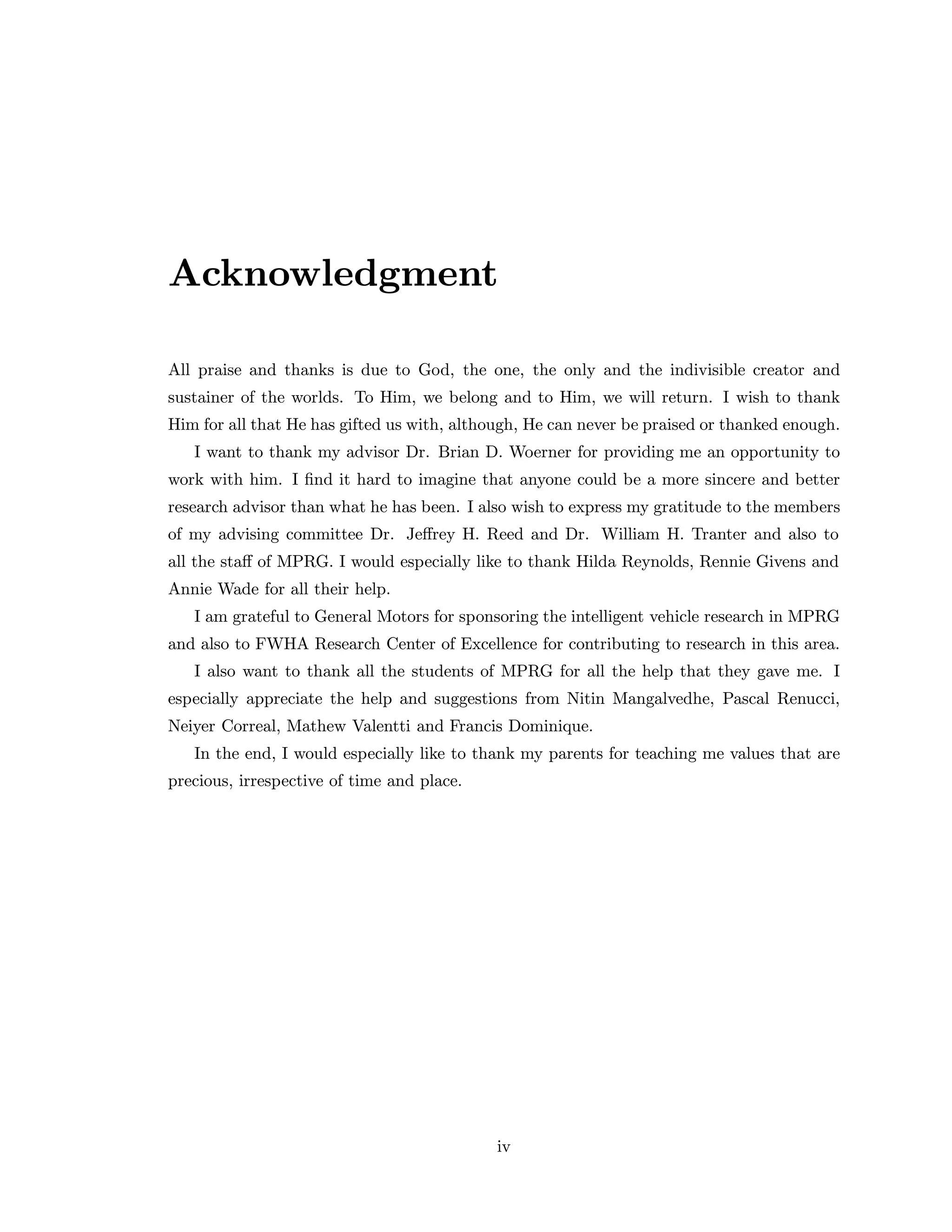 Acknowledgment
All praise and thanks is due to God, the one, the only and the indivisible creator and
sustainer of the worlds. To Him, we belong and to Him, we will return. I wish to thank
Him for all that He has gifted us with, although, He can never be praised or thanked enough.
I want to thank my advisor Dr. Brian D. Woerner for providing me an opportunity to
work with him. I ﬁnd it hard to imagine that anyone could be a more sincere and better
research advisor than what he has been. I also wish to express my gratitude to the members
of my advising committee Dr. Jeﬀrey H. Reed and Dr. William H. Tranter and also to
all the staﬀ of MPRG. I would especially like to thank Hilda Reynolds, Rennie Givens and
Annie Wade for all their help.
I am grateful to General Motors for sponsoring the intelligent vehicle research in MPRG
and also to FWHA Research Center of Excellence for contributing to research in this area.
I also want to thank all the students of MPRG for all the help that they gave me. I
especially appreciate the help and suggestions from Nitin Mangalvedhe, Pascal Renucci,
Neiyer Correal, Mathew Valentti and Francis Dominique.
In the end, I would especially like to thank my parents for teaching me values that are
precious, irrespective of time and place.
iv
 