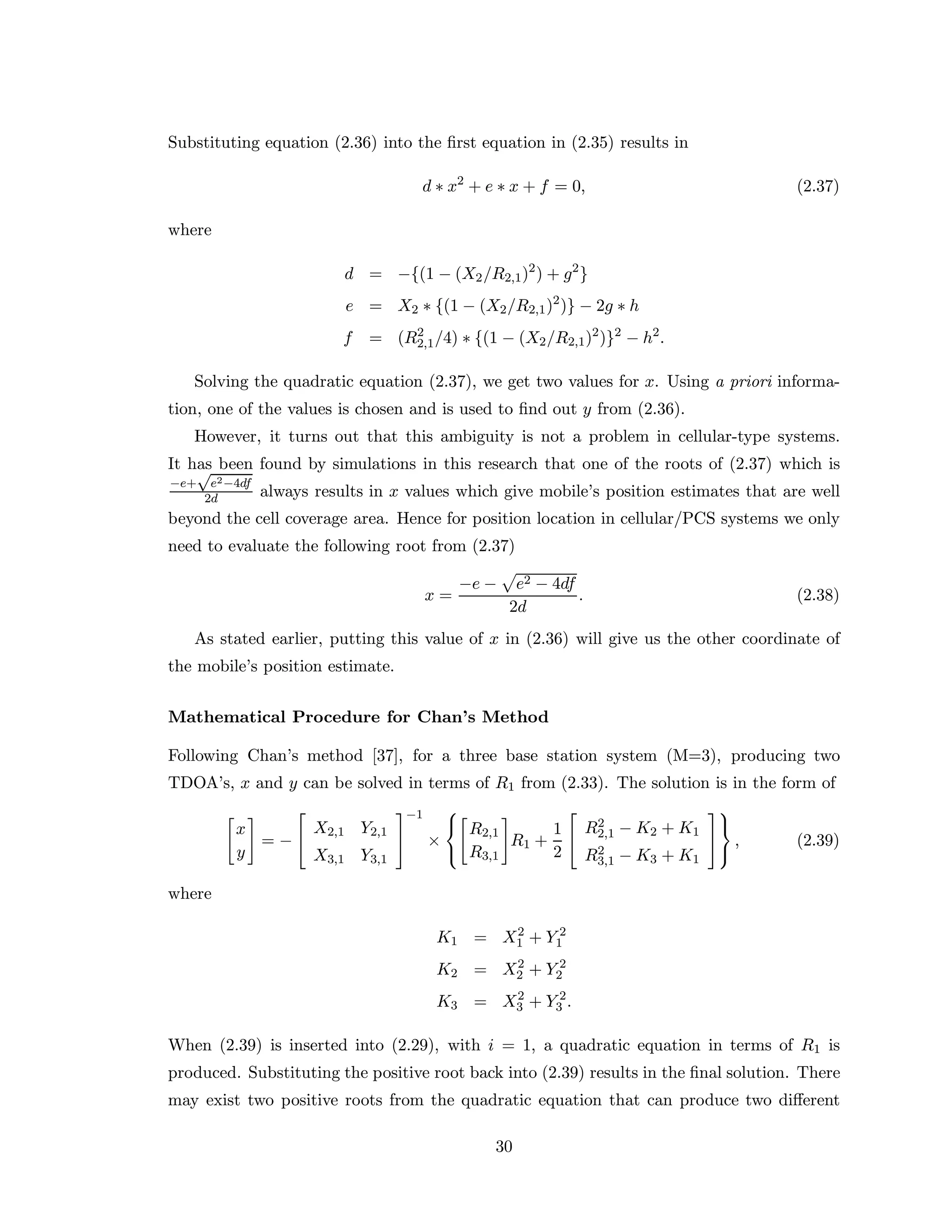 Substituting equation (2.36) into the ﬁrst equation in (2.35) results in
d ∗ x2
+ e ∗ x + f = 0, (2.37)
where
d = −{(1 − (X2/R2,1)2
) + g2
}
e = X2 ∗ {(1 − (X2/R2,1)2
)} − 2g ∗ h
f = (R2
2,1/4) ∗ {(1 − (X2/R2,1)2
)}2
− h2
.
Solving the quadratic equation (2.37), we get two values for x. Using a priori informa-
tion, one of the values is chosen and is used to ﬁnd out y from (2.36).
However, it turns out that this ambiguity is not a problem in cellular-type systems.
It has been found by simulations in this research that one of the roots of (2.37) which is
−e+
√
e2−4df
2d always results in x values which give mobile’s position estimates that are well
beyond the cell coverage area. Hence for position location in cellular/PCS systems we only
need to evaluate the following root from (2.37)
x =
−e − e2 − 4df
2d
. (2.38)
As stated earlier, putting this value of x in (2.36) will give us the other coordinate of
the mobile’s position estimate.
Mathematical Procedure for Chan’s Method
Following Chan’s method [37], for a three base station system (M=3), producing two
TDOA’s, x and y can be solved in terms of R1 from (2.33). The solution is in the form of
x
y
= −


X2,1 Y2,1
X3,1 Y3,1


−1
×



R2,1
R3,1
R1 +
1
2


R2
2,1 − K2 + K1
R2
3,1 − K3 + K1





, (2.39)
where
K1 = X2
1 + Y 2
1
K2 = X2
2 + Y 2
2
K3 = X2
3 + Y 2
3 .
When (2.39) is inserted into (2.29), with i = 1, a quadratic equation in terms of R1 is
produced. Substituting the positive root back into (2.39) results in the ﬁnal solution. There
may exist two positive roots from the quadratic equation that can produce two diﬀerent
30
 