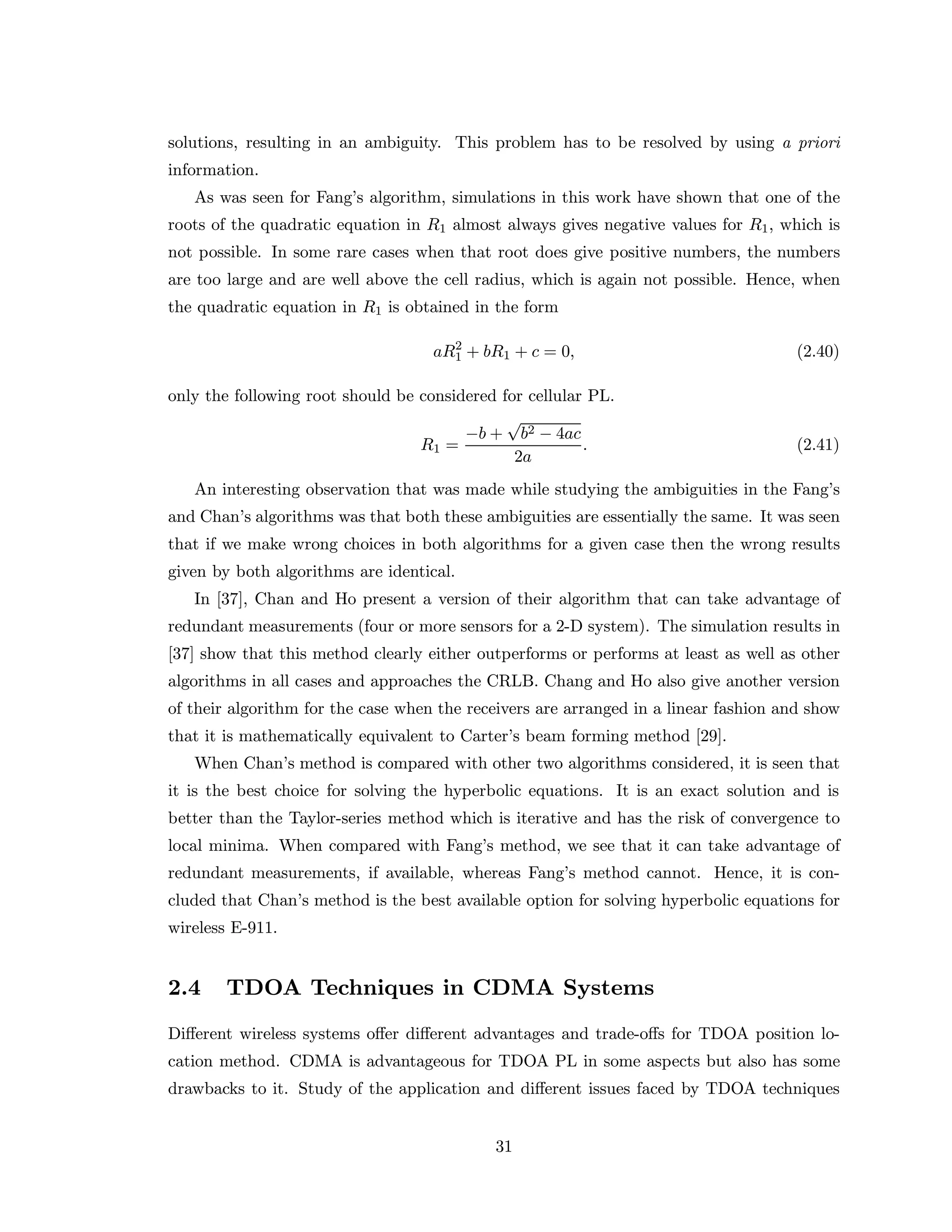 solutions, resulting in an ambiguity. This problem has to be resolved by using a priori
information.
As was seen for Fang’s algorithm, simulations in this work have shown that one of the
roots of the quadratic equation in R1 almost always gives negative values for R1, which is
not possible. In some rare cases when that root does give positive numbers, the numbers
are too large and are well above the cell radius, which is again not possible. Hence, when
the quadratic equation in R1 is obtained in the form
aR2
1 + bR1 + c = 0, (2.40)
only the following root should be considered for cellular PL.
R1 =
−b +
√
b2 − 4ac
2a
. (2.41)
An interesting observation that was made while studying the ambiguities in the Fang’s
and Chan’s algorithms was that both these ambiguities are essentially the same. It was seen
that if we make wrong choices in both algorithms for a given case then the wrong results
given by both algorithms are identical.
In [37], Chan and Ho present a version of their algorithm that can take advantage of
redundant measurements (four or more sensors for a 2-D system). The simulation results in
[37] show that this method clearly either outperforms or performs at least as well as other
algorithms in all cases and approaches the CRLB. Chang and Ho also give another version
of their algorithm for the case when the receivers are arranged in a linear fashion and show
that it is mathematically equivalent to Carter’s beam forming method [29].
When Chan’s method is compared with other two algorithms considered, it is seen that
it is the best choice for solving the hyperbolic equations. It is an exact solution and is
better than the Taylor-series method which is iterative and has the risk of convergence to
local minima. When compared with Fang’s method, we see that it can take advantage of
redundant measurements, if available, whereas Fang’s method cannot. Hence, it is con-
cluded that Chan’s method is the best available option for solving hyperbolic equations for
wireless E-911.
2.4 TDOA Techniques in CDMA Systems
Diﬀerent wireless systems oﬀer diﬀerent advantages and trade-oﬀs for TDOA position lo-
cation method. CDMA is advantageous for TDOA PL in some aspects but also has some
drawbacks to it. Study of the application and diﬀerent issues faced by TDOA techniques
31
 
