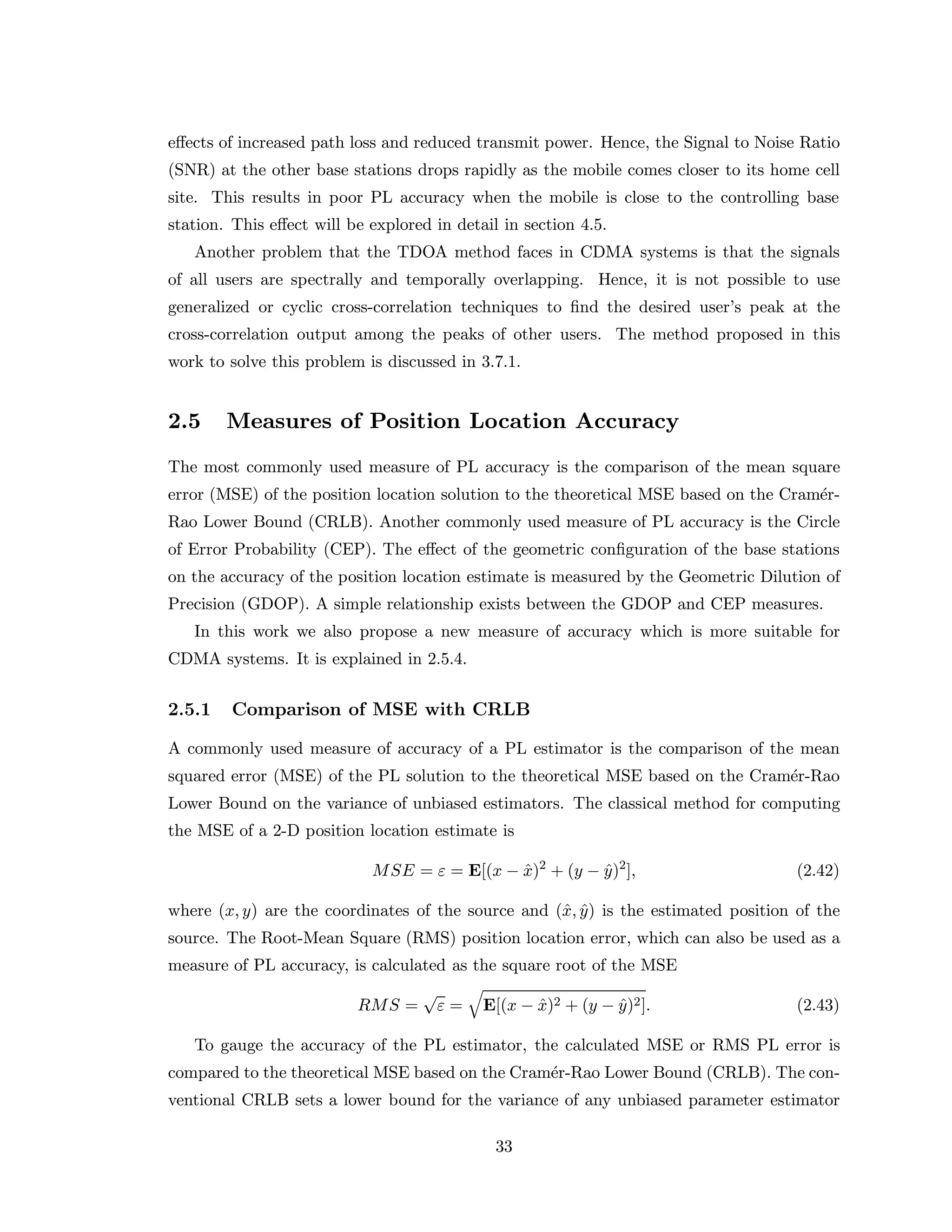 eﬀects of increased path loss and reduced transmit power. Hence, the Signal to Noise Ratio
(SNR) at the other base stations drops rapidly as the mobile comes closer to its home cell
site. This results in poor PL accuracy when the mobile is close to the controlling base
station. This eﬀect will be explored in detail in section 4.5.
Another problem that the TDOA method faces in CDMA systems is that the signals
of all users are spectrally and temporally overlapping. Hence, it is not possible to use
generalized or cyclic cross-correlation techniques to ﬁnd the desired user’s peak at the
cross-correlation output among the peaks of other users. The method proposed in this
work to solve this problem is discussed in 3.7.1.
2.5 Measures of Position Location Accuracy
The most commonly used measure of PL accuracy is the comparison of the mean square
error (MSE) of the position location solution to the theoretical MSE based on the Cram´er-
Rao Lower Bound (CRLB). Another commonly used measure of PL accuracy is the Circle
of Error Probability (CEP). The eﬀect of the geometric conﬁguration of the base stations
on the accuracy of the position location estimate is measured by the Geometric Dilution of
Precision (GDOP). A simple relationship exists between the GDOP and CEP measures.
In this work we also propose a new measure of accuracy which is more suitable for
CDMA systems. It is explained in 2.5.4.
2.5.1 Comparison of MSE with CRLB
A commonly used measure of accuracy of a PL estimator is the comparison of the mean
squared error (MSE) of the PL solution to the theoretical MSE based on the Cram´er-Rao
Lower Bound on the variance of unbiased estimators. The classical method for computing
the MSE of a 2-D position location estimate is
MSE = ε = E[(x − ˆx)2
+ (y − ˆy)2
], (2.42)
where (x, y) are the coordinates of the source and (ˆx, ˆy) is the estimated position of the
source. The Root-Mean Square (RMS) position location error, which can also be used as a
measure of PL accuracy, is calculated as the square root of the MSE
RMS =
√
ε = E[(x − ˆx)2 + (y − ˆy)2]. (2.43)
To gauge the accuracy of the PL estimator, the calculated MSE or RMS PL error is
compared to the theoretical MSE based on the Cram´er-Rao Lower Bound (CRLB). The con-
ventional CRLB sets a lower bound for the variance of any unbiased parameter estimator
33
 