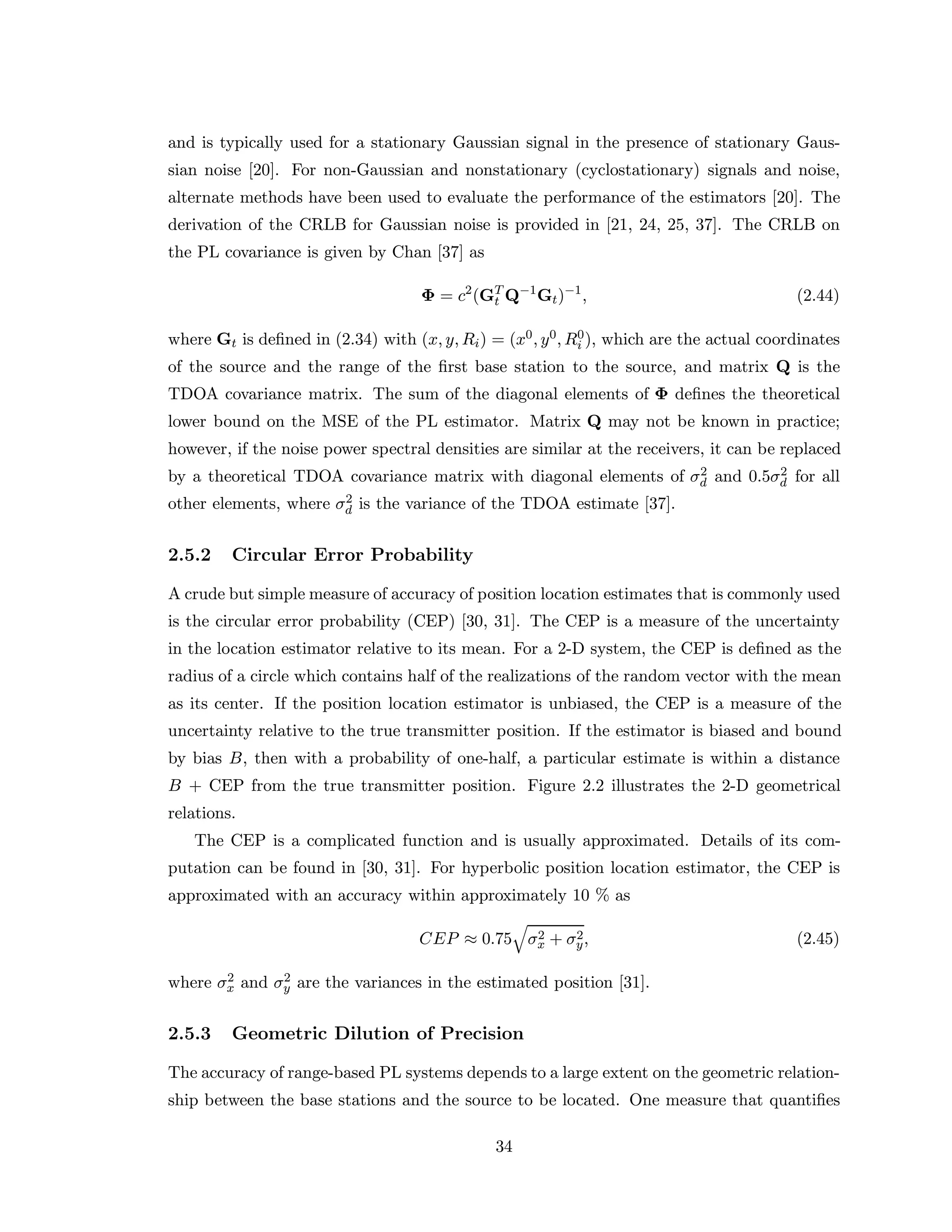 and is typically used for a stationary Gaussian signal in the presence of stationary Gaus-
sian noise [20]. For non-Gaussian and nonstationary (cyclostationary) signals and noise,
alternate methods have been used to evaluate the performance of the estimators [20]. The
derivation of the CRLB for Gaussian noise is provided in [21, 24, 25, 37]. The CRLB on
the PL covariance is given by Chan [37] as
Φ = c2
(GT
t Q−1
Gt)−1
, (2.44)
where Gt is deﬁned in (2.34) with (x, y, Ri) = (x0, y0, R0
i ), which are the actual coordinates
of the source and the range of the ﬁrst base station to the source, and matrix Q is the
TDOA covariance matrix. The sum of the diagonal elements of Φ deﬁnes the theoretical
lower bound on the MSE of the PL estimator. Matrix Q may not be known in practice;
however, if the noise power spectral densities are similar at the receivers, it can be replaced
by a theoretical TDOA covariance matrix with diagonal elements of σ2
d and 0.5σ2
d for all
other elements, where σ2
d is the variance of the TDOA estimate [37].
2.5.2 Circular Error Probability
A crude but simple measure of accuracy of position location estimates that is commonly used
is the circular error probability (CEP) [30, 31]. The CEP is a measure of the uncertainty
in the location estimator relative to its mean. For a 2-D system, the CEP is deﬁned as the
radius of a circle which contains half of the realizations of the random vector with the mean
as its center. If the position location estimator is unbiased, the CEP is a measure of the
uncertainty relative to the true transmitter position. If the estimator is biased and bound
by bias B, then with a probability of one-half, a particular estimate is within a distance
B + CEP from the true transmitter position. Figure 2.2 illustrates the 2-D geometrical
relations.
The CEP is a complicated function and is usually approximated. Details of its com-
putation can be found in [30, 31]. For hyperbolic position location estimator, the CEP is
approximated with an accuracy within approximately 10 % as
CEP ≈ 0.75 σ2
x + σ2
y, (2.45)
where σ2
x and σ2
y are the variances in the estimated position [31].
2.5.3 Geometric Dilution of Precision
The accuracy of range-based PL systems depends to a large extent on the geometric relation-
ship between the base stations and the source to be located. One measure that quantiﬁes
34
 