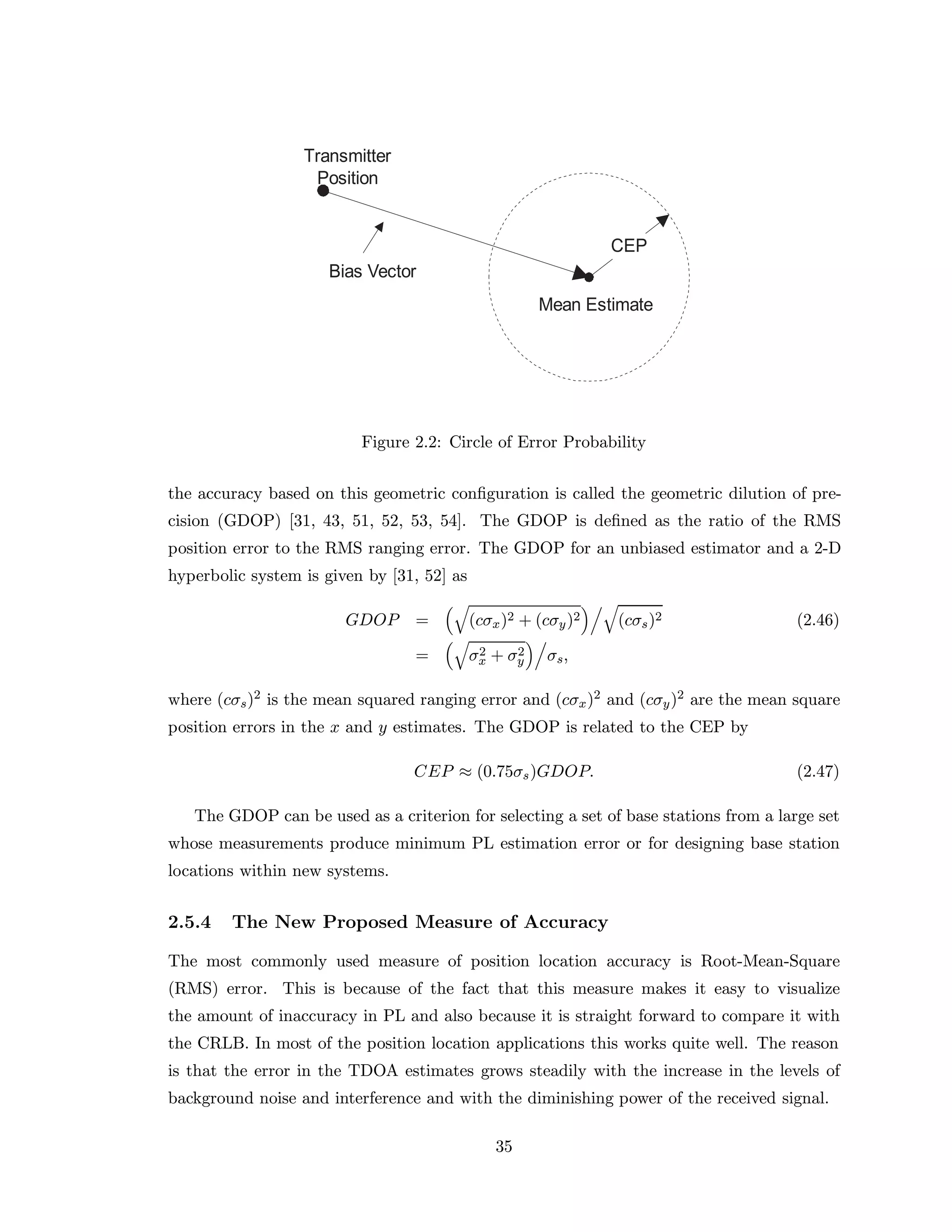 Figure 2.2: Circle of Error Probability
the accuracy based on this geometric conﬁguration is called the geometric dilution of pre-
cision (GDOP) [31, 43, 51, 52, 53, 54]. The GDOP is deﬁned as the ratio of the RMS
position error to the RMS ranging error. The GDOP for an unbiased estimator and a 2-D
hyperbolic system is given by [31, 52] as
GDOP = (cσx)2 + (cσy)2 (cσs)2 (2.46)
= σ2
x + σ2
y σs,
where (cσs)2 is the mean squared ranging error and (cσx)2 and (cσy)2 are the mean square
position errors in the x and y estimates. The GDOP is related to the CEP by
CEP ≈ (0.75σs)GDOP. (2.47)
The GDOP can be used as a criterion for selecting a set of base stations from a large set
whose measurements produce minimum PL estimation error or for designing base station
locations within new systems.
2.5.4 The New Proposed Measure of Accuracy
The most commonly used measure of position location accuracy is Root-Mean-Square
(RMS) error. This is because of the fact that this measure makes it easy to visualize
the amount of inaccuracy in PL and also because it is straight forward to compare it with
the CRLB. In most of the position location applications this works quite well. The reason
is that the error in the TDOA estimates grows steadily with the increase in the levels of
background noise and interference and with the diminishing power of the received signal.
35
 