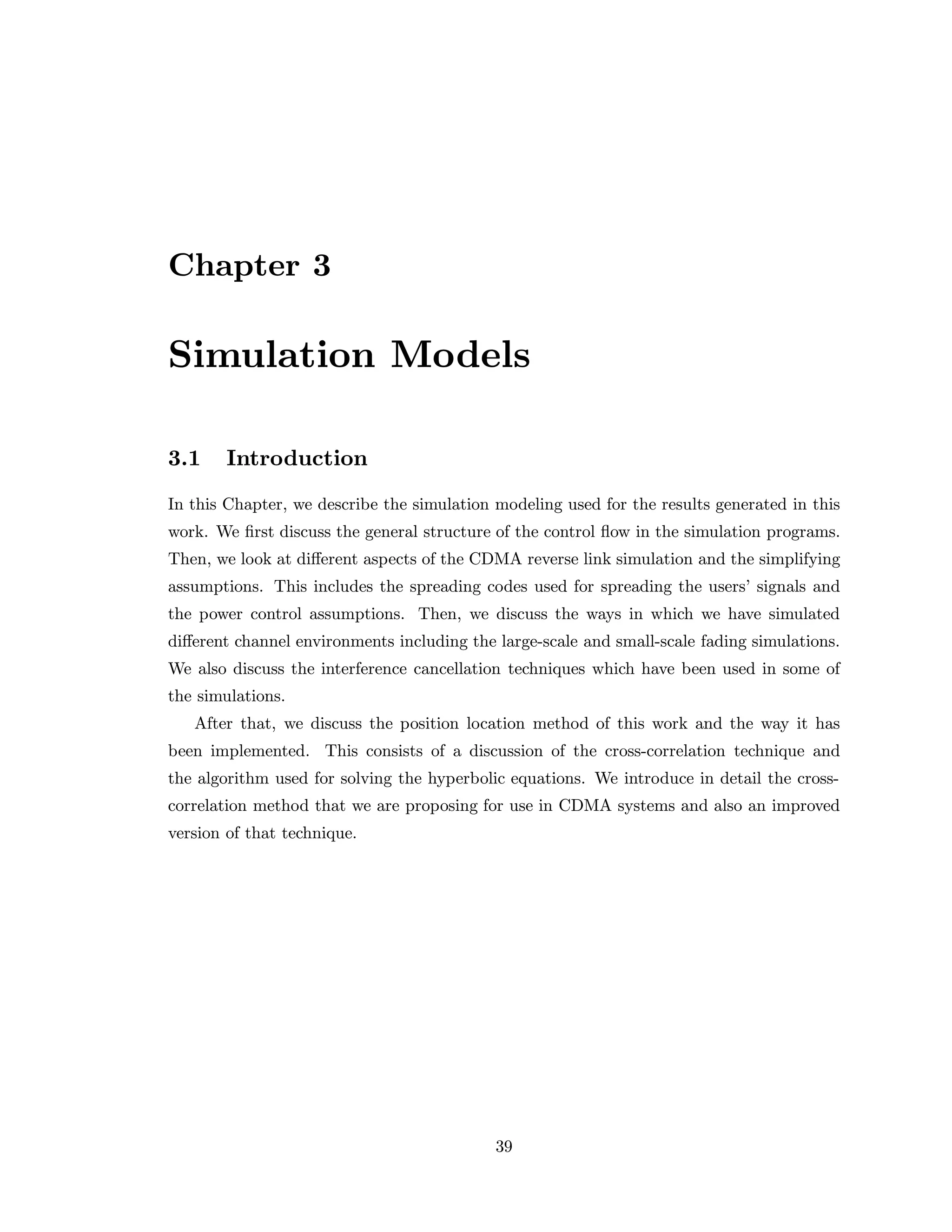Chapter 3
Simulation Models
3.1 Introduction
In this Chapter, we describe the simulation modeling used for the results generated in this
work. We ﬁrst discuss the general structure of the control ﬂow in the simulation programs.
Then, we look at diﬀerent aspects of the CDMA reverse link simulation and the simplifying
assumptions. This includes the spreading codes used for spreading the users’ signals and
the power control assumptions. Then, we discuss the ways in which we have simulated
diﬀerent channel environments including the large-scale and small-scale fading simulations.
We also discuss the interference cancellation techniques which have been used in some of
the simulations.
After that, we discuss the position location method of this work and the way it has
been implemented. This consists of a discussion of the cross-correlation technique and
the algorithm used for solving the hyperbolic equations. We introduce in detail the cross-
correlation method that we are proposing for use in CDMA systems and also an improved
version of that technique.
39
 