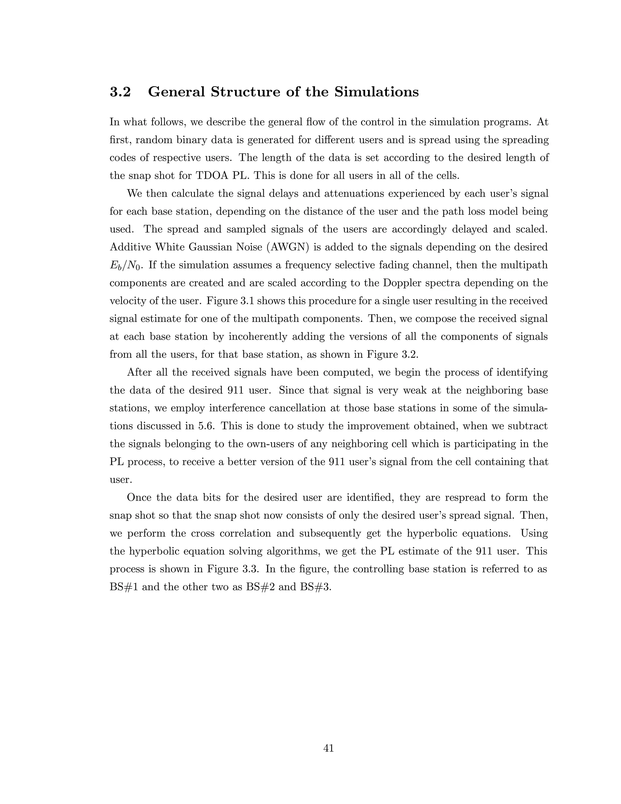 3.2 General Structure of the Simulations
In what follows, we describe the general ﬂow of the control in the simulation programs. At
ﬁrst, random binary data is generated for diﬀerent users and is spread using the spreading
codes of respective users. The length of the data is set according to the desired length of
the snap shot for TDOA PL. This is done for all users in all of the cells.
We then calculate the signal delays and attenuations experienced by each user’s signal
for each base station, depending on the distance of the user and the path loss model being
used. The spread and sampled signals of the users are accordingly delayed and scaled.
Additive White Gaussian Noise (AWGN) is added to the signals depending on the desired
Eb/N0. If the simulation assumes a frequency selective fading channel, then the multipath
components are created and are scaled according to the Doppler spectra depending on the
velocity of the user. Figure 3.1 shows this procedure for a single user resulting in the received
signal estimate for one of the multipath components. Then, we compose the received signal
at each base station by incoherently adding the versions of all the components of signals
from all the users, for that base station, as shown in Figure 3.2.
After all the received signals have been computed, we begin the process of identifying
the data of the desired 911 user. Since that signal is very weak at the neighboring base
stations, we employ interference cancellation at those base stations in some of the simula-
tions discussed in 5.6. This is done to study the improvement obtained, when we subtract
the signals belonging to the own-users of any neighboring cell which is participating in the
PL process, to receive a better version of the 911 user’s signal from the cell containing that
user.
Once the data bits for the desired user are identiﬁed, they are respread to form the
snap shot so that the snap shot now consists of only the desired user’s spread signal. Then,
we perform the cross correlation and subsequently get the hyperbolic equations. Using
the hyperbolic equation solving algorithms, we get the PL estimate of the 911 user. This
process is shown in Figure 3.3. In the ﬁgure, the controlling base station is referred to as
BS#1 and the other two as BS#2 and BS#3.
41
 