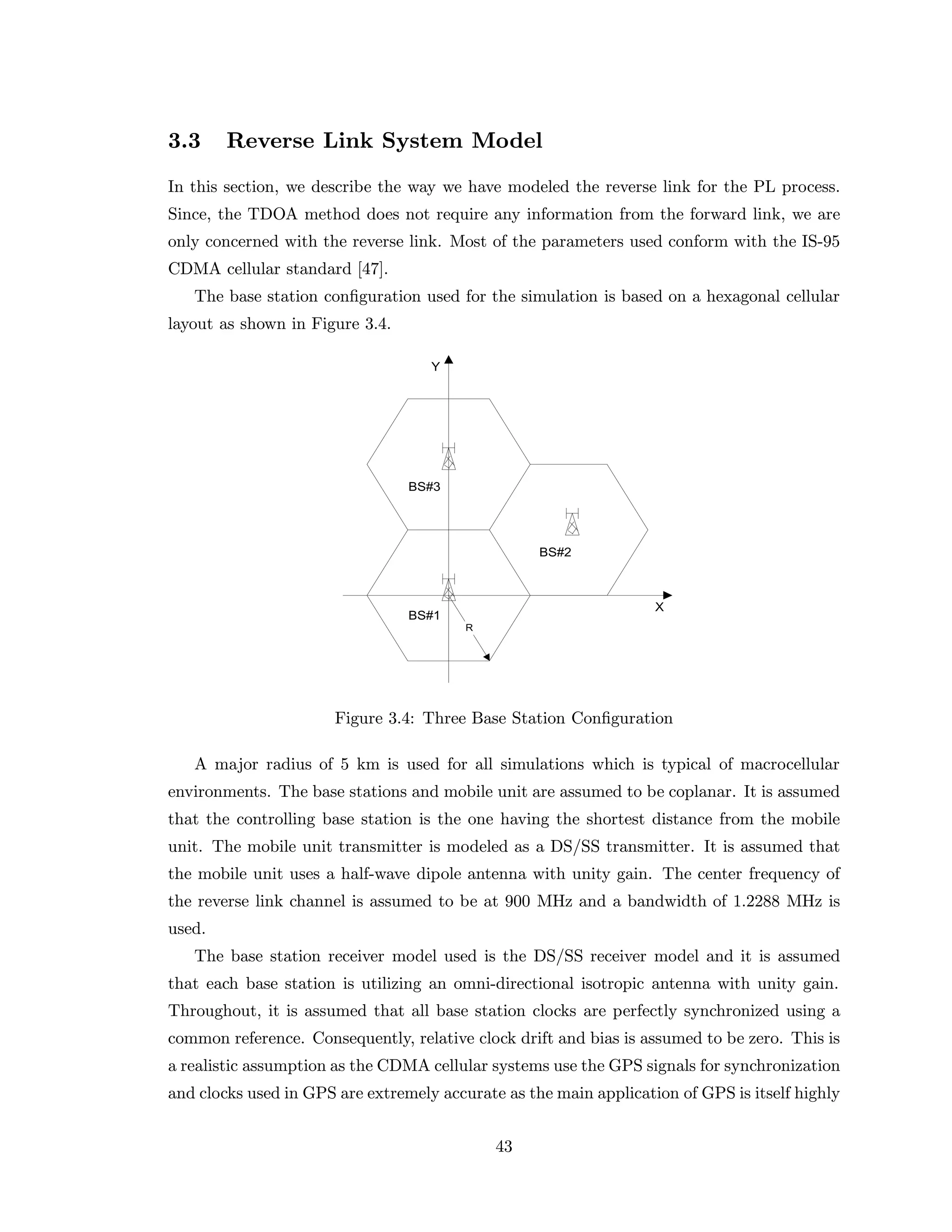 3.3 Reverse Link System Model
In this section, we describe the way we have modeled the reverse link for the PL process.
Since, the TDOA method does not require any information from the forward link, we are
only concerned with the reverse link. Most of the parameters used conform with the IS-95
CDMA cellular standard [47].
The base station conﬁguration used for the simulation is based on a hexagonal cellular
layout as shown in Figure 3.4.
Figure 3.4: Three Base Station Conﬁguration
A major radius of 5 km is used for all simulations which is typical of macrocellular
environments. The base stations and mobile unit are assumed to be coplanar. It is assumed
that the controlling base station is the one having the shortest distance from the mobile
unit. The mobile unit transmitter is modeled as a DS/SS transmitter. It is assumed that
the mobile unit uses a half-wave dipole antenna with unity gain. The center frequency of
the reverse link channel is assumed to be at 900 MHz and a bandwidth of 1.2288 MHz is
used.
The base station receiver model used is the DS/SS receiver model and it is assumed
that each base station is utilizing an omni-directional isotropic antenna with unity gain.
Throughout, it is assumed that all base station clocks are perfectly synchronized using a
common reference. Consequently, relative clock drift and bias is assumed to be zero. This is
a realistic assumption as the CDMA cellular systems use the GPS signals for synchronization
and clocks used in GPS are extremely accurate as the main application of GPS is itself highly
43
 