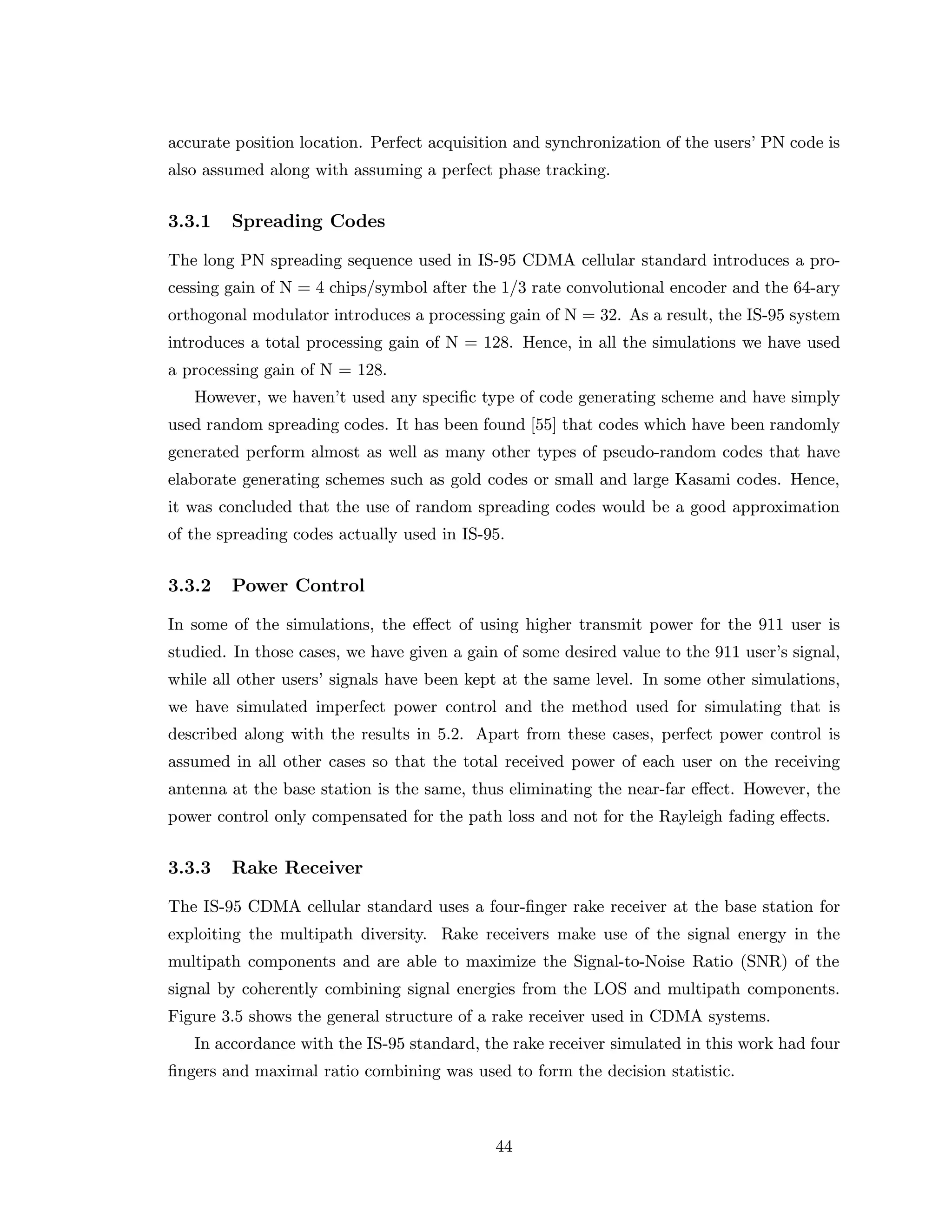 accurate position location. Perfect acquisition and synchronization of the users’ PN code is
also assumed along with assuming a perfect phase tracking.
3.3.1 Spreading Codes
The long PN spreading sequence used in IS-95 CDMA cellular standard introduces a pro-
cessing gain of N = 4 chips/symbol after the 1/3 rate convolutional encoder and the 64-ary
orthogonal modulator introduces a processing gain of N = 32. As a result, the IS-95 system
introduces a total processing gain of N = 128. Hence, in all the simulations we have used
a processing gain of N = 128.
However, we haven’t used any speciﬁc type of code generating scheme and have simply
used random spreading codes. It has been found [55] that codes which have been randomly
generated perform almost as well as many other types of pseudo-random codes that have
elaborate generating schemes such as gold codes or small and large Kasami codes. Hence,
it was concluded that the use of random spreading codes would be a good approximation
of the spreading codes actually used in IS-95.
3.3.2 Power Control
In some of the simulations, the eﬀect of using higher transmit power for the 911 user is
studied. In those cases, we have given a gain of some desired value to the 911 user’s signal,
while all other users’ signals have been kept at the same level. In some other simulations,
we have simulated imperfect power control and the method used for simulating that is
described along with the results in 5.2. Apart from these cases, perfect power control is
assumed in all other cases so that the total received power of each user on the receiving
antenna at the base station is the same, thus eliminating the near-far eﬀect. However, the
power control only compensated for the path loss and not for the Rayleigh fading eﬀects.
3.3.3 Rake Receiver
The IS-95 CDMA cellular standard uses a four-ﬁnger rake receiver at the base station for
exploiting the multipath diversity. Rake receivers make use of the signal energy in the
multipath components and are able to maximize the Signal-to-Noise Ratio (SNR) of the
signal by coherently combining signal energies from the LOS and multipath components.
Figure 3.5 shows the general structure of a rake receiver used in CDMA systems.
In accordance with the IS-95 standard, the rake receiver simulated in this work had four
ﬁngers and maximal ratio combining was used to form the decision statistic.
44
 