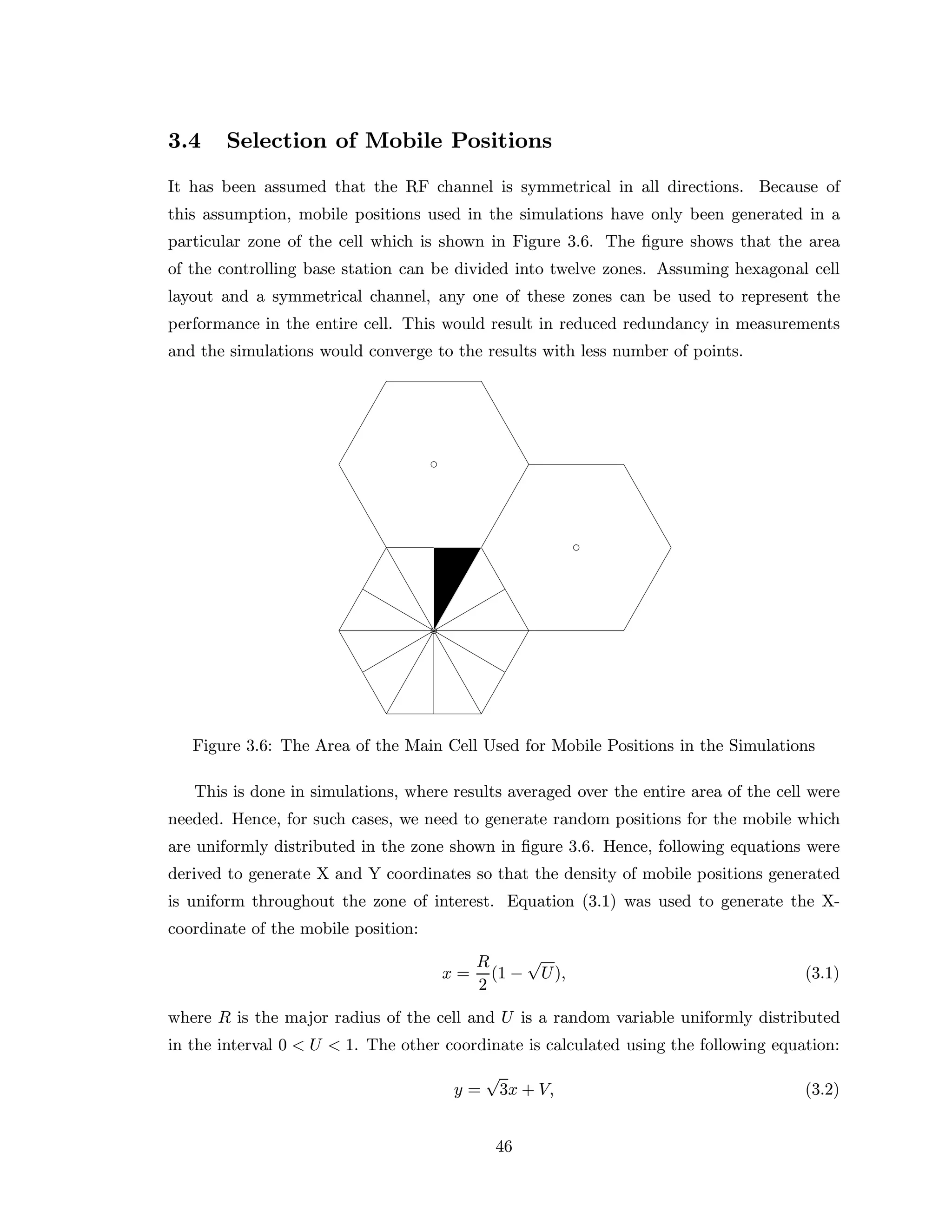 3.4 Selection of Mobile Positions
It has been assumed that the RF channel is symmetrical in all directions. Because of
this assumption, mobile positions used in the simulations have only been generated in a
particular zone of the cell which is shown in Figure 3.6. The ﬁgure shows that the area
of the controlling base station can be divided into twelve zones. Assuming hexagonal cell
layout and a symmetrical channel, any one of these zones can be used to represent the
performance in the entire cell. This would result in reduced redundancy in measurements
and the simulations would converge to the results with less number of points.
Figure 3.6: The Area of the Main Cell Used for Mobile Positions in the Simulations
This is done in simulations, where results averaged over the entire area of the cell were
needed. Hence, for such cases, we need to generate random positions for the mobile which
are uniformly distributed in the zone shown in ﬁgure 3.6. Hence, following equations were
derived to generate X and Y coordinates so that the density of mobile positions generated
is uniform throughout the zone of interest. Equation (3.1) was used to generate the X-
coordinate of the mobile position:
x =
R
2
(1 −
√
U), (3.1)
where R is the major radius of the cell and U is a random variable uniformly distributed
in the interval 0 < U < 1. The other coordinate is calculated using the following equation:
y =
√
3x + V, (3.2)
46
 