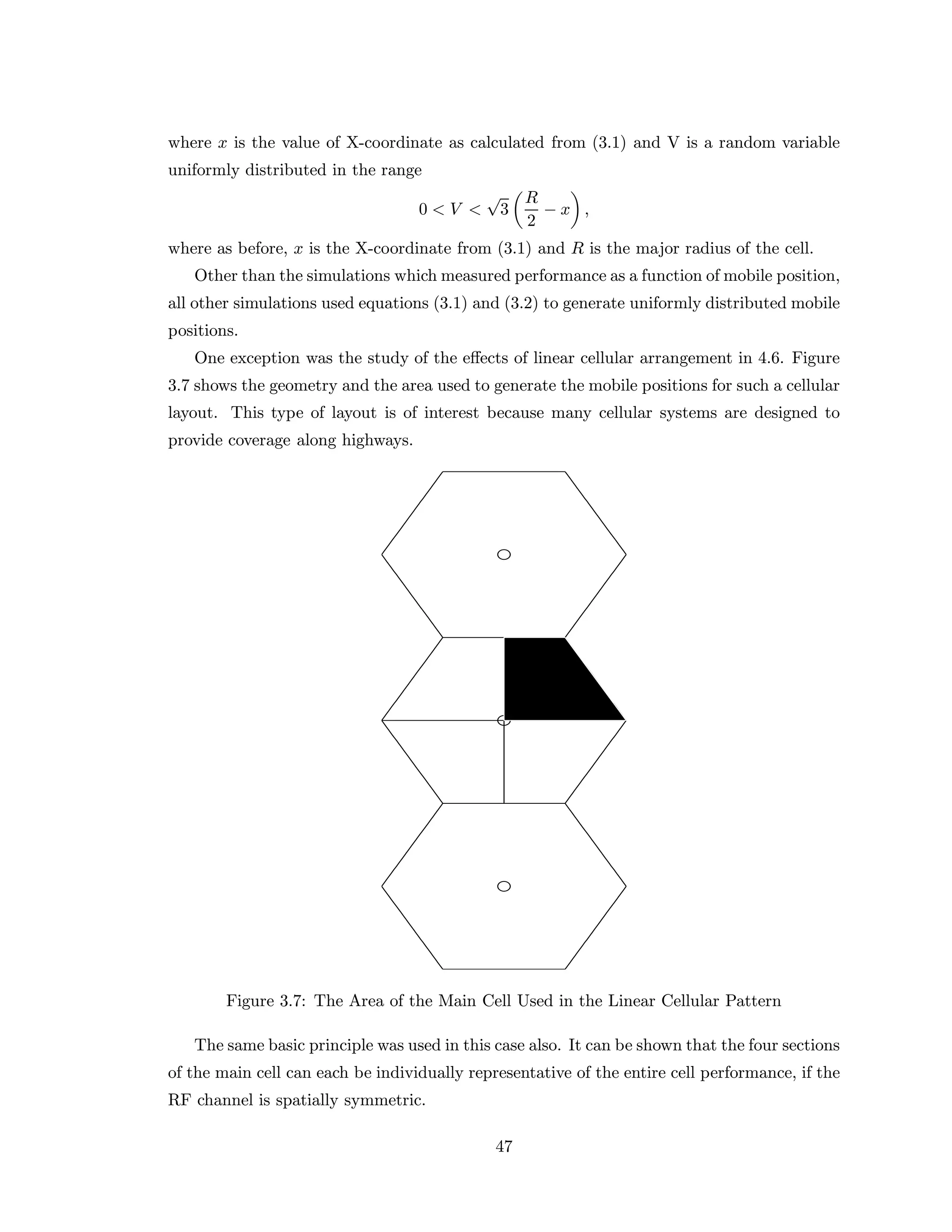 where x is the value of X-coordinate as calculated from (3.1) and V is a random variable
uniformly distributed in the range
0 < V <
√
3
R
2
− x ,
where as before, x is the X-coordinate from (3.1) and R is the major radius of the cell.
Other than the simulations which measured performance as a function of mobile position,
all other simulations used equations (3.1) and (3.2) to generate uniformly distributed mobile
positions.
One exception was the study of the eﬀects of linear cellular arrangement in 4.6. Figure
3.7 shows the geometry and the area used to generate the mobile positions for such a cellular
layout. This type of layout is of interest because many cellular systems are designed to
provide coverage along highways.
Figure 3.7: The Area of the Main Cell Used in the Linear Cellular Pattern
The same basic principle was used in this case also. It can be shown that the four sections
of the main cell can each be individually representative of the entire cell performance, if the
RF channel is spatially symmetric.
47
 