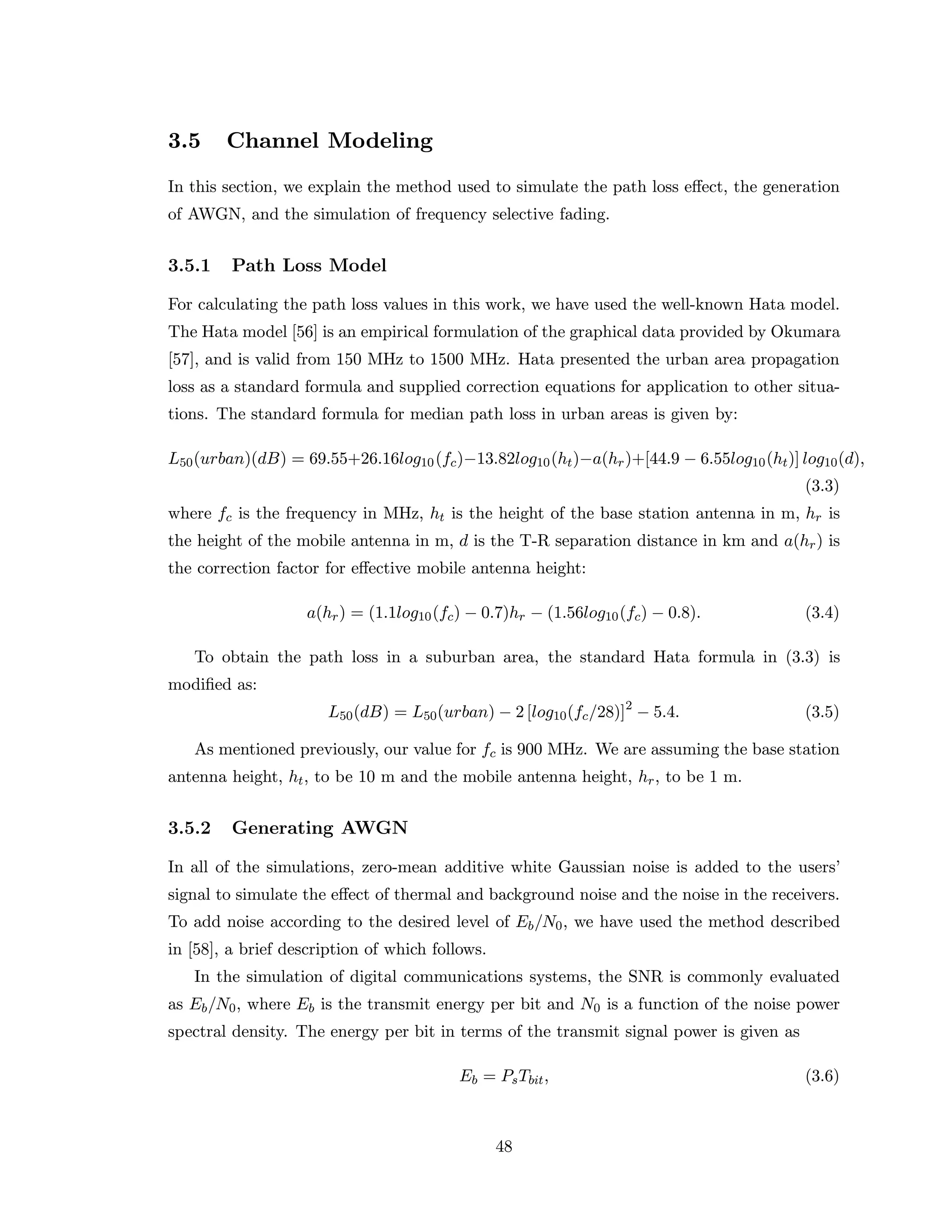3.5 Channel Modeling
In this section, we explain the method used to simulate the path loss eﬀect, the generation
of AWGN, and the simulation of frequency selective fading.
3.5.1 Path Loss Model
For calculating the path loss values in this work, we have used the well-known Hata model.
The Hata model [56] is an empirical formulation of the graphical data provided by Okumara
[57], and is valid from 150 MHz to 1500 MHz. Hata presented the urban area propagation
loss as a standard formula and supplied correction equations for application to other situa-
tions. The standard formula for median path loss in urban areas is given by:
L50(urban)(dB) = 69.55+26.16log10(fc)−13.82log10(ht)−a(hr)+[44.9 − 6.55log10(ht)] log10(d),
(3.3)
where fc is the frequency in MHz, ht is the height of the base station antenna in m, hr is
the height of the mobile antenna in m, d is the T-R separation distance in km and a(hr) is
the correction factor for eﬀective mobile antenna height:
a(hr) = (1.1log10(fc) − 0.7)hr − (1.56log10(fc) − 0.8). (3.4)
To obtain the path loss in a suburban area, the standard Hata formula in (3.3) is
modiﬁed as:
L50(dB) = L50(urban) − 2 [log10(fc/28)]2
− 5.4. (3.5)
As mentioned previously, our value for fc is 900 MHz. We are assuming the base station
antenna height, ht, to be 10 m and the mobile antenna height, hr, to be 1 m.
3.5.2 Generating AWGN
In all of the simulations, zero-mean additive white Gaussian noise is added to the users’
signal to simulate the eﬀect of thermal and background noise and the noise in the receivers.
To add noise according to the desired level of Eb/N0, we have used the method described
in [58], a brief description of which follows.
In the simulation of digital communications systems, the SNR is commonly evaluated
as Eb/N0, where Eb is the transmit energy per bit and N0 is a function of the noise power
spectral density. The energy per bit in terms of the transmit signal power is given as
Eb = PsTbit, (3.6)
48
 