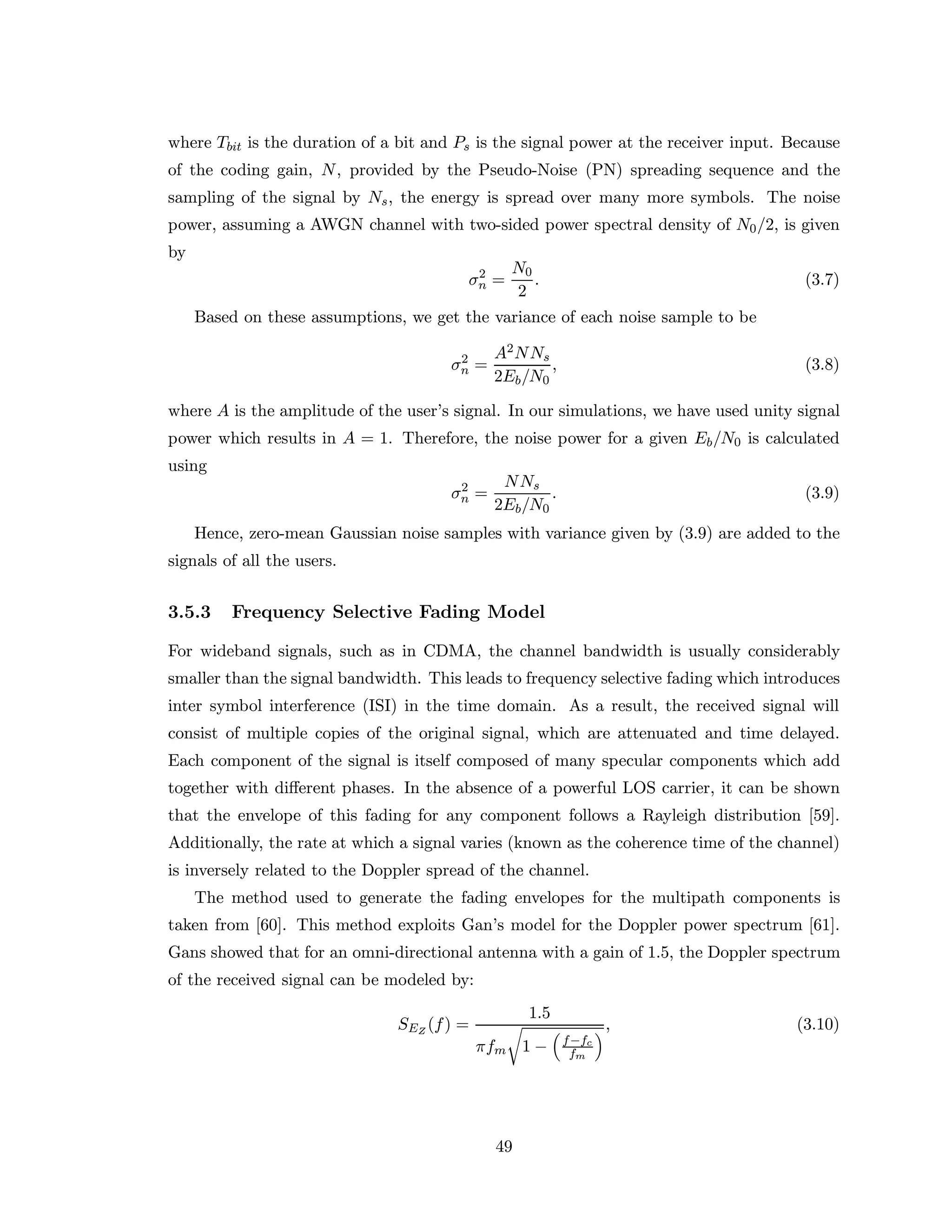 where Tbit is the duration of a bit and Ps is the signal power at the receiver input. Because
of the coding gain, N, provided by the Pseudo-Noise (PN) spreading sequence and the
sampling of the signal by Ns, the energy is spread over many more symbols. The noise
power, assuming a AWGN channel with two-sided power spectral density of N0/2, is given
by
σ2
n =
N0
2
. (3.7)
Based on these assumptions, we get the variance of each noise sample to be
σ2
n =
A2NNs
2Eb/N0
, (3.8)
where A is the amplitude of the user’s signal. In our simulations, we have used unity signal
power which results in A = 1. Therefore, the noise power for a given Eb/N0 is calculated
using
σ2
n =
NNs
2Eb/N0
. (3.9)
Hence, zero-mean Gaussian noise samples with variance given by (3.9) are added to the
signals of all the users.
3.5.3 Frequency Selective Fading Model
For wideband signals, such as in CDMA, the channel bandwidth is usually considerably
smaller than the signal bandwidth. This leads to frequency selective fading which introduces
inter symbol interference (ISI) in the time domain. As a result, the received signal will
consist of multiple copies of the original signal, which are attenuated and time delayed.
Each component of the signal is itself composed of many specular components which add
together with diﬀerent phases. In the absence of a powerful LOS carrier, it can be shown
that the envelope of this fading for any component follows a Rayleigh distribution [59].
Additionally, the rate at which a signal varies (known as the coherence time of the channel)
is inversely related to the Doppler spread of the channel.
The method used to generate the fading envelopes for the multipath components is
taken from [60]. This method exploits Gan’s model for the Doppler power spectrum [61].
Gans showed that for an omni-directional antenna with a gain of 1.5, the Doppler spectrum
of the received signal can be modeled by:
SEZ
(f) =
1.5
πfm 1 − f−fc
fm
, (3.10)
49
 