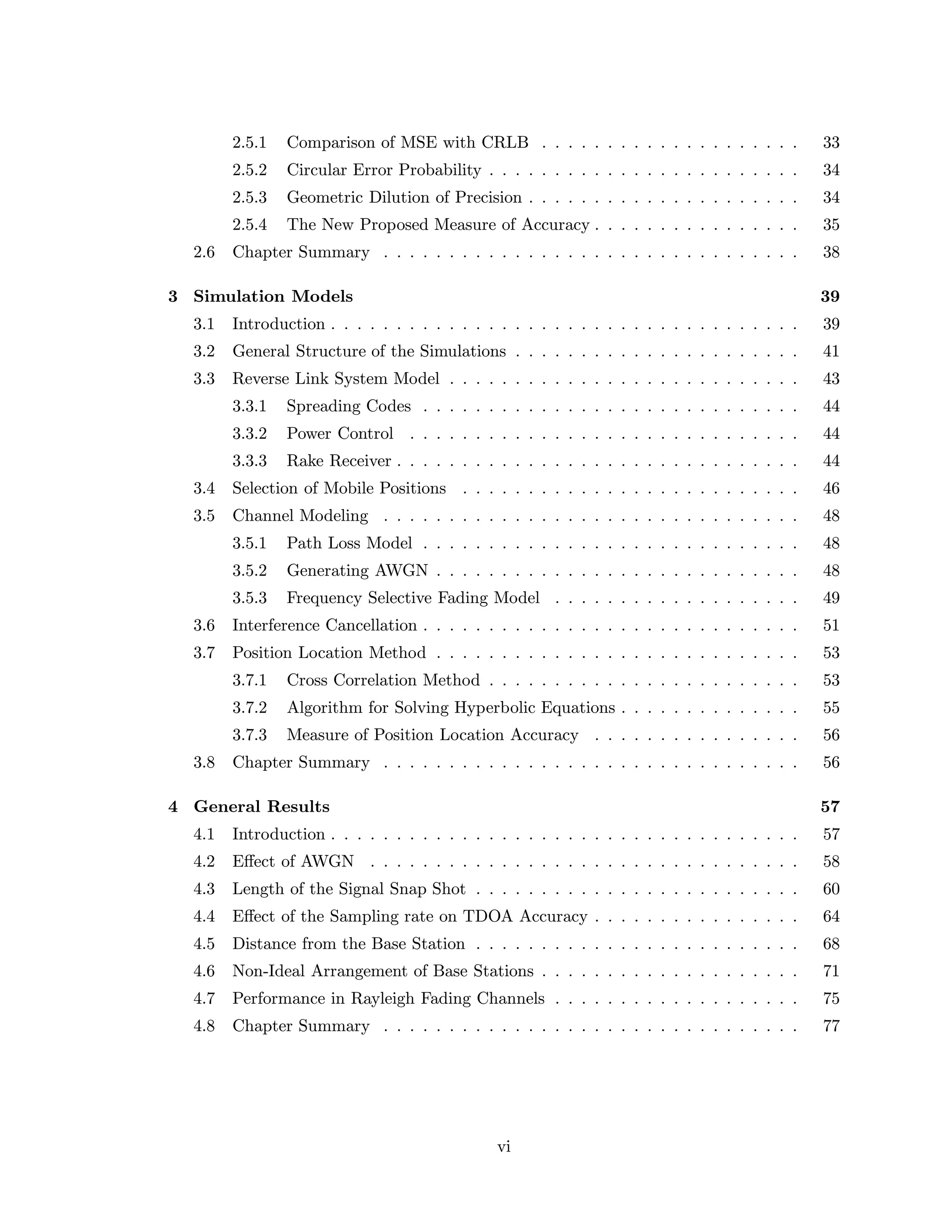 2.5.1 Comparison of MSE with CRLB . . . . . . . . . . . . . . . . . . . . 33
2.5.2 Circular Error Probability . . . . . . . . . . . . . . . . . . . . . . . . 34
2.5.3 Geometric Dilution of Precision . . . . . . . . . . . . . . . . . . . . . 34
2.5.4 The New Proposed Measure of Accuracy . . . . . . . . . . . . . . . . 35
2.6 Chapter Summary . . . . . . . . . . . . . . . . . . . . . . . . . . . . . . . . 38
3 Simulation Models 39
3.1 Introduction . . . . . . . . . . . . . . . . . . . . . . . . . . . . . . . . . . . . 39
3.2 General Structure of the Simulations . . . . . . . . . . . . . . . . . . . . . . 41
3.3 Reverse Link System Model . . . . . . . . . . . . . . . . . . . . . . . . . . . 43
3.3.1 Spreading Codes . . . . . . . . . . . . . . . . . . . . . . . . . . . . . 44
3.3.2 Power Control . . . . . . . . . . . . . . . . . . . . . . . . . . . . . . 44
3.3.3 Rake Receiver . . . . . . . . . . . . . . . . . . . . . . . . . . . . . . . 44
3.4 Selection of Mobile Positions . . . . . . . . . . . . . . . . . . . . . . . . . . 46
3.5 Channel Modeling . . . . . . . . . . . . . . . . . . . . . . . . . . . . . . . . 48
3.5.1 Path Loss Model . . . . . . . . . . . . . . . . . . . . . . . . . . . . . 48
3.5.2 Generating AWGN . . . . . . . . . . . . . . . . . . . . . . . . . . . . 48
3.5.3 Frequency Selective Fading Model . . . . . . . . . . . . . . . . . . . 49
3.6 Interference Cancellation . . . . . . . . . . . . . . . . . . . . . . . . . . . . . 51
3.7 Position Location Method . . . . . . . . . . . . . . . . . . . . . . . . . . . . 53
3.7.1 Cross Correlation Method . . . . . . . . . . . . . . . . . . . . . . . . 53
3.7.2 Algorithm for Solving Hyperbolic Equations . . . . . . . . . . . . . . 55
3.7.3 Measure of Position Location Accuracy . . . . . . . . . . . . . . . . 56
3.8 Chapter Summary . . . . . . . . . . . . . . . . . . . . . . . . . . . . . . . . 56
4 General Results 57
4.1 Introduction . . . . . . . . . . . . . . . . . . . . . . . . . . . . . . . . . . . . 57
4.2 Eﬀect of AWGN . . . . . . . . . . . . . . . . . . . . . . . . . . . . . . . . . 58
4.3 Length of the Signal Snap Shot . . . . . . . . . . . . . . . . . . . . . . . . . 60
4.4 Eﬀect of the Sampling rate on TDOA Accuracy . . . . . . . . . . . . . . . . 64
4.5 Distance from the Base Station . . . . . . . . . . . . . . . . . . . . . . . . . 68
4.6 Non-Ideal Arrangement of Base Stations . . . . . . . . . . . . . . . . . . . . 71
4.7 Performance in Rayleigh Fading Channels . . . . . . . . . . . . . . . . . . . 75
4.8 Chapter Summary . . . . . . . . . . . . . . . . . . . . . . . . . . . . . . . . 77
vi
 