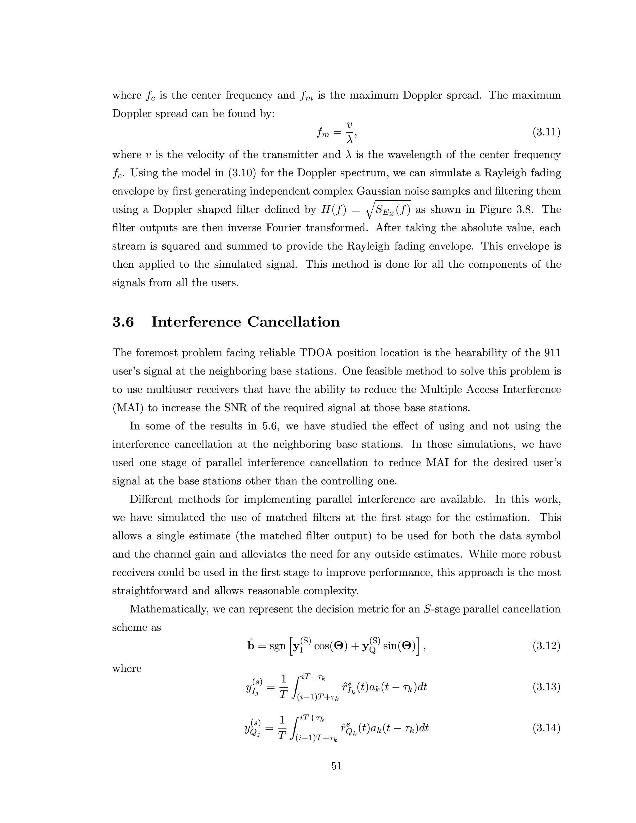 where fc is the center frequency and fm is the maximum Doppler spread. The maximum
Doppler spread can be found by:
fm =
v
λ
, (3.11)
where v is the velocity of the transmitter and λ is the wavelength of the center frequency
fc. Using the model in (3.10) for the Doppler spectrum, we can simulate a Rayleigh fading
envelope by ﬁrst generating independent complex Gaussian noise samples and ﬁltering them
using a Doppler shaped ﬁlter deﬁned by H(f) = SEZ
(f) as shown in Figure 3.8. The
ﬁlter outputs are then inverse Fourier transformed. After taking the absolute value, each
stream is squared and summed to provide the Rayleigh fading envelope. This envelope is
then applied to the simulated signal. This method is done for all the components of the
signals from all the users.
3.6 Interference Cancellation
The foremost problem facing reliable TDOA position location is the hearability of the 911
user’s signal at the neighboring base stations. One feasible method to solve this problem is
to use multiuser receivers that have the ability to reduce the Multiple Access Interference
(MAI) to increase the SNR of the required signal at those base stations.
In some of the results in 5.6, we have studied the eﬀect of using and not using the
interference cancellation at the neighboring base stations. In those simulations, we have
used one stage of parallel interference cancellation to reduce MAI for the desired user’s
signal at the base stations other than the controlling one.
Diﬀerent methods for implementing parallel interference are available. In this work,
we have simulated the use of matched ﬁlters at the ﬁrst stage for the estimation. This
allows a single estimate (the matched ﬁlter output) to be used for both the data symbol
and the channel gain and alleviates the need for any outside estimates. While more robust
receivers could be used in the ﬁrst stage to improve performance, this approach is the most
straightforward and allows reasonable complexity.
Mathematically, we can represent the decision metric for an S-stage parallel cancellation
scheme as
ˆb = sgn y
(S)
I cos(Θ) + y
(S)
Q sin(Θ) , (3.12)
where
y
(s)
Ij
=
1
T
iT+τk
(i−1)T+τk
ˆrs
Ik
(t)ak(t − τk)dt (3.13)
y
(s)
Qj
=
1
T
iT+τk
(i−1)T+τk
ˆrs
Qk
(t)ak(t − τk)dt (3.14)
51
 
