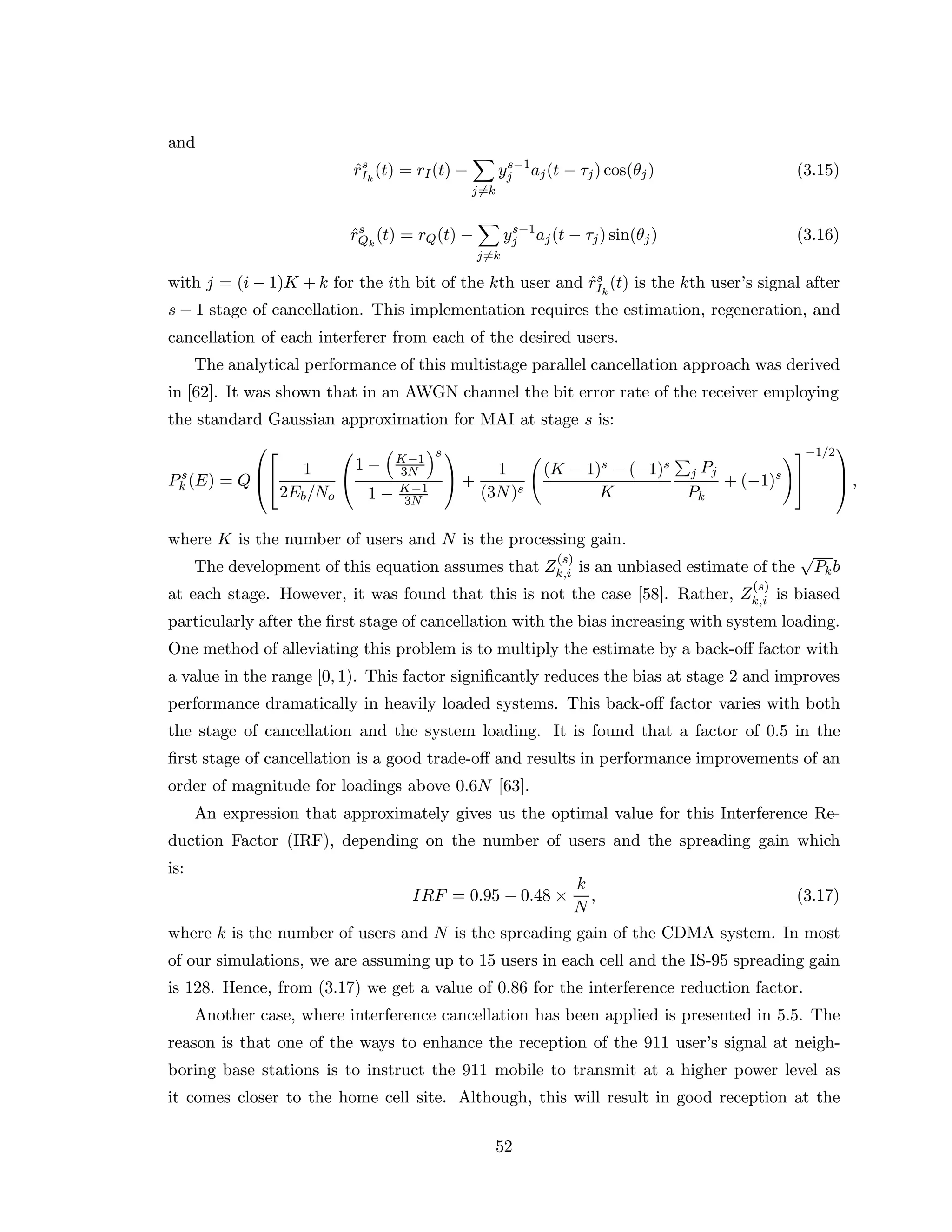 and
ˆrs
Ik
(t) = rI(t) −
j=k
ys−1
j aj(t − τj) cos(θj) (3.15)
ˆrs
Qk
(t) = rQ(t) −
j=k
ys−1
j aj(t − τj) sin(θj) (3.16)
with j = (i − 1)K + k for the ith bit of the kth user and ˆrs
Ik
(t) is the kth user’s signal after
s − 1 stage of cancellation. This implementation requires the estimation, regeneration, and
cancellation of each interferer from each of the desired users.
The analytical performance of this multistage parallel cancellation approach was derived
in [62]. It was shown that in an AWGN channel the bit error rate of the receiver employing
the standard Gaussian approximation for MAI at stage s is:
Ps
k (E) = Q





1
2Eb/No


1 − K−1
3N
s
1 − K−1
3N

 +
1
(3N)s
(K − 1)s − (−1)s
K
j Pj
Pk
+ (−1)s


−1/2


 ,
where K is the number of users and N is the processing gain.
The development of this equation assumes that Z
(s)
k,i is an unbiased estimate of the
√
Pkb
at each stage. However, it was found that this is not the case [58]. Rather, Z
(s)
k,i is biased
particularly after the ﬁrst stage of cancellation with the bias increasing with system loading.
One method of alleviating this problem is to multiply the estimate by a back-oﬀ factor with
a value in the range [0, 1). This factor signiﬁcantly reduces the bias at stage 2 and improves
performance dramatically in heavily loaded systems. This back-oﬀ factor varies with both
the stage of cancellation and the system loading. It is found that a factor of 0.5 in the
ﬁrst stage of cancellation is a good trade-oﬀ and results in performance improvements of an
order of magnitude for loadings above 0.6N [63].
An expression that approximately gives us the optimal value for this Interference Re-
duction Factor (IRF), depending on the number of users and the spreading gain which
is:
IRF = 0.95 − 0.48 ×
k
N
, (3.17)
where k is the number of users and N is the spreading gain of the CDMA system. In most
of our simulations, we are assuming up to 15 users in each cell and the IS-95 spreading gain
is 128. Hence, from (3.17) we get a value of 0.86 for the interference reduction factor.
Another case, where interference cancellation has been applied is presented in 5.5. The
reason is that one of the ways to enhance the reception of the 911 user’s signal at neigh-
boring base stations is to instruct the 911 mobile to transmit at a higher power level as
it comes closer to the home cell site. Although, this will result in good reception at the
52
 