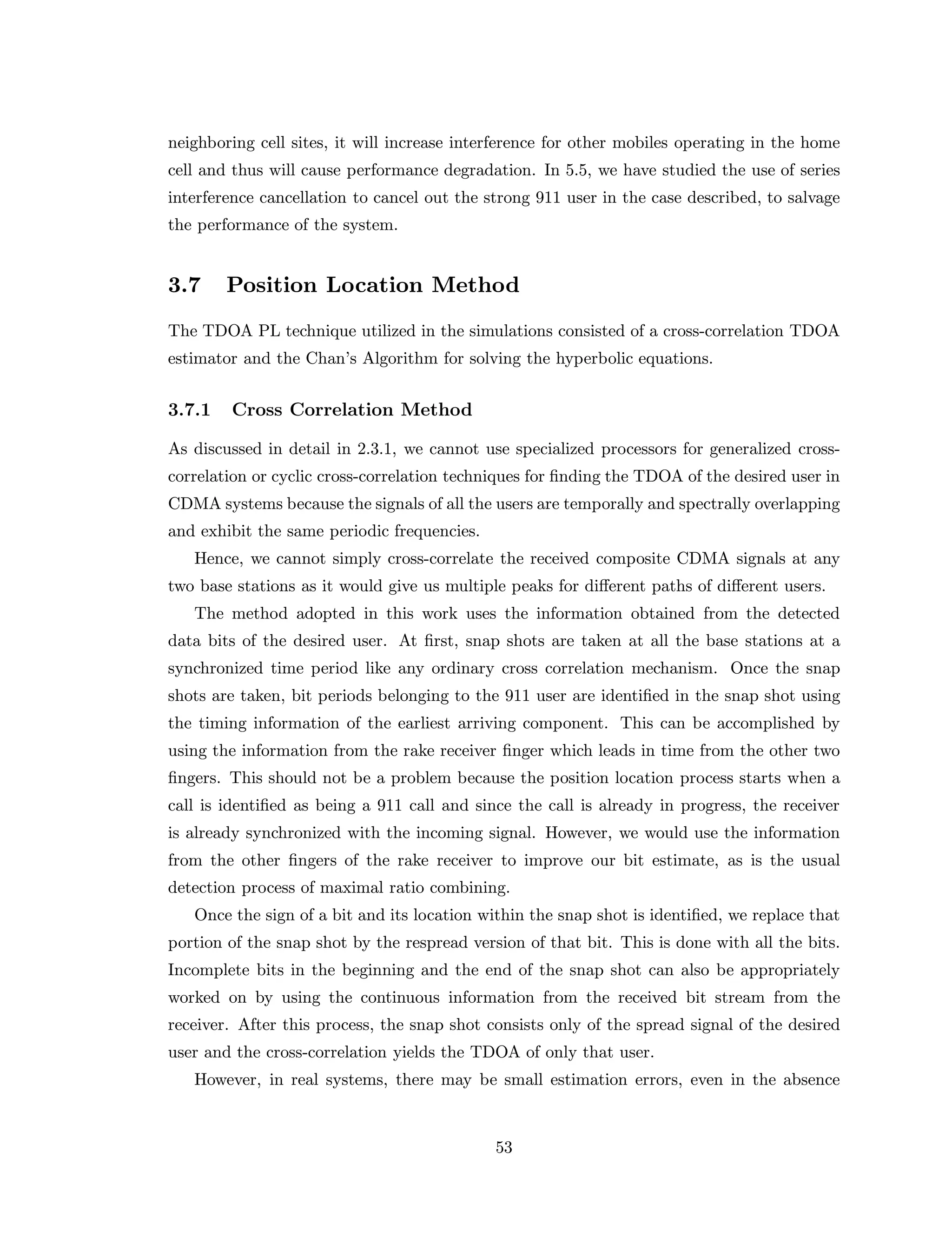neighboring cell sites, it will increase interference for other mobiles operating in the home
cell and thus will cause performance degradation. In 5.5, we have studied the use of series
interference cancellation to cancel out the strong 911 user in the case described, to salvage
the performance of the system.
3.7 Position Location Method
The TDOA PL technique utilized in the simulations consisted of a cross-correlation TDOA
estimator and the Chan’s Algorithm for solving the hyperbolic equations.
3.7.1 Cross Correlation Method
As discussed in detail in 2.3.1, we cannot use specialized processors for generalized cross-
correlation or cyclic cross-correlation techniques for ﬁnding the TDOA of the desired user in
CDMA systems because the signals of all the users are temporally and spectrally overlapping
and exhibit the same periodic frequencies.
Hence, we cannot simply cross-correlate the received composite CDMA signals at any
two base stations as it would give us multiple peaks for diﬀerent paths of diﬀerent users.
The method adopted in this work uses the information obtained from the detected
data bits of the desired user. At ﬁrst, snap shots are taken at all the base stations at a
synchronized time period like any ordinary cross correlation mechanism. Once the snap
shots are taken, bit periods belonging to the 911 user are identiﬁed in the snap shot using
the timing information of the earliest arriving component. This can be accomplished by
using the information from the rake receiver ﬁnger which leads in time from the other two
ﬁngers. This should not be a problem because the position location process starts when a
call is identiﬁed as being a 911 call and since the call is already in progress, the receiver
is already synchronized with the incoming signal. However, we would use the information
from the other ﬁngers of the rake receiver to improve our bit estimate, as is the usual
detection process of maximal ratio combining.
Once the sign of a bit and its location within the snap shot is identiﬁed, we replace that
portion of the snap shot by the respread version of that bit. This is done with all the bits.
Incomplete bits in the beginning and the end of the snap shot can also be appropriately
worked on by using the continuous information from the received bit stream from the
receiver. After this process, the snap shot consists only of the spread signal of the desired
user and the cross-correlation yields the TDOA of only that user.
However, in real systems, there may be small estimation errors, even in the absence
53
 