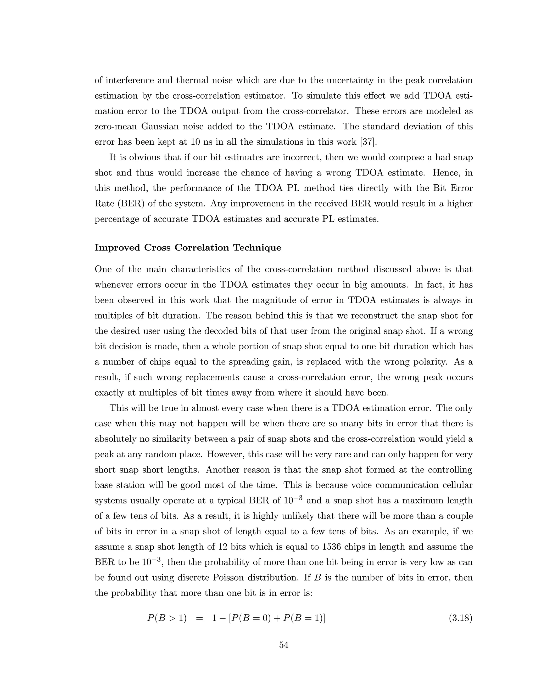 of interference and thermal noise which are due to the uncertainty in the peak correlation
estimation by the cross-correlation estimator. To simulate this eﬀect we add TDOA esti-
mation error to the TDOA output from the cross-correlator. These errors are modeled as
zero-mean Gaussian noise added to the TDOA estimate. The standard deviation of this
error has been kept at 10 ns in all the simulations in this work [37].
It is obvious that if our bit estimates are incorrect, then we would compose a bad snap
shot and thus would increase the chance of having a wrong TDOA estimate. Hence, in
this method, the performance of the TDOA PL method ties directly with the Bit Error
Rate (BER) of the system. Any improvement in the received BER would result in a higher
percentage of accurate TDOA estimates and accurate PL estimates.
Improved Cross Correlation Technique
One of the main characteristics of the cross-correlation method discussed above is that
whenever errors occur in the TDOA estimates they occur in big amounts. In fact, it has
been observed in this work that the magnitude of error in TDOA estimates is always in
multiples of bit duration. The reason behind this is that we reconstruct the snap shot for
the desired user using the decoded bits of that user from the original snap shot. If a wrong
bit decision is made, then a whole portion of snap shot equal to one bit duration which has
a number of chips equal to the spreading gain, is replaced with the wrong polarity. As a
result, if such wrong replacements cause a cross-correlation error, the wrong peak occurs
exactly at multiples of bit times away from where it should have been.
This will be true in almost every case when there is a TDOA estimation error. The only
case when this may not happen will be when there are so many bits in error that there is
absolutely no similarity between a pair of snap shots and the cross-correlation would yield a
peak at any random place. However, this case will be very rare and can only happen for very
short snap short lengths. Another reason is that the snap shot formed at the controlling
base station will be good most of the time. This is because voice communication cellular
systems usually operate at a typical BER of 10−3 and a snap shot has a maximum length
of a few tens of bits. As a result, it is highly unlikely that there will be more than a couple
of bits in error in a snap shot of length equal to a few tens of bits. As an example, if we
assume a snap shot length of 12 bits which is equal to 1536 chips in length and assume the
BER to be 10−3, then the probability of more than one bit being in error is very low as can
be found out using discrete Poisson distribution. If B is the number of bits in error, then
the probability that more than one bit is in error is:
P(B > 1) = 1 − [P(B = 0) + P(B = 1)] (3.18)
54
 