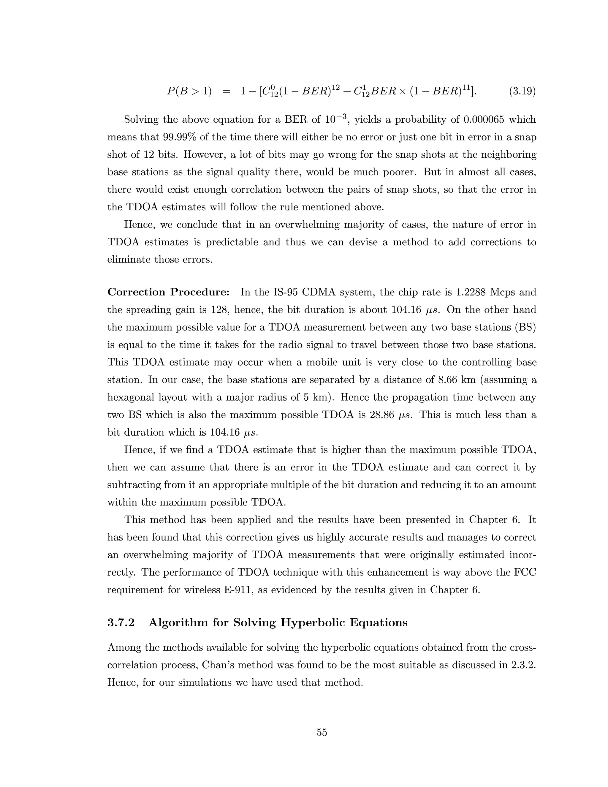 P(B > 1) = 1 − [C0
12(1 − BER)12
+ C1
12BER × (1 − BER)11
]. (3.19)
Solving the above equation for a BER of 10−3, yields a probability of 0.000065 which
means that 99.99% of the time there will either be no error or just one bit in error in a snap
shot of 12 bits. However, a lot of bits may go wrong for the snap shots at the neighboring
base stations as the signal quality there, would be much poorer. But in almost all cases,
there would exist enough correlation between the pairs of snap shots, so that the error in
the TDOA estimates will follow the rule mentioned above.
Hence, we conclude that in an overwhelming majority of cases, the nature of error in
TDOA estimates is predictable and thus we can devise a method to add corrections to
eliminate those errors.
Correction Procedure: In the IS-95 CDMA system, the chip rate is 1.2288 Mcps and
the spreading gain is 128, hence, the bit duration is about 104.16 µs. On the other hand
the maximum possible value for a TDOA measurement between any two base stations (BS)
is equal to the time it takes for the radio signal to travel between those two base stations.
This TDOA estimate may occur when a mobile unit is very close to the controlling base
station. In our case, the base stations are separated by a distance of 8.66 km (assuming a
hexagonal layout with a major radius of 5 km). Hence the propagation time between any
two BS which is also the maximum possible TDOA is 28.86 µs. This is much less than a
bit duration which is 104.16 µs.
Hence, if we ﬁnd a TDOA estimate that is higher than the maximum possible TDOA,
then we can assume that there is an error in the TDOA estimate and can correct it by
subtracting from it an appropriate multiple of the bit duration and reducing it to an amount
within the maximum possible TDOA.
This method has been applied and the results have been presented in Chapter 6. It
has been found that this correction gives us highly accurate results and manages to correct
an overwhelming majority of TDOA measurements that were originally estimated incor-
rectly. The performance of TDOA technique with this enhancement is way above the FCC
requirement for wireless E-911, as evidenced by the results given in Chapter 6.
3.7.2 Algorithm for Solving Hyperbolic Equations
Among the methods available for solving the hyperbolic equations obtained from the cross-
correlation process, Chan’s method was found to be the most suitable as discussed in 2.3.2.
Hence, for our simulations we have used that method.
55
 