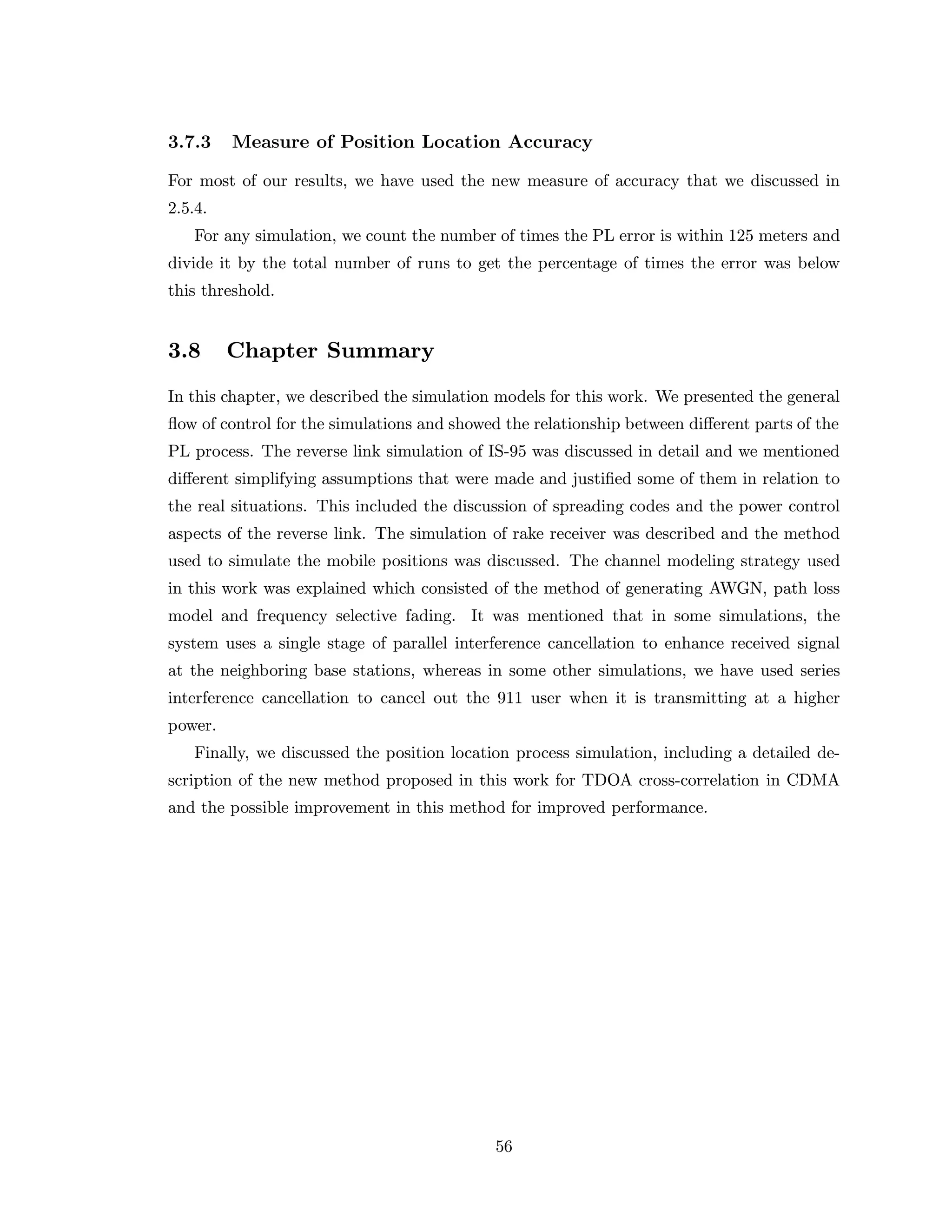 3.7.3 Measure of Position Location Accuracy
For most of our results, we have used the new measure of accuracy that we discussed in
2.5.4.
For any simulation, we count the number of times the PL error is within 125 meters and
divide it by the total number of runs to get the percentage of times the error was below
this threshold.
3.8 Chapter Summary
In this chapter, we described the simulation models for this work. We presented the general
ﬂow of control for the simulations and showed the relationship between diﬀerent parts of the
PL process. The reverse link simulation of IS-95 was discussed in detail and we mentioned
diﬀerent simplifying assumptions that were made and justiﬁed some of them in relation to
the real situations. This included the discussion of spreading codes and the power control
aspects of the reverse link. The simulation of rake receiver was described and the method
used to simulate the mobile positions was discussed. The channel modeling strategy used
in this work was explained which consisted of the method of generating AWGN, path loss
model and frequency selective fading. It was mentioned that in some simulations, the
system uses a single stage of parallel interference cancellation to enhance received signal
at the neighboring base stations, whereas in some other simulations, we have used series
interference cancellation to cancel out the 911 user when it is transmitting at a higher
power.
Finally, we discussed the position location process simulation, including a detailed de-
scription of the new method proposed in this work for TDOA cross-correlation in CDMA
and the possible improvement in this method for improved performance.
56
 