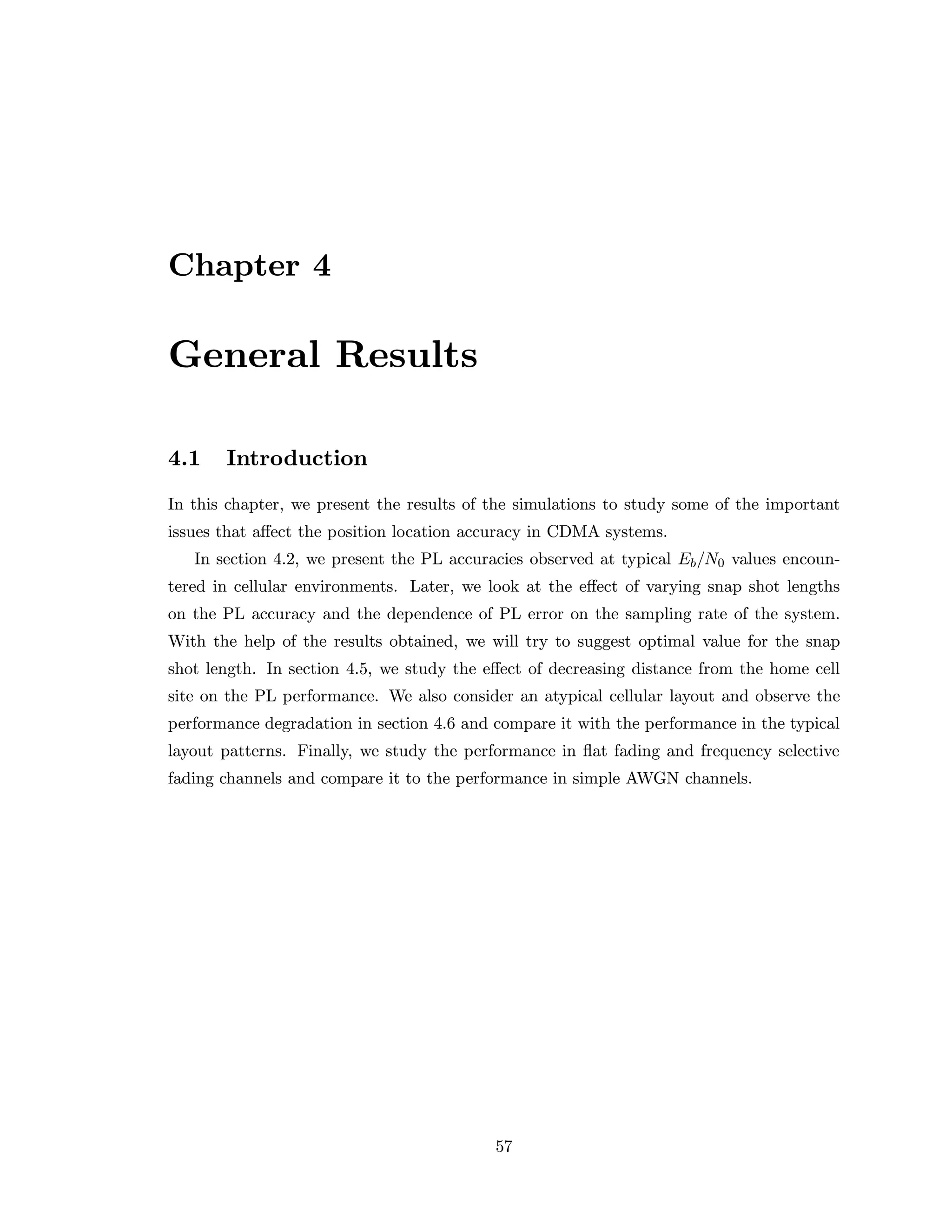Chapter 4
General Results
4.1 Introduction
In this chapter, we present the results of the simulations to study some of the important
issues that aﬀect the position location accuracy in CDMA systems.
In section 4.2, we present the PL accuracies observed at typical Eb/N0 values encoun-
tered in cellular environments. Later, we look at the eﬀect of varying snap shot lengths
on the PL accuracy and the dependence of PL error on the sampling rate of the system.
With the help of the results obtained, we will try to suggest optimal value for the snap
shot length. In section 4.5, we study the eﬀect of decreasing distance from the home cell
site on the PL performance. We also consider an atypical cellular layout and observe the
performance degradation in section 4.6 and compare it with the performance in the typical
layout patterns. Finally, we study the performance in ﬂat fading and frequency selective
fading channels and compare it to the performance in simple AWGN channels.
57
 