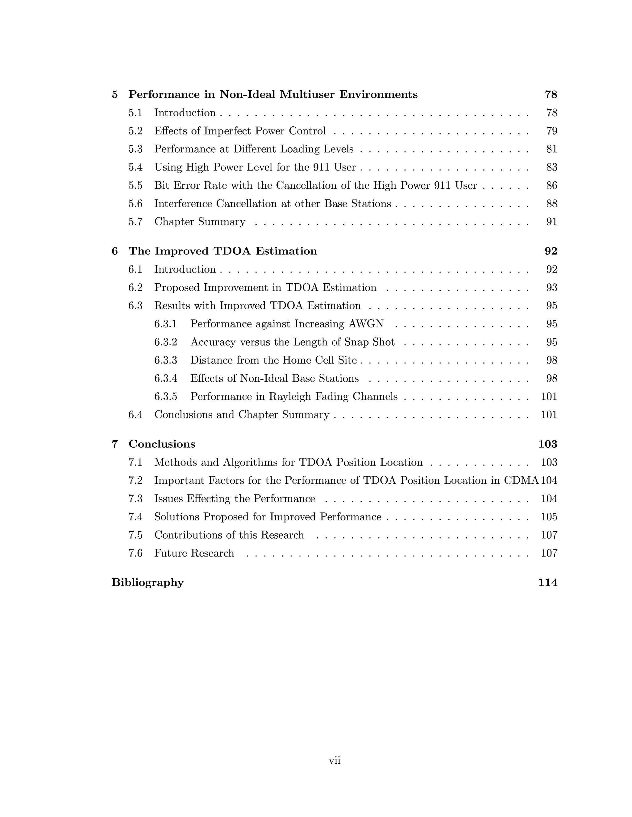 5 Performance in Non-Ideal Multiuser Environments 78
5.1 Introduction . . . . . . . . . . . . . . . . . . . . . . . . . . . . . . . . . . . . 78
5.2 Eﬀects of Imperfect Power Control . . . . . . . . . . . . . . . . . . . . . . . 79
5.3 Performance at Diﬀerent Loading Levels . . . . . . . . . . . . . . . . . . . . 81
5.4 Using High Power Level for the 911 User . . . . . . . . . . . . . . . . . . . . 83
5.5 Bit Error Rate with the Cancellation of the High Power 911 User . . . . . . 86
5.6 Interference Cancellation at other Base Stations . . . . . . . . . . . . . . . . 88
5.7 Chapter Summary . . . . . . . . . . . . . . . . . . . . . . . . . . . . . . . . 91
6 The Improved TDOA Estimation 92
6.1 Introduction . . . . . . . . . . . . . . . . . . . . . . . . . . . . . . . . . . . . 92
6.2 Proposed Improvement in TDOA Estimation . . . . . . . . . . . . . . . . . 93
6.3 Results with Improved TDOA Estimation . . . . . . . . . . . . . . . . . . . 95
6.3.1 Performance against Increasing AWGN . . . . . . . . . . . . . . . . 95
6.3.2 Accuracy versus the Length of Snap Shot . . . . . . . . . . . . . . . 95
6.3.3 Distance from the Home Cell Site . . . . . . . . . . . . . . . . . . . . 98
6.3.4 Eﬀects of Non-Ideal Base Stations . . . . . . . . . . . . . . . . . . . 98
6.3.5 Performance in Rayleigh Fading Channels . . . . . . . . . . . . . . . 101
6.4 Conclusions and Chapter Summary . . . . . . . . . . . . . . . . . . . . . . . 101
7 Conclusions 103
7.1 Methods and Algorithms for TDOA Position Location . . . . . . . . . . . . 103
7.2 Important Factors for the Performance of TDOA Position Location in CDMA104
7.3 Issues Eﬀecting the Performance . . . . . . . . . . . . . . . . . . . . . . . . 104
7.4 Solutions Proposed for Improved Performance . . . . . . . . . . . . . . . . . 105
7.5 Contributions of this Research . . . . . . . . . . . . . . . . . . . . . . . . . 107
7.6 Future Research . . . . . . . . . . . . . . . . . . . . . . . . . . . . . . . . . 107
Bibliography 114
vii
 