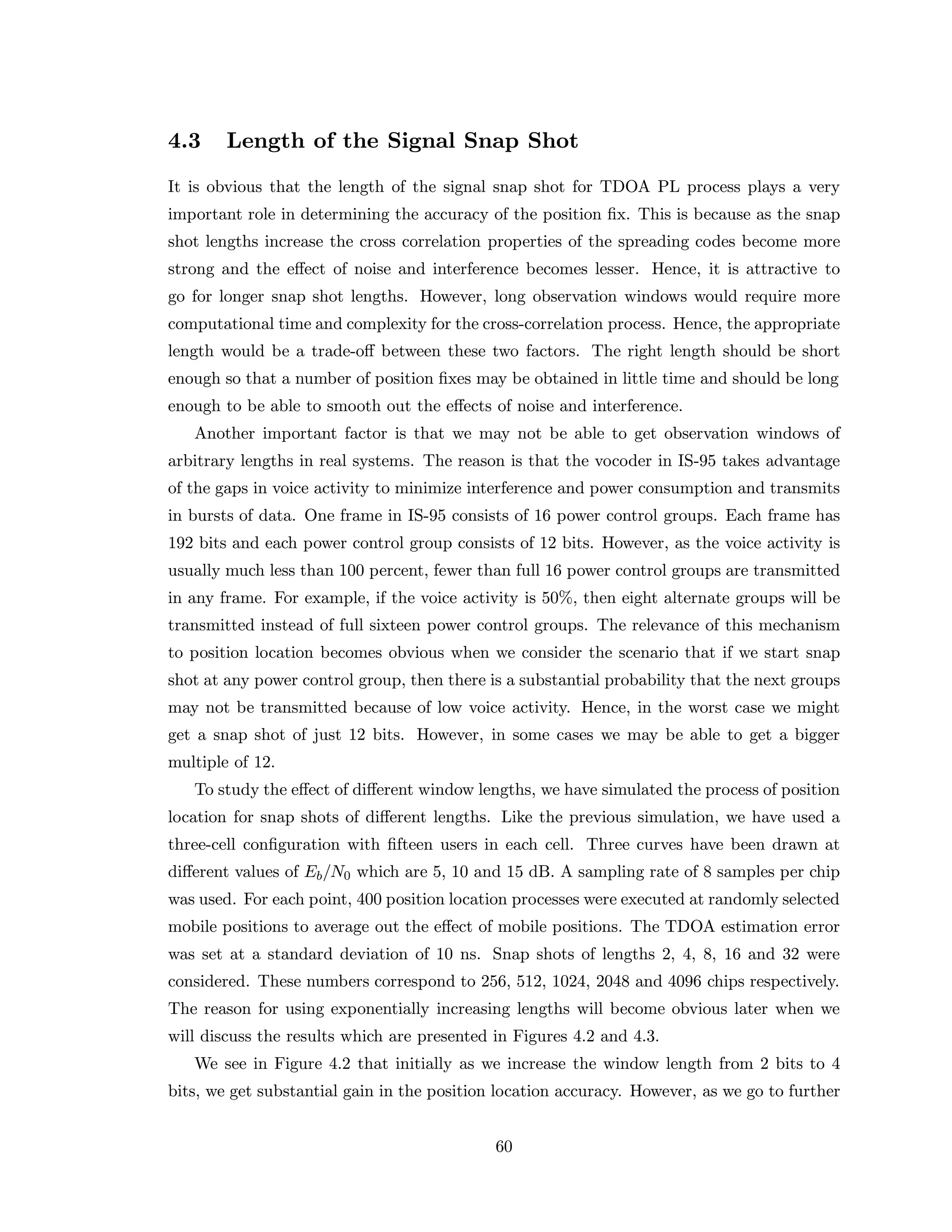 4.3 Length of the Signal Snap Shot
It is obvious that the length of the signal snap shot for TDOA PL process plays a very
important role in determining the accuracy of the position ﬁx. This is because as the snap
shot lengths increase the cross correlation properties of the spreading codes become more
strong and the eﬀect of noise and interference becomes lesser. Hence, it is attractive to
go for longer snap shot lengths. However, long observation windows would require more
computational time and complexity for the cross-correlation process. Hence, the appropriate
length would be a trade-oﬀ between these two factors. The right length should be short
enough so that a number of position ﬁxes may be obtained in little time and should be long
enough to be able to smooth out the eﬀects of noise and interference.
Another important factor is that we may not be able to get observation windows of
arbitrary lengths in real systems. The reason is that the vocoder in IS-95 takes advantage
of the gaps in voice activity to minimize interference and power consumption and transmits
in bursts of data. One frame in IS-95 consists of 16 power control groups. Each frame has
192 bits and each power control group consists of 12 bits. However, as the voice activity is
usually much less than 100 percent, fewer than full 16 power control groups are transmitted
in any frame. For example, if the voice activity is 50%, then eight alternate groups will be
transmitted instead of full sixteen power control groups. The relevance of this mechanism
to position location becomes obvious when we consider the scenario that if we start snap
shot at any power control group, then there is a substantial probability that the next groups
may not be transmitted because of low voice activity. Hence, in the worst case we might
get a snap shot of just 12 bits. However, in some cases we may be able to get a bigger
multiple of 12.
To study the eﬀect of diﬀerent window lengths, we have simulated the process of position
location for snap shots of diﬀerent lengths. Like the previous simulation, we have used a
three-cell conﬁguration with ﬁfteen users in each cell. Three curves have been drawn at
diﬀerent values of Eb/N0 which are 5, 10 and 15 dB. A sampling rate of 8 samples per chip
was used. For each point, 400 position location processes were executed at randomly selected
mobile positions to average out the eﬀect of mobile positions. The TDOA estimation error
was set at a standard deviation of 10 ns. Snap shots of lengths 2, 4, 8, 16 and 32 were
considered. These numbers correspond to 256, 512, 1024, 2048 and 4096 chips respectively.
The reason for using exponentially increasing lengths will become obvious later when we
will discuss the results which are presented in Figures 4.2 and 4.3.
We see in Figure 4.2 that initially as we increase the window length from 2 bits to 4
bits, we get substantial gain in the position location accuracy. However, as we go to further
60
 
