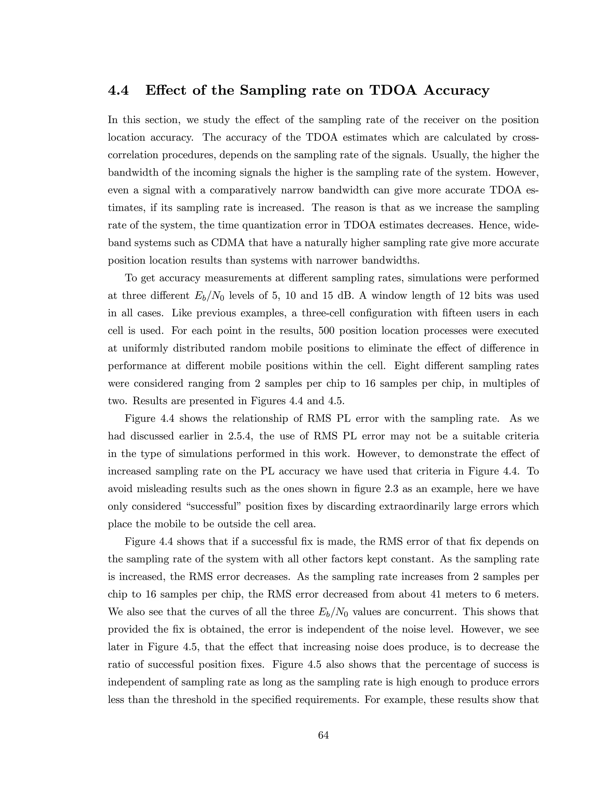 4.4 Eﬀect of the Sampling rate on TDOA Accuracy
In this section, we study the eﬀect of the sampling rate of the receiver on the position
location accuracy. The accuracy of the TDOA estimates which are calculated by cross-
correlation procedures, depends on the sampling rate of the signals. Usually, the higher the
bandwidth of the incoming signals the higher is the sampling rate of the system. However,
even a signal with a comparatively narrow bandwidth can give more accurate TDOA es-
timates, if its sampling rate is increased. The reason is that as we increase the sampling
rate of the system, the time quantization error in TDOA estimates decreases. Hence, wide-
band systems such as CDMA that have a naturally higher sampling rate give more accurate
position location results than systems with narrower bandwidths.
To get accuracy measurements at diﬀerent sampling rates, simulations were performed
at three diﬀerent Eb/N0 levels of 5, 10 and 15 dB. A window length of 12 bits was used
in all cases. Like previous examples, a three-cell conﬁguration with ﬁfteen users in each
cell is used. For each point in the results, 500 position location processes were executed
at uniformly distributed random mobile positions to eliminate the eﬀect of diﬀerence in
performance at diﬀerent mobile positions within the cell. Eight diﬀerent sampling rates
were considered ranging from 2 samples per chip to 16 samples per chip, in multiples of
two. Results are presented in Figures 4.4 and 4.5.
Figure 4.4 shows the relationship of RMS PL error with the sampling rate. As we
had discussed earlier in 2.5.4, the use of RMS PL error may not be a suitable criteria
in the type of simulations performed in this work. However, to demonstrate the eﬀect of
increased sampling rate on the PL accuracy we have used that criteria in Figure 4.4. To
avoid misleading results such as the ones shown in ﬁgure 2.3 as an example, here we have
only considered “successful” position ﬁxes by discarding extraordinarily large errors which
place the mobile to be outside the cell area.
Figure 4.4 shows that if a successful ﬁx is made, the RMS error of that ﬁx depends on
the sampling rate of the system with all other factors kept constant. As the sampling rate
is increased, the RMS error decreases. As the sampling rate increases from 2 samples per
chip to 16 samples per chip, the RMS error decreased from about 41 meters to 6 meters.
We also see that the curves of all the three Eb/N0 values are concurrent. This shows that
provided the ﬁx is obtained, the error is independent of the noise level. However, we see
later in Figure 4.5, that the eﬀect that increasing noise does produce, is to decrease the
ratio of successful position ﬁxes. Figure 4.5 also shows that the percentage of success is
independent of sampling rate as long as the sampling rate is high enough to produce errors
less than the threshold in the speciﬁed requirements. For example, these results show that
64
 