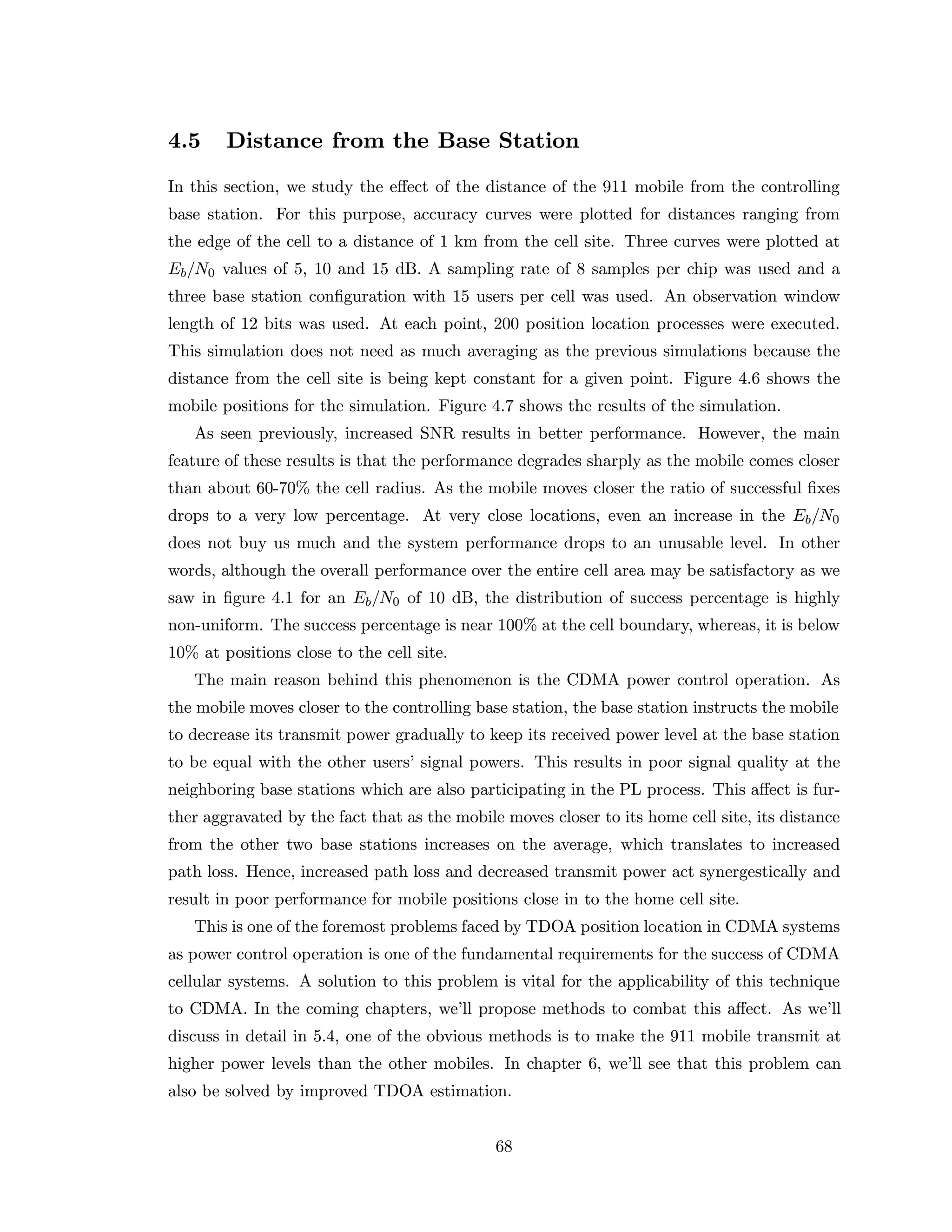 4.5 Distance from the Base Station
In this section, we study the eﬀect of the distance of the 911 mobile from the controlling
base station. For this purpose, accuracy curves were plotted for distances ranging from
the edge of the cell to a distance of 1 km from the cell site. Three curves were plotted at
Eb/N0 values of 5, 10 and 15 dB. A sampling rate of 8 samples per chip was used and a
three base station conﬁguration with 15 users per cell was used. An observation window
length of 12 bits was used. At each point, 200 position location processes were executed.
This simulation does not need as much averaging as the previous simulations because the
distance from the cell site is being kept constant for a given point. Figure 4.6 shows the
mobile positions for the simulation. Figure 4.7 shows the results of the simulation.
As seen previously, increased SNR results in better performance. However, the main
feature of these results is that the performance degrades sharply as the mobile comes closer
than about 60-70% the cell radius. As the mobile moves closer the ratio of successful ﬁxes
drops to a very low percentage. At very close locations, even an increase in the Eb/N0
does not buy us much and the system performance drops to an unusable level. In other
words, although the overall performance over the entire cell area may be satisfactory as we
saw in ﬁgure 4.1 for an Eb/N0 of 10 dB, the distribution of success percentage is highly
non-uniform. The success percentage is near 100% at the cell boundary, whereas, it is below
10% at positions close to the cell site.
The main reason behind this phenomenon is the CDMA power control operation. As
the mobile moves closer to the controlling base station, the base station instructs the mobile
to decrease its transmit power gradually to keep its received power level at the base station
to be equal with the other users’ signal powers. This results in poor signal quality at the
neighboring base stations which are also participating in the PL process. This aﬀect is fur-
ther aggravated by the fact that as the mobile moves closer to its home cell site, its distance
from the other two base stations increases on the average, which translates to increased
path loss. Hence, increased path loss and decreased transmit power act synergestically and
result in poor performance for mobile positions close in to the home cell site.
This is one of the foremost problems faced by TDOA position location in CDMA systems
as power control operation is one of the fundamental requirements for the success of CDMA
cellular systems. A solution to this problem is vital for the applicability of this technique
to CDMA. In the coming chapters, we’ll propose methods to combat this aﬀect. As we’ll
discuss in detail in 5.4, one of the obvious methods is to make the 911 mobile transmit at
higher power levels than the other mobiles. In chapter 6, we’ll see that this problem can
also be solved by improved TDOA estimation.
68
 