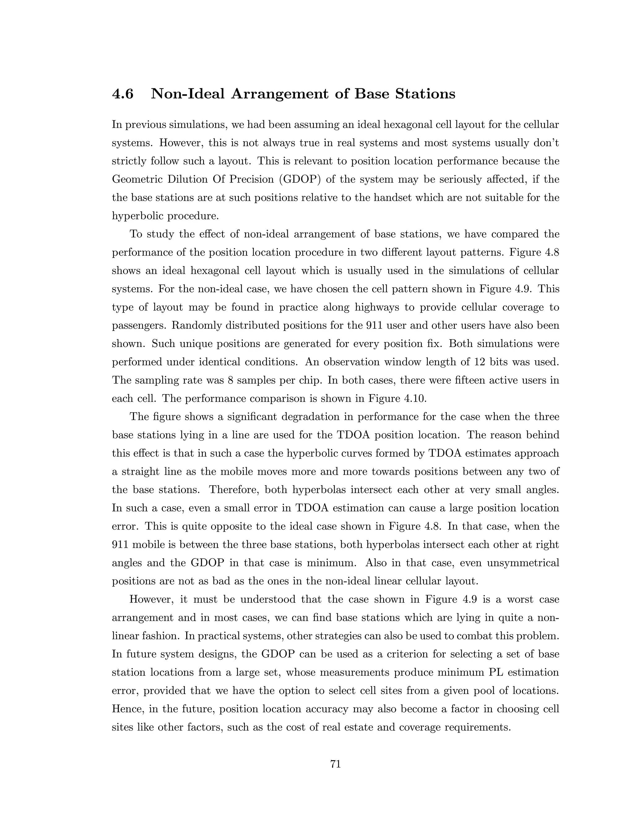 4.6 Non-Ideal Arrangement of Base Stations
In previous simulations, we had been assuming an ideal hexagonal cell layout for the cellular
systems. However, this is not always true in real systems and most systems usually don’t
strictly follow such a layout. This is relevant to position location performance because the
Geometric Dilution Of Precision (GDOP) of the system may be seriously aﬀected, if the
the base stations are at such positions relative to the handset which are not suitable for the
hyperbolic procedure.
To study the eﬀect of non-ideal arrangement of base stations, we have compared the
performance of the position location procedure in two diﬀerent layout patterns. Figure 4.8
shows an ideal hexagonal cell layout which is usually used in the simulations of cellular
systems. For the non-ideal case, we have chosen the cell pattern shown in Figure 4.9. This
type of layout may be found in practice along highways to provide cellular coverage to
passengers. Randomly distributed positions for the 911 user and other users have also been
shown. Such unique positions are generated for every position ﬁx. Both simulations were
performed under identical conditions. An observation window length of 12 bits was used.
The sampling rate was 8 samples per chip. In both cases, there were ﬁfteen active users in
each cell. The performance comparison is shown in Figure 4.10.
The ﬁgure shows a signiﬁcant degradation in performance for the case when the three
base stations lying in a line are used for the TDOA position location. The reason behind
this eﬀect is that in such a case the hyperbolic curves formed by TDOA estimates approach
a straight line as the mobile moves more and more towards positions between any two of
the base stations. Therefore, both hyperbolas intersect each other at very small angles.
In such a case, even a small error in TDOA estimation can cause a large position location
error. This is quite opposite to the ideal case shown in Figure 4.8. In that case, when the
911 mobile is between the three base stations, both hyperbolas intersect each other at right
angles and the GDOP in that case is minimum. Also in that case, even unsymmetrical
positions are not as bad as the ones in the non-ideal linear cellular layout.
However, it must be understood that the case shown in Figure 4.9 is a worst case
arrangement and in most cases, we can ﬁnd base stations which are lying in quite a non-
linear fashion. In practical systems, other strategies can also be used to combat this problem.
In future system designs, the GDOP can be used as a criterion for selecting a set of base
station locations from a large set, whose measurements produce minimum PL estimation
error, provided that we have the option to select cell sites from a given pool of locations.
Hence, in the future, position location accuracy may also become a factor in choosing cell
sites like other factors, such as the cost of real estate and coverage requirements.
71
 