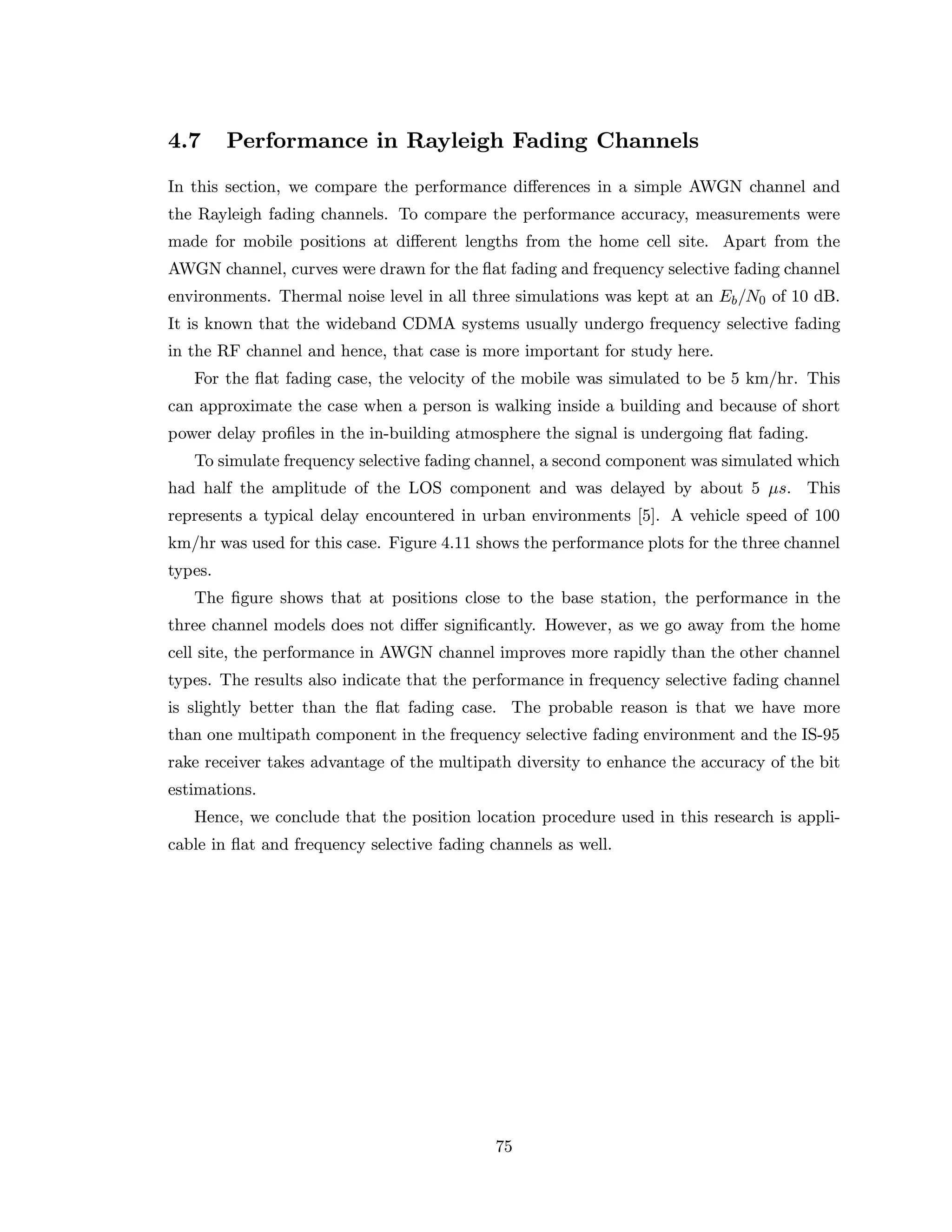 4.7 Performance in Rayleigh Fading Channels
In this section, we compare the performance diﬀerences in a simple AWGN channel and
the Rayleigh fading channels. To compare the performance accuracy, measurements were
made for mobile positions at diﬀerent lengths from the home cell site. Apart from the
AWGN channel, curves were drawn for the ﬂat fading and frequency selective fading channel
environments. Thermal noise level in all three simulations was kept at an Eb/N0 of 10 dB.
It is known that the wideband CDMA systems usually undergo frequency selective fading
in the RF channel and hence, that case is more important for study here.
For the ﬂat fading case, the velocity of the mobile was simulated to be 5 km/hr. This
can approximate the case when a person is walking inside a building and because of short
power delay proﬁles in the in-building atmosphere the signal is undergoing ﬂat fading.
To simulate frequency selective fading channel, a second component was simulated which
had half the amplitude of the LOS component and was delayed by about 5 µs. This
represents a typical delay encountered in urban environments [5]. A vehicle speed of 100
km/hr was used for this case. Figure 4.11 shows the performance plots for the three channel
types.
The ﬁgure shows that at positions close to the base station, the performance in the
three channel models does not diﬀer signiﬁcantly. However, as we go away from the home
cell site, the performance in AWGN channel improves more rapidly than the other channel
types. The results also indicate that the performance in frequency selective fading channel
is slightly better than the ﬂat fading case. The probable reason is that we have more
than one multipath component in the frequency selective fading environment and the IS-95
rake receiver takes advantage of the multipath diversity to enhance the accuracy of the bit
estimations.
Hence, we conclude that the position location procedure used in this research is appli-
cable in ﬂat and frequency selective fading channels as well.
75
 