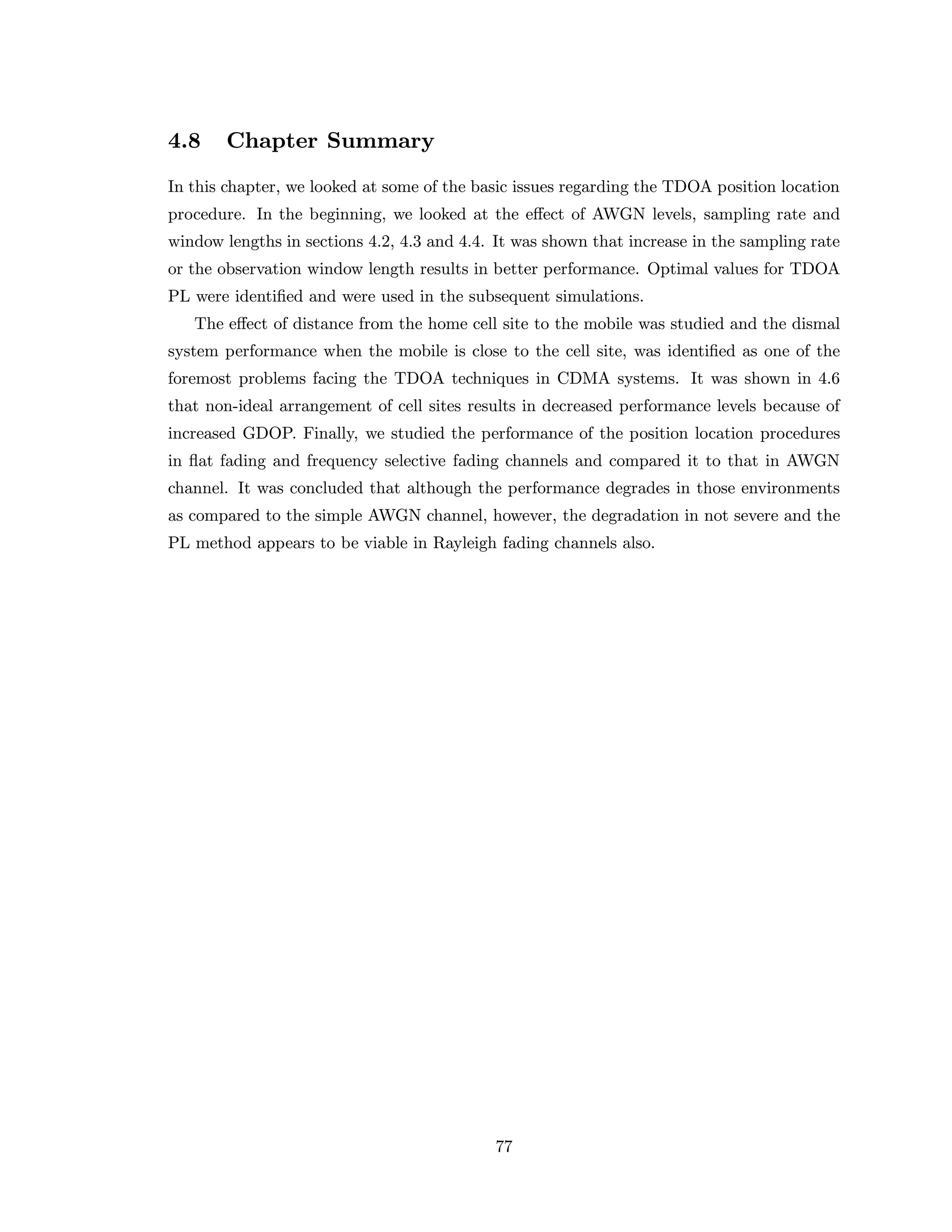4.8 Chapter Summary
In this chapter, we looked at some of the basic issues regarding the TDOA position location
procedure. In the beginning, we looked at the eﬀect of AWGN levels, sampling rate and
window lengths in sections 4.2, 4.3 and 4.4. It was shown that increase in the sampling rate
or the observation window length results in better performance. Optimal values for TDOA
PL were identiﬁed and were used in the subsequent simulations.
The eﬀect of distance from the home cell site to the mobile was studied and the dismal
system performance when the mobile is close to the cell site, was identiﬁed as one of the
foremost problems facing the TDOA techniques in CDMA systems. It was shown in 4.6
that non-ideal arrangement of cell sites results in decreased performance levels because of
increased GDOP. Finally, we studied the performance of the position location procedures
in ﬂat fading and frequency selective fading channels and compared it to that in AWGN
channel. It was concluded that although the performance degrades in those environments
as compared to the simple AWGN channel, however, the degradation in not severe and the
PL method appears to be viable in Rayleigh fading channels also.
77
 