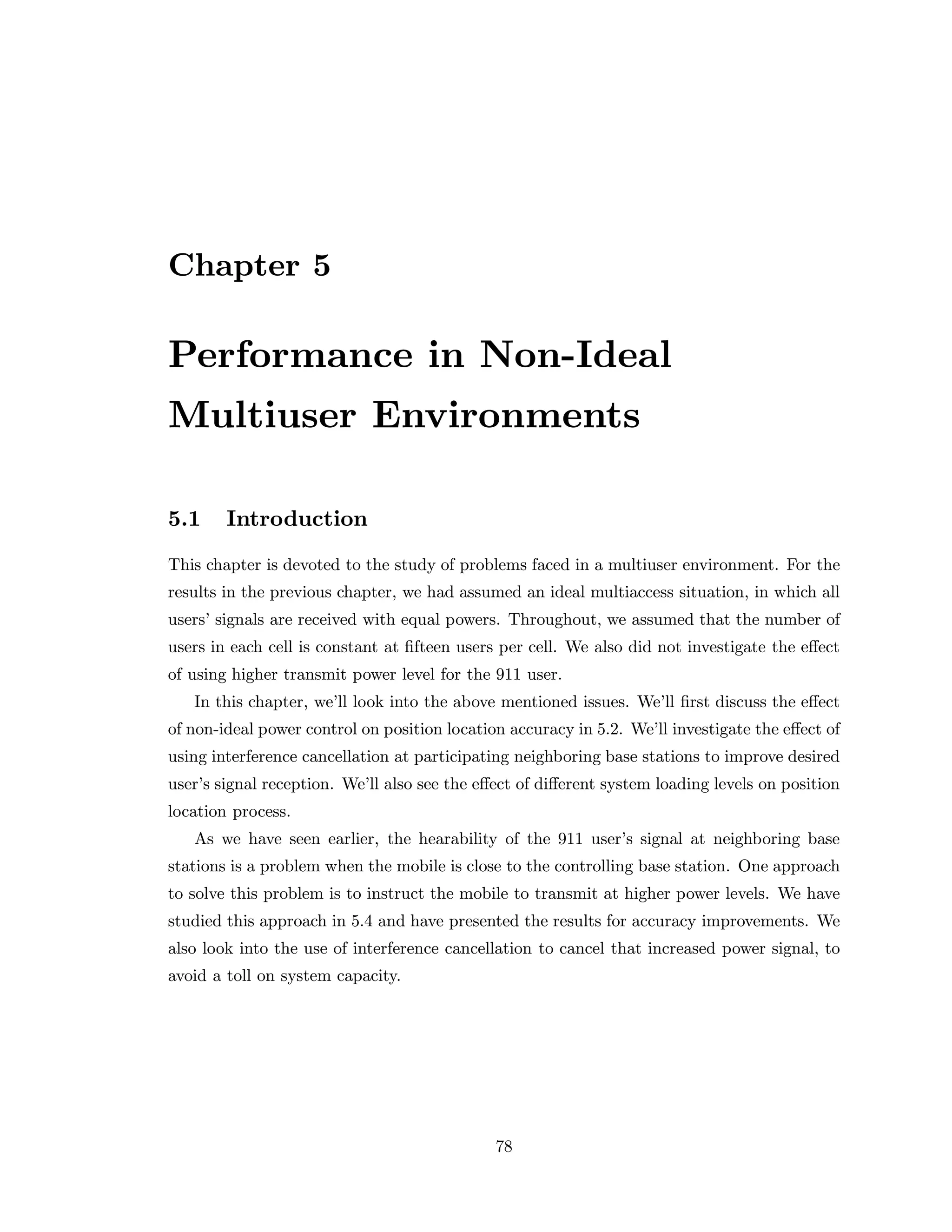 Chapter 5
Performance in Non-Ideal
Multiuser Environments
5.1 Introduction
This chapter is devoted to the study of problems faced in a multiuser environment. For the
results in the previous chapter, we had assumed an ideal multiaccess situation, in which all
users’ signals are received with equal powers. Throughout, we assumed that the number of
users in each cell is constant at ﬁfteen users per cell. We also did not investigate the eﬀect
of using higher transmit power level for the 911 user.
In this chapter, we’ll look into the above mentioned issues. We’ll ﬁrst discuss the eﬀect
of non-ideal power control on position location accuracy in 5.2. We’ll investigate the eﬀect of
using interference cancellation at participating neighboring base stations to improve desired
user’s signal reception. We’ll also see the eﬀect of diﬀerent system loading levels on position
location process.
As we have seen earlier, the hearability of the 911 user’s signal at neighboring base
stations is a problem when the mobile is close to the controlling base station. One approach
to solve this problem is to instruct the mobile to transmit at higher power levels. We have
studied this approach in 5.4 and have presented the results for accuracy improvements. We
also look into the use of interference cancellation to cancel that increased power signal, to
avoid a toll on system capacity.
78
 